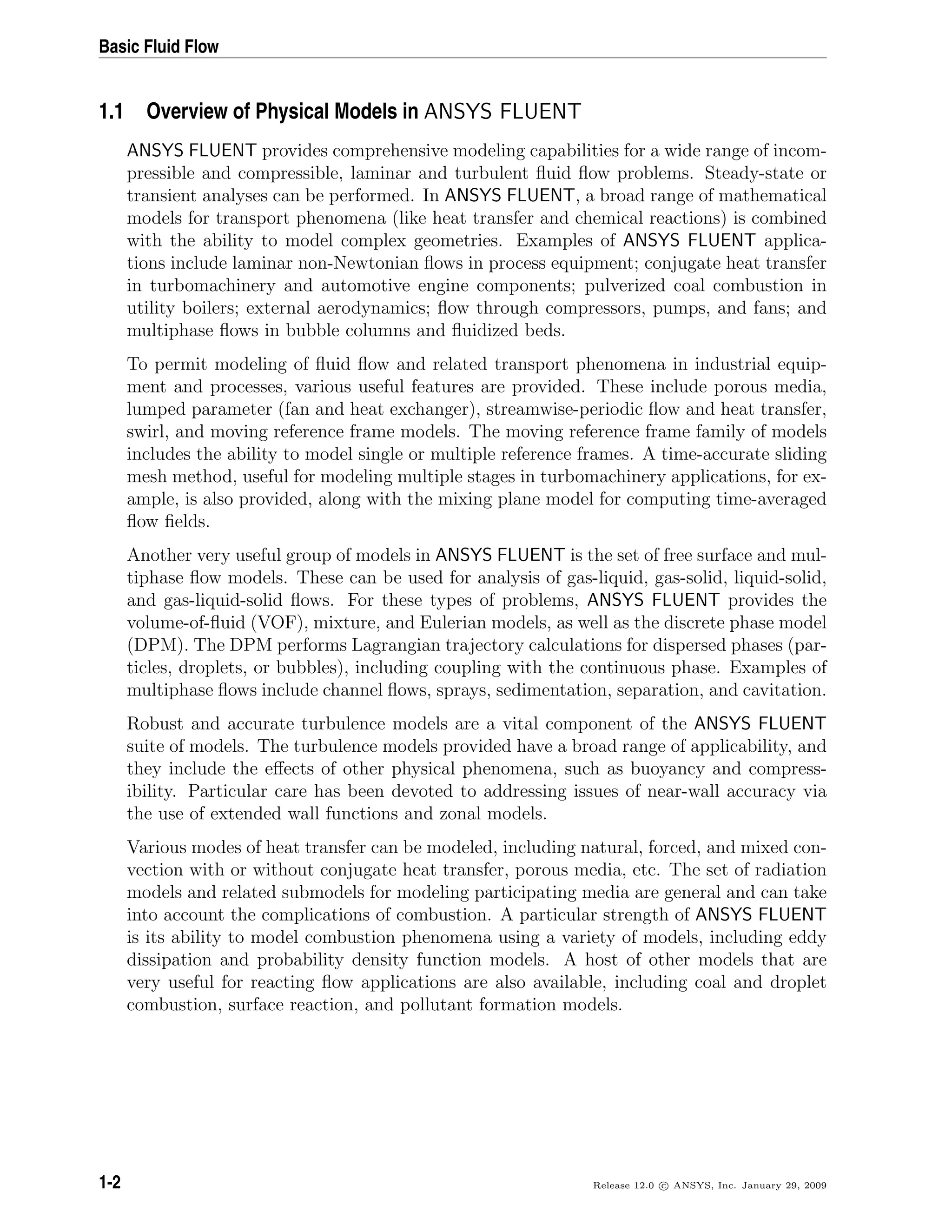 Basic Fluid Flow
1.1 Overview of Physical Models in ANSYS FLUENT
ANSYS FLUENT provides comprehensive modeling capabilities for a wide range of incom-
pressible and compressible, laminar and turbulent ﬂuid ﬂow problems. Steady-state or
transient analyses can be performed. In ANSYS FLUENT, a broad range of mathematical
models for transport phenomena (like heat transfer and chemical reactions) is combined
with the ability to model complex geometries. Examples of ANSYS FLUENT applica-
tions include laminar non-Newtonian ﬂows in process equipment; conjugate heat transfer
in turbomachinery and automotive engine components; pulverized coal combustion in
utility boilers; external aerodynamics; ﬂow through compressors, pumps, and fans; and
multiphase ﬂows in bubble columns and ﬂuidized beds.
To permit modeling of ﬂuid ﬂow and related transport phenomena in industrial equip-
ment and processes, various useful features are provided. These include porous media,
lumped parameter (fan and heat exchanger), streamwise-periodic ﬂow and heat transfer,
swirl, and moving reference frame models. The moving reference frame family of models
includes the ability to model single or multiple reference frames. A time-accurate sliding
mesh method, useful for modeling multiple stages in turbomachinery applications, for ex-
ample, is also provided, along with the mixing plane model for computing time-averaged
ﬂow ﬁelds.
Another very useful group of models in ANSYS FLUENT is the set of free surface and mul-
tiphase ﬂow models. These can be used for analysis of gas-liquid, gas-solid, liquid-solid,
and gas-liquid-solid ﬂows. For these types of problems, ANSYS FLUENT provides the
volume-of-ﬂuid (VOF), mixture, and Eulerian models, as well as the discrete phase model
(DPM). The DPM performs Lagrangian trajectory calculations for dispersed phases (par-
ticles, droplets, or bubbles), including coupling with the continuous phase. Examples of
multiphase ﬂows include channel ﬂows, sprays, sedimentation, separation, and cavitation.
Robust and accurate turbulence models are a vital component of the ANSYS FLUENT
suite of models. The turbulence models provided have a broad range of applicability, and
they include the eﬀects of other physical phenomena, such as buoyancy and compress-
ibility. Particular care has been devoted to addressing issues of near-wall accuracy via
the use of extended wall functions and zonal models.
Various modes of heat transfer can be modeled, including natural, forced, and mixed con-
vection with or without conjugate heat transfer, porous media, etc. The set of radiation
models and related submodels for modeling participating media are general and can take
into account the complications of combustion. A particular strength of ANSYS FLUENT
is its ability to model combustion phenomena using a variety of models, including eddy
dissipation and probability density function models. A host of other models that are
very useful for reacting ﬂow applications are also available, including coal and droplet
combustion, surface reaction, and pollutant formation models.
1-2 Release 12.0 c ANSYS, Inc. January 29, 2009
 