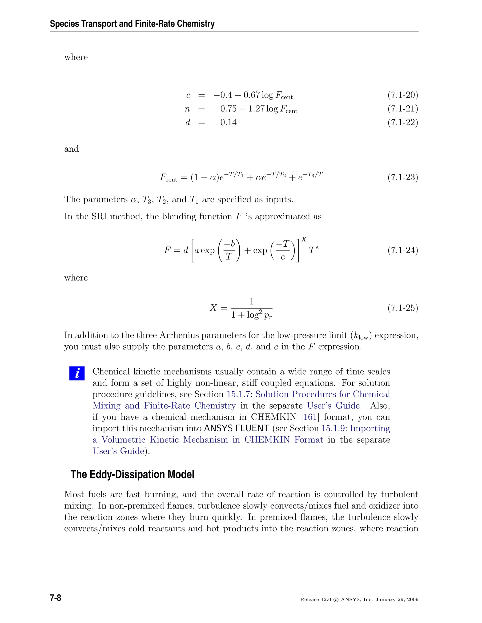 Species Transport and Finite-Rate Chemistry
where
c = −0.4 − 0.67 log Fcent (7.1-20)
n = 0.75 − 1.27 log Fcent (7.1-21)
d = 0.14 (7.1-22)
and
Fcent = (1 − α)e−T/T1
+ αe−T/T2
+ e−T3/T
(7.1-23)
The parameters α, T3, T2, and T1 are speciﬁed as inputs.
In the SRI method, the blending function F is approximated as
F = d a exp
−b
T
+ exp
−T
c
X
Te
(7.1-24)
where
X =
1
1 + log2
pr
(7.1-25)
In addition to the three Arrhenius parameters for the low-pressure limit (klow) expression,
you must also supply the parameters a, b, c, d, and e in the F expression.
i Chemical kinetic mechanisms usually contain a wide range of time scales
and form a set of highly non-linear, stiﬀ coupled equations. For solution
procedure guidelines, see Section 15.1.7: Solution Procedures for Chemical
Mixing and Finite-Rate Chemistry in the separate User’s Guide. Also,
if you have a chemical mechanism in CHEMKIN [161] format, you can
import this mechanism into ANSYS FLUENT (see Section 15.1.9: Importing
a Volumetric Kinetic Mechanism in CHEMKIN Format in the separate
User’s Guide).
The Eddy-Dissipation Model
Most fuels are fast burning, and the overall rate of reaction is controlled by turbulent
mixing. In non-premixed ﬂames, turbulence slowly convects/mixes fuel and oxidizer into
the reaction zones where they burn quickly. In premixed ﬂames, the turbulence slowly
convects/mixes cold reactants and hot products into the reaction zones, where reaction
7-8 Release 12.0 c ANSYS, Inc. January 29, 2009
 