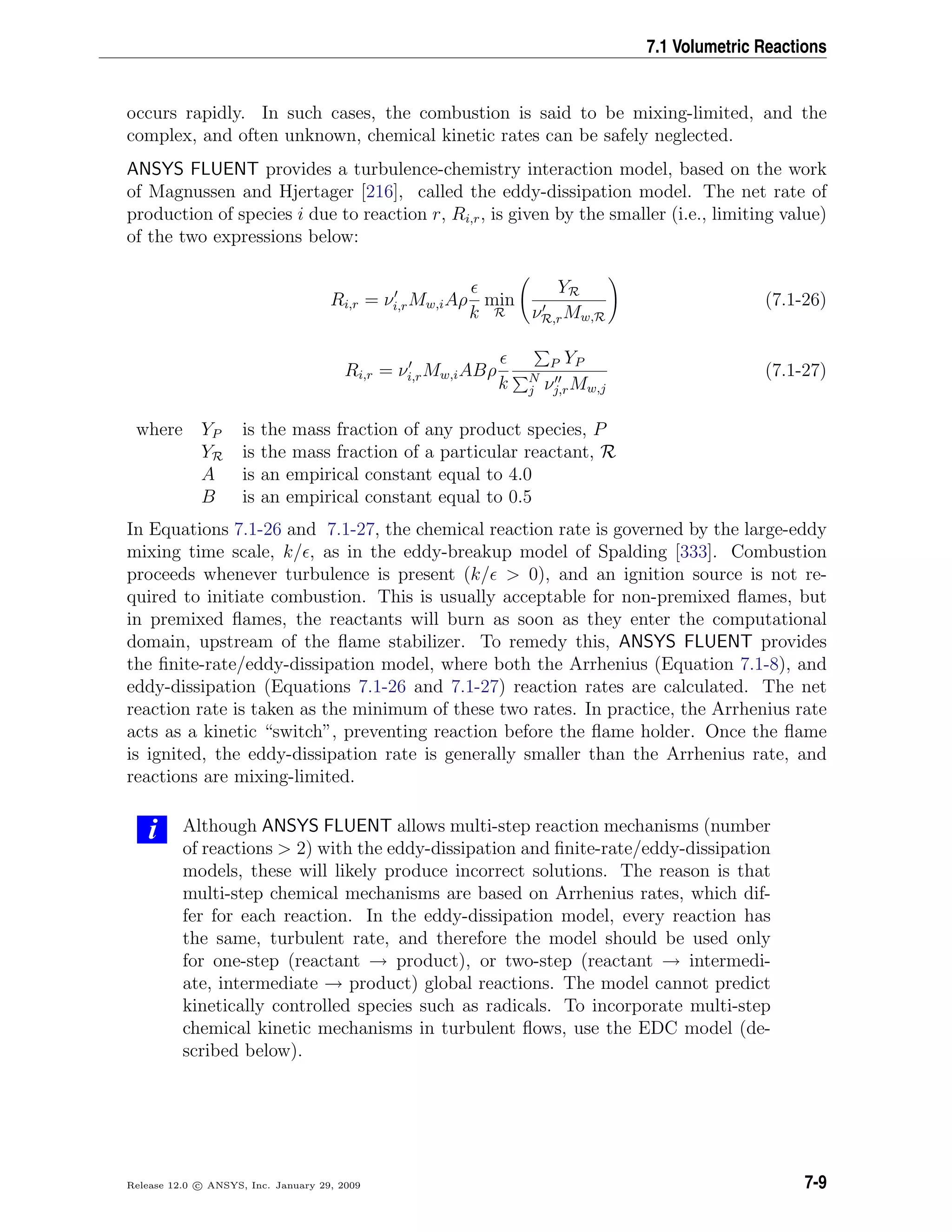 7.1 Volumetric Reactions
occurs rapidly. In such cases, the combustion is said to be mixing-limited, and the
complex, and often unknown, chemical kinetic rates can be safely neglected.
ANSYS FLUENT provides a turbulence-chemistry interaction model, based on the work
of Magnussen and Hjertager [216], called the eddy-dissipation model. The net rate of
production of species i due to reaction r, Ri,r, is given by the smaller (i.e., limiting value)
of the two expressions below:
Ri,r = νi,rMw,iAρ
k
min
R
YR
νR,rMw,R
(7.1-26)
Ri,r = νi,rMw,iABρ
k
P YP
N
j νj,rMw,j
(7.1-27)
where YP is the mass fraction of any product species, P
YR is the mass fraction of a particular reactant, R
A is an empirical constant equal to 4.0
B is an empirical constant equal to 0.5
In Equations 7.1-26 and 7.1-27, the chemical reaction rate is governed by the large-eddy
mixing time scale, k/ , as in the eddy-breakup model of Spalding [333]. Combustion
proceeds whenever turbulence is present (k/ > 0), and an ignition source is not re-
quired to initiate combustion. This is usually acceptable for non-premixed ﬂames, but
in premixed ﬂames, the reactants will burn as soon as they enter the computational
domain, upstream of the ﬂame stabilizer. To remedy this, ANSYS FLUENT provides
the ﬁnite-rate/eddy-dissipation model, where both the Arrhenius (Equation 7.1-8), and
eddy-dissipation (Equations 7.1-26 and 7.1-27) reaction rates are calculated. The net
reaction rate is taken as the minimum of these two rates. In practice, the Arrhenius rate
acts as a kinetic “switch”, preventing reaction before the ﬂame holder. Once the ﬂame
is ignited, the eddy-dissipation rate is generally smaller than the Arrhenius rate, and
reactions are mixing-limited.
i Although ANSYS FLUENT allows multi-step reaction mechanisms (number
of reactions > 2) with the eddy-dissipation and ﬁnite-rate/eddy-dissipation
models, these will likely produce incorrect solutions. The reason is that
multi-step chemical mechanisms are based on Arrhenius rates, which dif-
fer for each reaction. In the eddy-dissipation model, every reaction has
the same, turbulent rate, and therefore the model should be used only
for one-step (reactant → product), or two-step (reactant → intermedi-
ate, intermediate → product) global reactions. The model cannot predict
kinetically controlled species such as radicals. To incorporate multi-step
chemical kinetic mechanisms in turbulent ﬂows, use the EDC model (de-
scribed below).
Release 12.0 c ANSYS, Inc. January 29, 2009 7-9
 