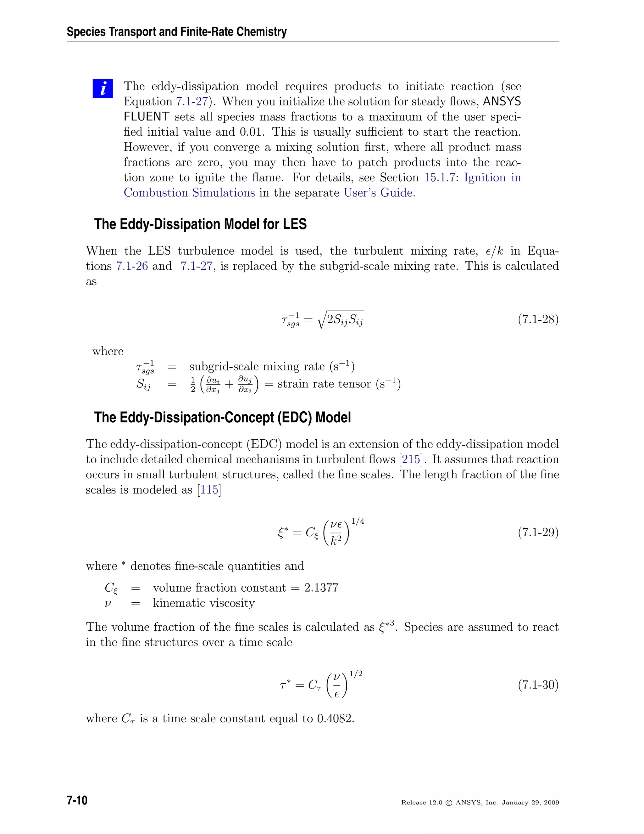 Species Transport and Finite-Rate Chemistry
i The eddy-dissipation model requires products to initiate reaction (see
Equation 7.1-27). When you initialize the solution for steady ﬂows, ANSYS
FLUENT sets all species mass fractions to a maximum of the user speci-
ﬁed initial value and 0.01. This is usually suﬃcient to start the reaction.
However, if you converge a mixing solution ﬁrst, where all product mass
fractions are zero, you may then have to patch products into the reac-
tion zone to ignite the ﬂame. For details, see Section 15.1.7: Ignition in
Combustion Simulations in the separate User’s Guide.
The Eddy-Dissipation Model for LES
When the LES turbulence model is used, the turbulent mixing rate, /k in Equa-
tions 7.1-26 and 7.1-27, is replaced by the subgrid-scale mixing rate. This is calculated
as
τ−1
sgs = 2SijSij (7.1-28)
where
τ−1
sgs = subgrid-scale mixing rate (s−1
)
Sij = 1
2
∂ui
∂xj
+ ∂uj
∂xi
= strain rate tensor (s−1
)
The Eddy-Dissipation-Concept (EDC) Model
The eddy-dissipation-concept (EDC) model is an extension of the eddy-dissipation model
to include detailed chemical mechanisms in turbulent ﬂows [215]. It assumes that reaction
occurs in small turbulent structures, called the ﬁne scales. The length fraction of the ﬁne
scales is modeled as [115]
ξ∗
= Cξ
ν
k2
1/4
(7.1-29)
where ∗
denotes ﬁne-scale quantities and
Cξ = volume fraction constant = 2.1377
ν = kinematic viscosity
The volume fraction of the ﬁne scales is calculated as ξ∗3
. Species are assumed to react
in the ﬁne structures over a time scale
τ∗
= Cτ
ν 1/2
(7.1-30)
where Cτ is a time scale constant equal to 0.4082.
7-10 Release 12.0 c ANSYS, Inc. January 29, 2009
 