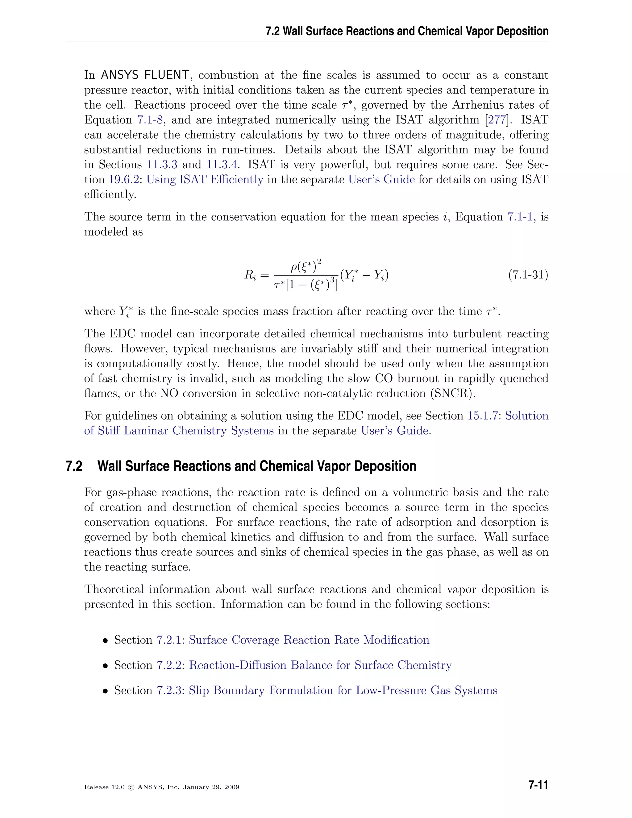 7.2 Wall Surface Reactions and Chemical Vapor Deposition
In ANSYS FLUENT, combustion at the ﬁne scales is assumed to occur as a constant
pressure reactor, with initial conditions taken as the current species and temperature in
the cell. Reactions proceed over the time scale τ∗
, governed by the Arrhenius rates of
Equation 7.1-8, and are integrated numerically using the ISAT algorithm [277]. ISAT
can accelerate the chemistry calculations by two to three orders of magnitude, oﬀering
substantial reductions in run-times. Details about the ISAT algorithm may be found
in Sections 11.3.3 and 11.3.4. ISAT is very powerful, but requires some care. See Sec-
tion 19.6.2: Using ISAT Eﬃciently in the separate User’s Guide for details on using ISAT
eﬃciently.
The source term in the conservation equation for the mean species i, Equation 7.1-1, is
modeled as
Ri =
ρ(ξ∗
)2
τ∗[1 − (ξ∗)3
]
(Y ∗
i − Yi) (7.1-31)
where Y ∗
i is the ﬁne-scale species mass fraction after reacting over the time τ∗
.
The EDC model can incorporate detailed chemical mechanisms into turbulent reacting
ﬂows. However, typical mechanisms are invariably stiﬀ and their numerical integration
is computationally costly. Hence, the model should be used only when the assumption
of fast chemistry is invalid, such as modeling the slow CO burnout in rapidly quenched
ﬂames, or the NO conversion in selective non-catalytic reduction (SNCR).
For guidelines on obtaining a solution using the EDC model, see Section 15.1.7: Solution
of Stiﬀ Laminar Chemistry Systems in the separate User’s Guide.
7.2 Wall Surface Reactions and Chemical Vapor Deposition
For gas-phase reactions, the reaction rate is deﬁned on a volumetric basis and the rate
of creation and destruction of chemical species becomes a source term in the species
conservation equations. For surface reactions, the rate of adsorption and desorption is
governed by both chemical kinetics and diﬀusion to and from the surface. Wall surface
reactions thus create sources and sinks of chemical species in the gas phase, as well as on
the reacting surface.
Theoretical information about wall surface reactions and chemical vapor deposition is
presented in this section. Information can be found in the following sections:
• Section 7.2.1: Surface Coverage Reaction Rate Modiﬁcation
• Section 7.2.2: Reaction-Diﬀusion Balance for Surface Chemistry
• Section 7.2.3: Slip Boundary Formulation for Low-Pressure Gas Systems
Release 12.0 c ANSYS, Inc. January 29, 2009 7-11
 