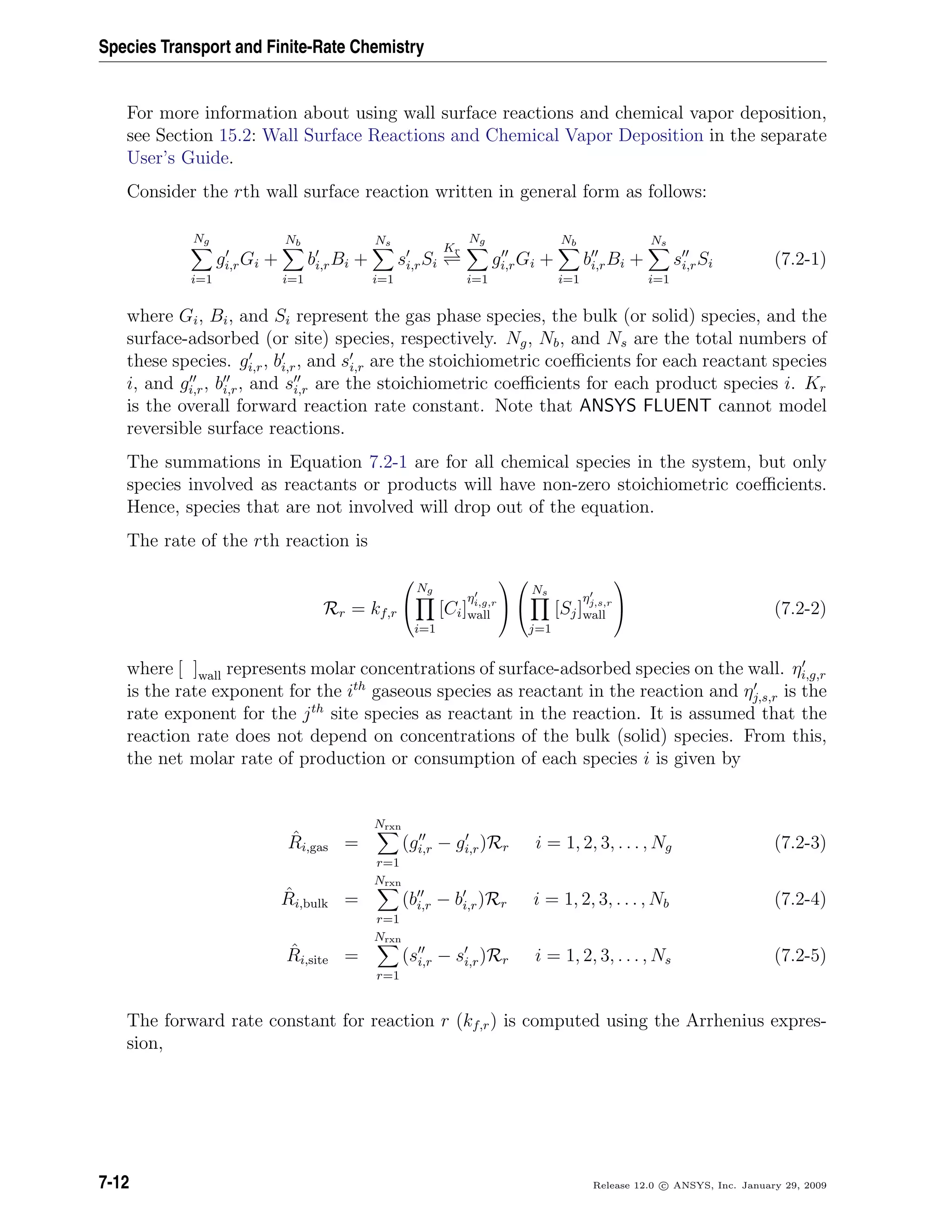 Species Transport and Finite-Rate Chemistry
For more information about using wall surface reactions and chemical vapor deposition,
see Section 15.2: Wall Surface Reactions and Chemical Vapor Deposition in the separate
User’s Guide.
Consider the rth wall surface reaction written in general form as follows:
Ng
i=1
gi,rGi +
Nb
i=1
bi,rBi +
Ns
i=1
si,rSi
Kr
Ng
i=1
gi,rGi +
Nb
i=1
bi,rBi +
Ns
i=1
si,rSi (7.2-1)
where Gi, Bi, and Si represent the gas phase species, the bulk (or solid) species, and the
surface-adsorbed (or site) species, respectively. Ng, Nb, and Ns are the total numbers of
these species. gi,r, bi,r, and si,r are the stoichiometric coeﬃcients for each reactant species
i, and gi,r, bi,r, and si,r are the stoichiometric coeﬃcients for each product species i. Kr
is the overall forward reaction rate constant. Note that ANSYS FLUENT cannot model
reversible surface reactions.
The summations in Equation 7.2-1 are for all chemical species in the system, but only
species involved as reactants or products will have non-zero stoichiometric coeﬃcients.
Hence, species that are not involved will drop out of the equation.
The rate of the rth reaction is
Rr = kf,r


Ng
i=1
[Ci]
ηi,g,r
wall




Ns
j=1
[Sj]
ηj,s,r
wall

 (7.2-2)
where [ ]wall represents molar concentrations of surface-adsorbed species on the wall. ηi,g,r
is the rate exponent for the ith
gaseous species as reactant in the reaction and ηj,s,r is the
rate exponent for the jth
site species as reactant in the reaction. It is assumed that the
reaction rate does not depend on concentrations of the bulk (solid) species. From this,
the net molar rate of production or consumption of each species i is given by
ˆRi,gas =
Nrxn
r=1
(gi,r − gi,r)Rr i = 1, 2, 3, . . . , Ng (7.2-3)
ˆRi,bulk =
Nrxn
r=1
(bi,r − bi,r)Rr i = 1, 2, 3, . . . , Nb (7.2-4)
ˆRi,site =
Nrxn
r=1
(si,r − si,r)Rr i = 1, 2, 3, . . . , Ns (7.2-5)
The forward rate constant for reaction r (kf,r) is computed using the Arrhenius expres-
sion,
7-12 Release 12.0 c ANSYS, Inc. January 29, 2009
 