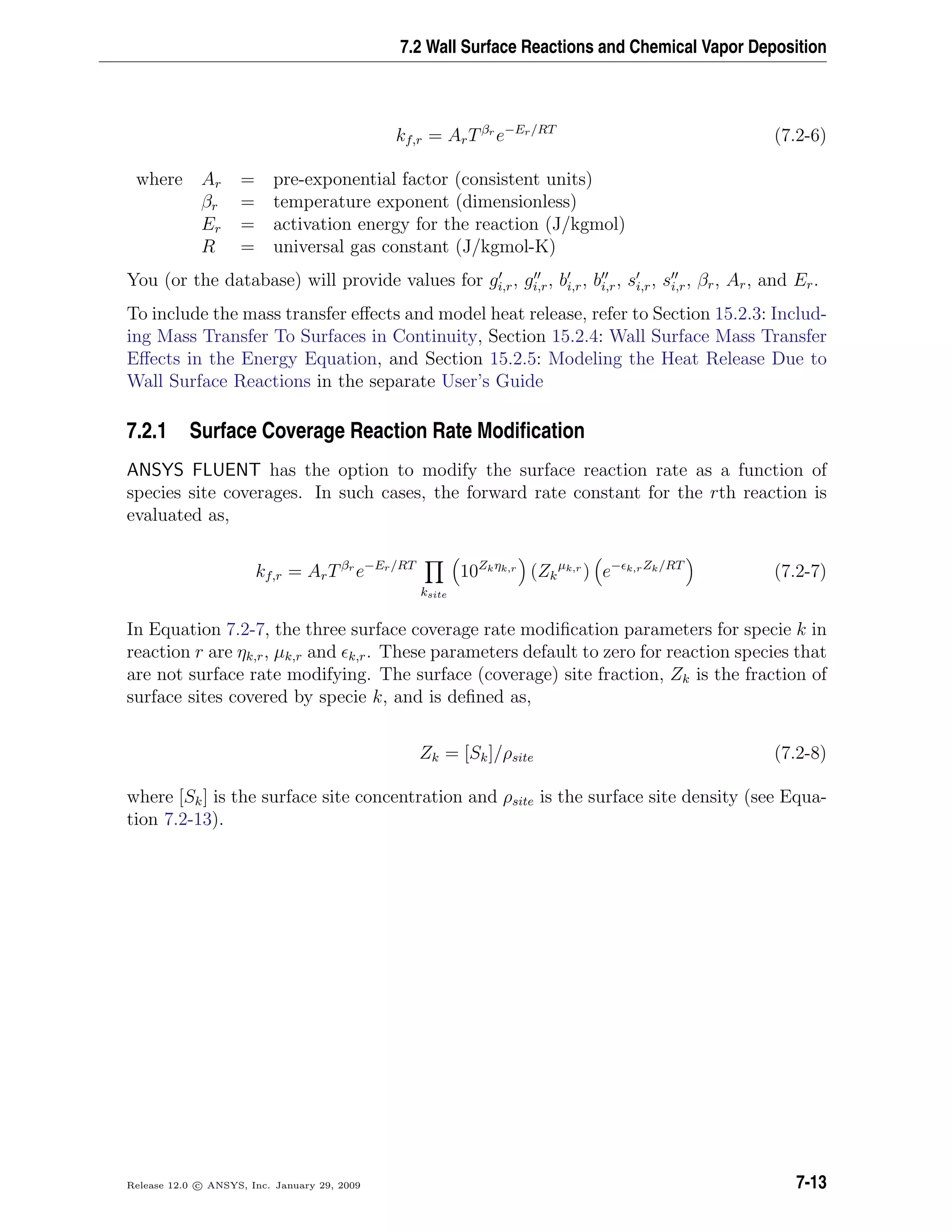 7.2 Wall Surface Reactions and Chemical Vapor Deposition
kf,r = ArTβr
e−Er/RT
(7.2-6)
where Ar = pre-exponential factor (consistent units)
βr = temperature exponent (dimensionless)
Er = activation energy for the reaction (J/kgmol)
R = universal gas constant (J/kgmol-K)
You (or the database) will provide values for gi,r, gi,r, bi,r, bi,r, si,r, si,r, βr, Ar, and Er.
To include the mass transfer eﬀects and model heat release, refer to Section 15.2.3: Includ-
ing Mass Transfer To Surfaces in Continuity, Section 15.2.4: Wall Surface Mass Transfer
Eﬀects in the Energy Equation, and Section 15.2.5: Modeling the Heat Release Due to
Wall Surface Reactions in the separate User’s Guide
7.2.1 Surface Coverage Reaction Rate Modiﬁcation
ANSYS FLUENT has the option to modify the surface reaction rate as a function of
species site coverages. In such cases, the forward rate constant for the rth reaction is
evaluated as,
kf,r = ArTβr
e−Er/RT
ksite
10Zkηk,r
(Zk
µk,r
) e− k,rZk/RT
(7.2-7)
In Equation 7.2-7, the three surface coverage rate modiﬁcation parameters for specie k in
reaction r are ηk,r, µk,r and k,r. These parameters default to zero for reaction species that
are not surface rate modifying. The surface (coverage) site fraction, Zk is the fraction of
surface sites covered by specie k, and is deﬁned as,
Zk = [Sk]/ρsite (7.2-8)
where [Sk] is the surface site concentration and ρsite is the surface site density (see Equa-
tion 7.2-13).
Release 12.0 c ANSYS, Inc. January 29, 2009 7-13
 