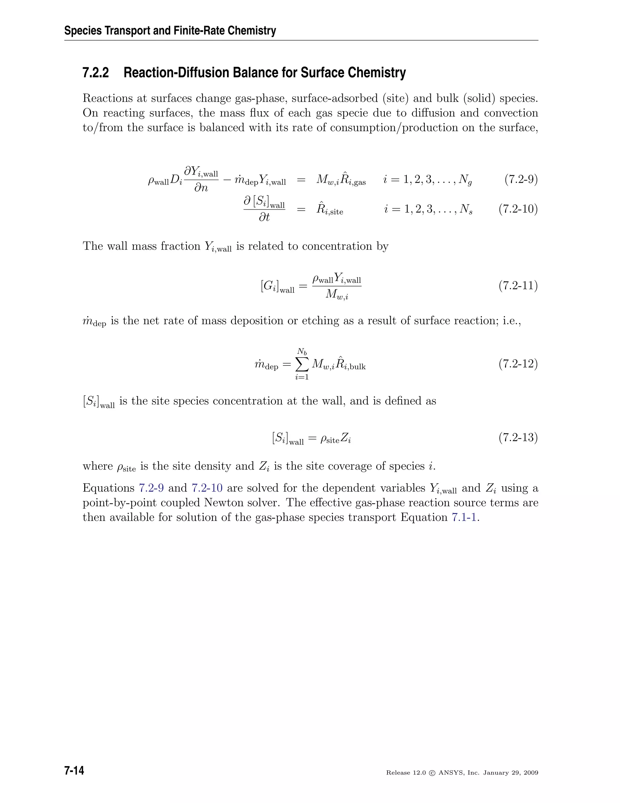 Species Transport and Finite-Rate Chemistry
7.2.2 Reaction-Diffusion Balance for Surface Chemistry
Reactions at surfaces change gas-phase, surface-adsorbed (site) and bulk (solid) species.
On reacting surfaces, the mass ﬂux of each gas specie due to diﬀusion and convection
to/from the surface is balanced with its rate of consumption/production on the surface,
ρwallDi
∂Yi,wall
∂n
− ˙mdepYi,wall = Mw,i
ˆRi,gas i = 1, 2, 3, . . . , Ng (7.2-9)
∂ [Si]wall
∂t
= ˆRi,site i = 1, 2, 3, . . . , Ns (7.2-10)
The wall mass fraction Yi,wall is related to concentration by
[Gi]wall =
ρwallYi,wall
Mw,i
(7.2-11)
˙mdep is the net rate of mass deposition or etching as a result of surface reaction; i.e.,
˙mdep =
Nb
i=1
Mw,i
ˆRi,bulk (7.2-12)
[Si]wall is the site species concentration at the wall, and is deﬁned as
[Si]wall = ρsiteZi (7.2-13)
where ρsite is the site density and Zi is the site coverage of species i.
Equations 7.2-9 and 7.2-10 are solved for the dependent variables Yi,wall and Zi using a
point-by-point coupled Newton solver. The eﬀective gas-phase reaction source terms are
then available for solution of the gas-phase species transport Equation 7.1-1.
7-14 Release 12.0 c ANSYS, Inc. January 29, 2009
 