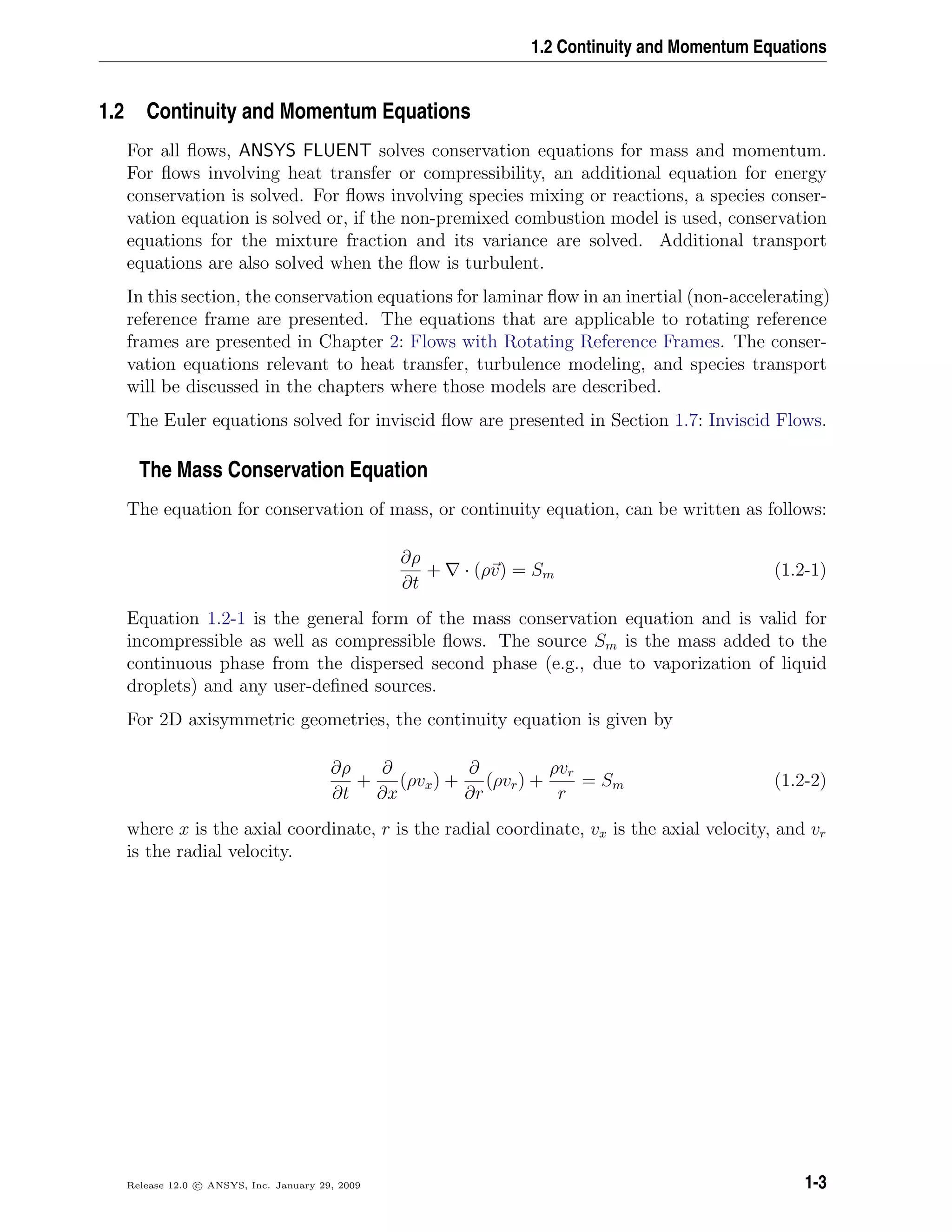 1.2 Continuity and Momentum Equations
1.2 Continuity and Momentum Equations
For all ﬂows, ANSYS FLUENT solves conservation equations for mass and momentum.
For ﬂows involving heat transfer or compressibility, an additional equation for energy
conservation is solved. For ﬂows involving species mixing or reactions, a species conser-
vation equation is solved or, if the non-premixed combustion model is used, conservation
equations for the mixture fraction and its variance are solved. Additional transport
equations are also solved when the ﬂow is turbulent.
In this section, the conservation equations for laminar ﬂow in an inertial (non-accelerating)
reference frame are presented. The equations that are applicable to rotating reference
frames are presented in Chapter 2: Flows with Rotating Reference Frames. The conser-
vation equations relevant to heat transfer, turbulence modeling, and species transport
will be discussed in the chapters where those models are described.
The Euler equations solved for inviscid ﬂow are presented in Section 1.7: Inviscid Flows.
The Mass Conservation Equation
The equation for conservation of mass, or continuity equation, can be written as follows:
∂ρ
∂t
+ · (ρv) = Sm (1.2-1)
Equation 1.2-1 is the general form of the mass conservation equation and is valid for
incompressible as well as compressible ﬂows. The source Sm is the mass added to the
continuous phase from the dispersed second phase (e.g., due to vaporization of liquid
droplets) and any user-deﬁned sources.
For 2D axisymmetric geometries, the continuity equation is given by
∂ρ
∂t
+
∂
∂x
(ρvx) +
∂
∂r
(ρvr) +
ρvr
r
= Sm (1.2-2)
where x is the axial coordinate, r is the radial coordinate, vx is the axial velocity, and vr
is the radial velocity.
Release 12.0 c ANSYS, Inc. January 29, 2009 1-3
 