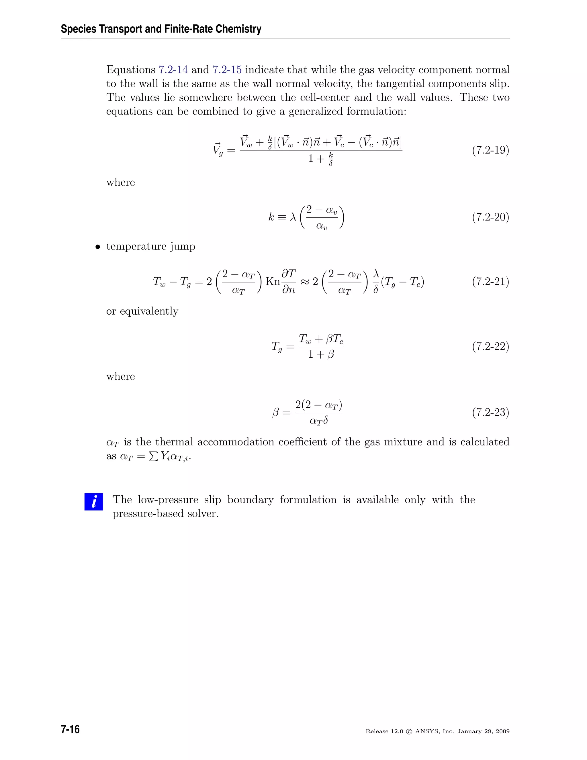 Species Transport and Finite-Rate Chemistry
Equations 7.2-14 and 7.2-15 indicate that while the gas velocity component normal
to the wall is the same as the wall normal velocity, the tangential components slip.
The values lie somewhere between the cell-center and the wall values. These two
equations can be combined to give a generalized formulation:
Vg =
Vw + k
δ
[(Vw · n)n + Vc − (Vc · n)n]
1 + k
δ
(7.2-19)
where
k ≡ λ
2 − αv
αv
(7.2-20)
• temperature jump
Tw − Tg = 2
2 − αT
αT
Kn
∂T
∂n
≈ 2
2 − αT
αT
λ
δ
(Tg − Tc) (7.2-21)
or equivalently
Tg =
Tw + βTc
1 + β
(7.2-22)
where
β =
2(2 − αT )
αT δ
(7.2-23)
αT is the thermal accommodation coeﬃcient of the gas mixture and is calculated
as αT = YiαT,i.
i The low-pressure slip boundary formulation is available only with the
pressure-based solver.
7-16 Release 12.0 c ANSYS, Inc. January 29, 2009
 