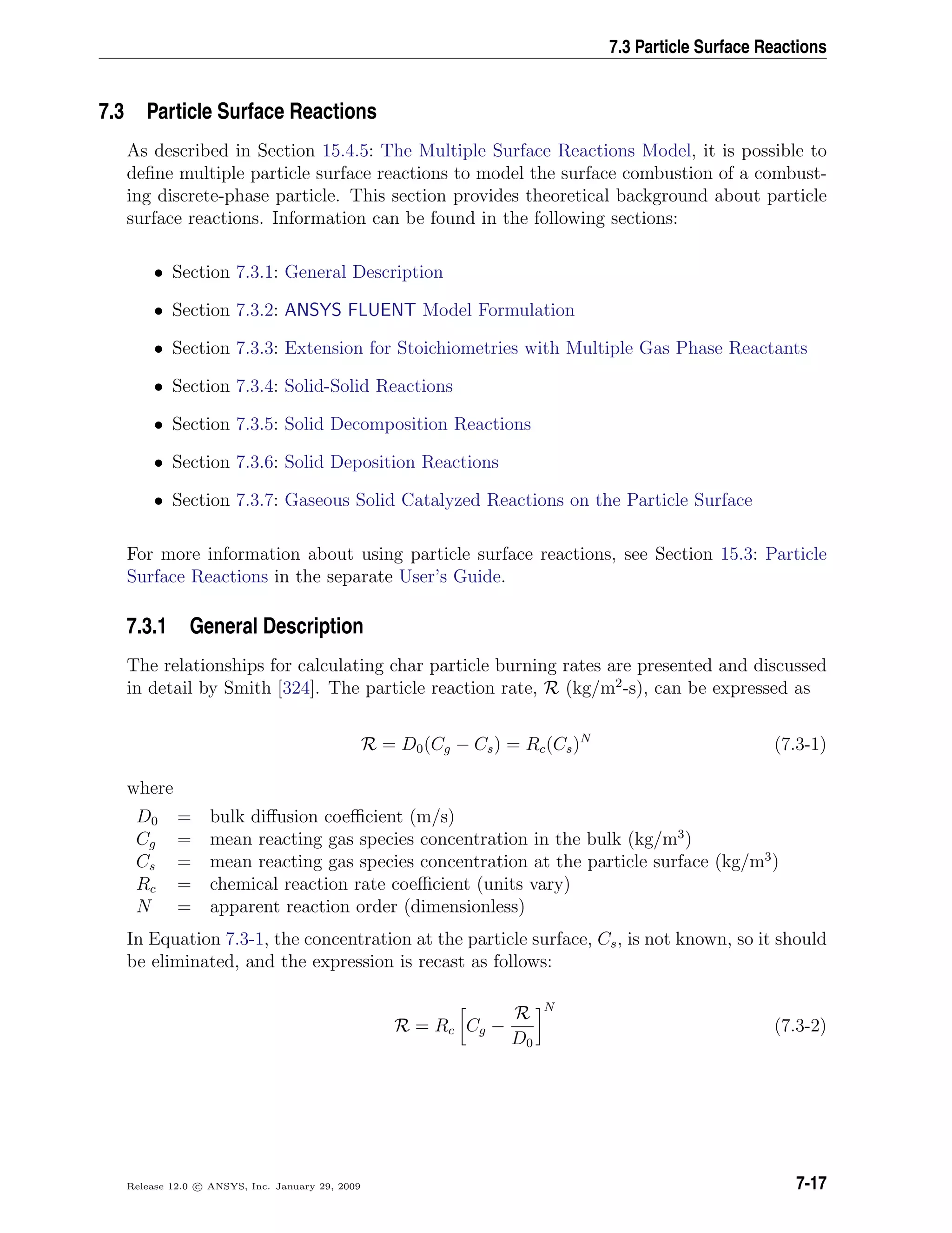 7.3 Particle Surface Reactions
7.3 Particle Surface Reactions
As described in Section 15.4.5: The Multiple Surface Reactions Model, it is possible to
deﬁne multiple particle surface reactions to model the surface combustion of a combust-
ing discrete-phase particle. This section provides theoretical background about particle
surface reactions. Information can be found in the following sections:
• Section 7.3.1: General Description
• Section 7.3.2: ANSYS FLUENT Model Formulation
• Section 7.3.3: Extension for Stoichiometries with Multiple Gas Phase Reactants
• Section 7.3.4: Solid-Solid Reactions
• Section 7.3.5: Solid Decomposition Reactions
• Section 7.3.6: Solid Deposition Reactions
• Section 7.3.7: Gaseous Solid Catalyzed Reactions on the Particle Surface
For more information about using particle surface reactions, see Section 15.3: Particle
Surface Reactions in the separate User’s Guide.
7.3.1 General Description
The relationships for calculating char particle burning rates are presented and discussed
in detail by Smith [324]. The particle reaction rate, R (kg/m2
-s), can be expressed as
R = D0(Cg − Cs) = Rc(Cs)N
(7.3-1)
where
D0 = bulk diﬀusion coeﬃcient (m/s)
Cg = mean reacting gas species concentration in the bulk (kg/m3
)
Cs = mean reacting gas species concentration at the particle surface (kg/m3
)
Rc = chemical reaction rate coeﬃcient (units vary)
N = apparent reaction order (dimensionless)
In Equation 7.3-1, the concentration at the particle surface, Cs, is not known, so it should
be eliminated, and the expression is recast as follows:
R = Rc Cg −
R
D0
N
(7.3-2)
Release 12.0 c ANSYS, Inc. January 29, 2009 7-17
 