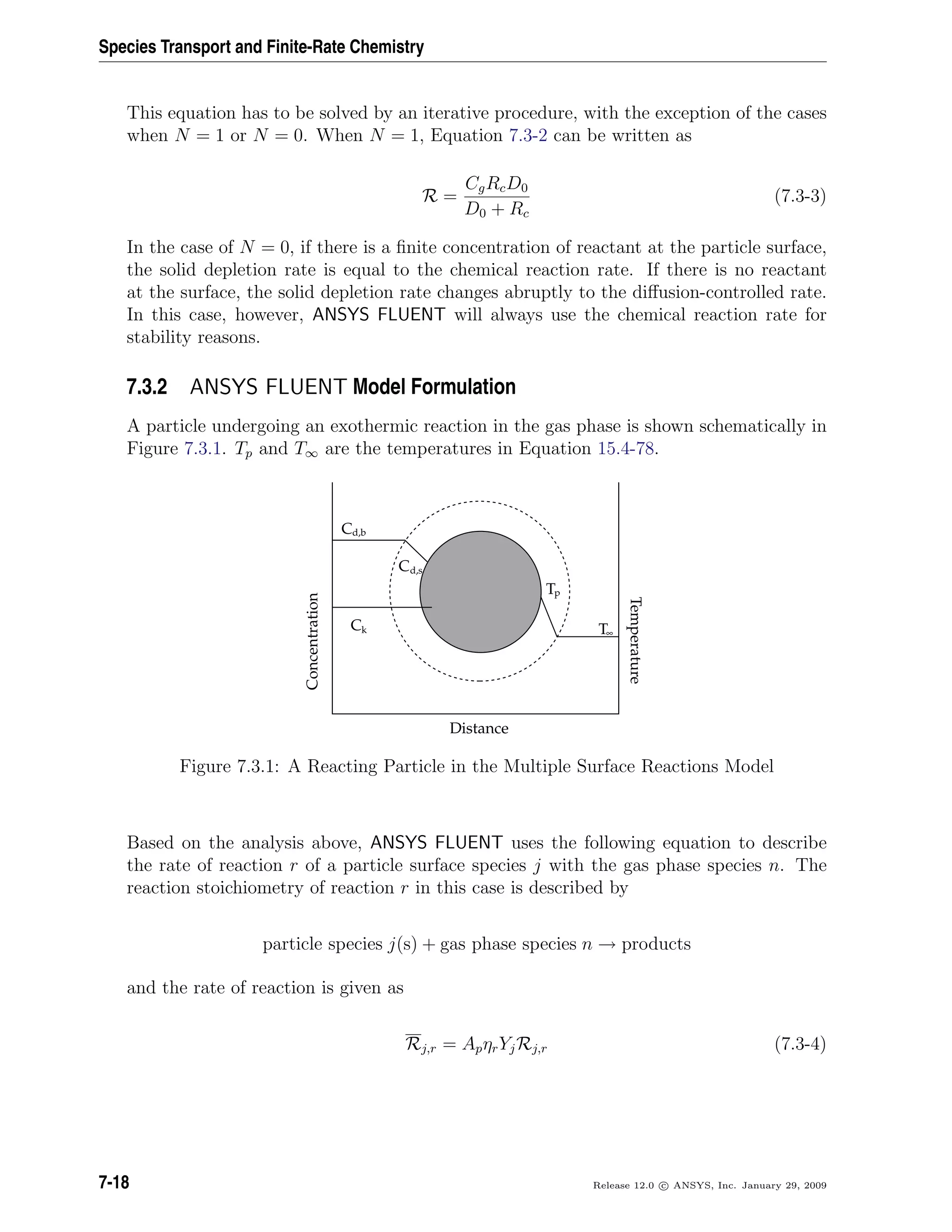 Species Transport and Finite-Rate Chemistry
This equation has to be solved by an iterative procedure, with the exception of the cases
when N = 1 or N = 0. When N = 1, Equation 7.3-2 can be written as
R =
CgRcD0
D0 + Rc
(7.3-3)
In the case of N = 0, if there is a ﬁnite concentration of reactant at the particle surface,
the solid depletion rate is equal to the chemical reaction rate. If there is no reactant
at the surface, the solid depletion rate changes abruptly to the diﬀusion-controlled rate.
In this case, however, ANSYS FLUENT will always use the chemical reaction rate for
stability reasons.
7.3.2 ANSYS FLUENT Model Formulation
A particle undergoing an exothermic reaction in the gas phase is shown schematically in
Figure 7.3.1. Tp and T∞ are the temperatures in Equation 15.4-78.
C
C
C
T
T
d,b
d,s
k
p
∞
Distance
Temperature
Concentration
Figure 7.3.1: A Reacting Particle in the Multiple Surface Reactions Model
Based on the analysis above, ANSYS FLUENT uses the following equation to describe
the rate of reaction r of a particle surface species j with the gas phase species n. The
reaction stoichiometry of reaction r in this case is described by
particle species j(s) + gas phase species n → products
and the rate of reaction is given as
Rj,r = ApηrYjRj,r (7.3-4)
7-18 Release 12.0 c ANSYS, Inc. January 29, 2009
 
