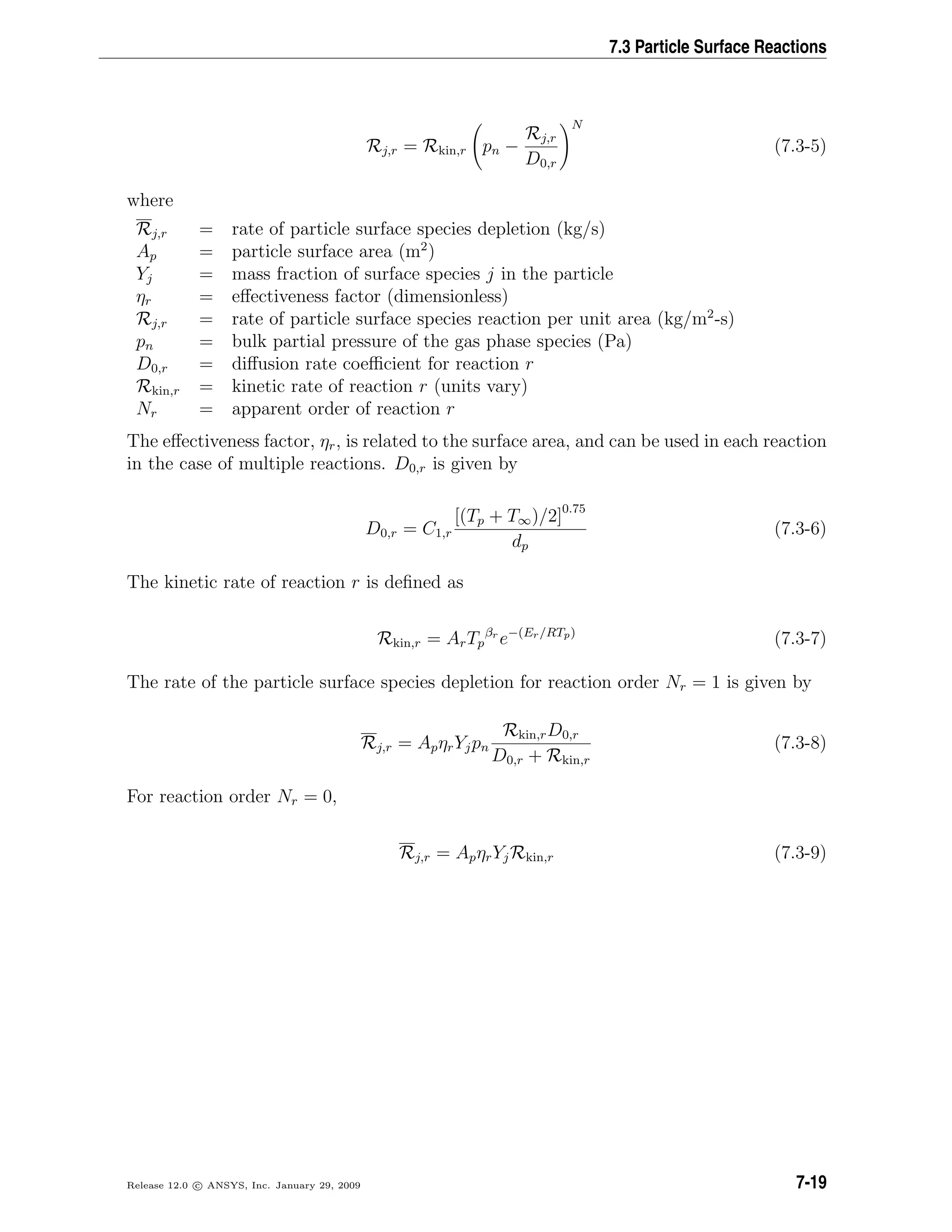 7.3 Particle Surface Reactions
Rj,r = Rkin,r pn −
Rj,r
D0,r
N
(7.3-5)
where
Rj,r = rate of particle surface species depletion (kg/s)
Ap = particle surface area (m2
)
Yj = mass fraction of surface species j in the particle
ηr = eﬀectiveness factor (dimensionless)
Rj,r = rate of particle surface species reaction per unit area (kg/m2
-s)
pn = bulk partial pressure of the gas phase species (Pa)
D0,r = diﬀusion rate coeﬃcient for reaction r
Rkin,r = kinetic rate of reaction r (units vary)
Nr = apparent order of reaction r
The eﬀectiveness factor, ηr, is related to the surface area, and can be used in each reaction
in the case of multiple reactions. D0,r is given by
D0,r = C1,r
[(Tp + T∞)/2]0.75
dp
(7.3-6)
The kinetic rate of reaction r is deﬁned as
Rkin,r = ArTp
βr
e−(Er/RTp)
(7.3-7)
The rate of the particle surface species depletion for reaction order Nr = 1 is given by
Rj,r = ApηrYjpn
Rkin,rD0,r
D0,r + Rkin,r
(7.3-8)
For reaction order Nr = 0,
Rj,r = ApηrYjRkin,r (7.3-9)
Release 12.0 c ANSYS, Inc. January 29, 2009 7-19
 