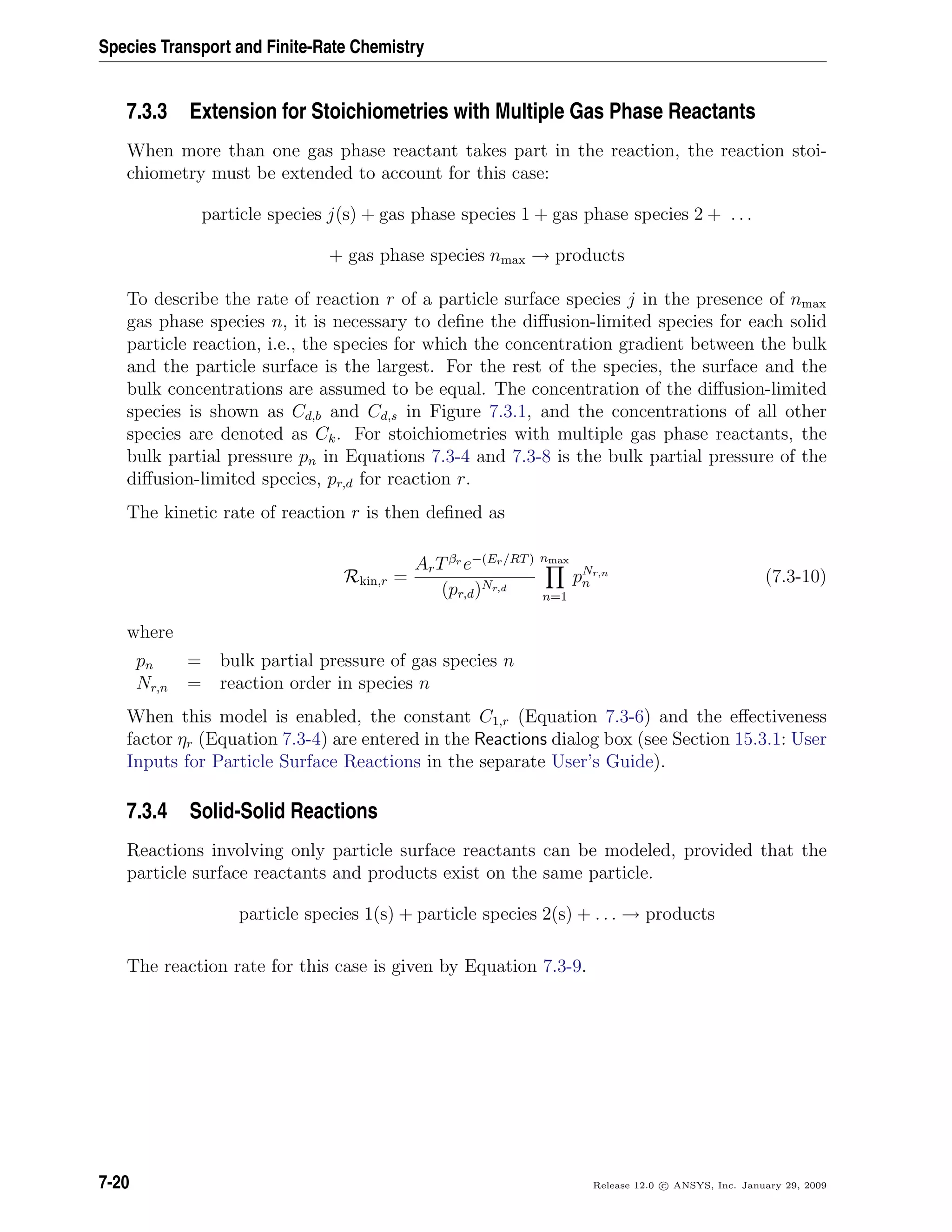 Species Transport and Finite-Rate Chemistry
7.3.3 Extension for Stoichiometries with Multiple Gas Phase Reactants
When more than one gas phase reactant takes part in the reaction, the reaction stoi-
chiometry must be extended to account for this case:
particle species j(s) + gas phase species 1 + gas phase species 2 + . . .
+ gas phase species nmax → products
To describe the rate of reaction r of a particle surface species j in the presence of nmax
gas phase species n, it is necessary to deﬁne the diﬀusion-limited species for each solid
particle reaction, i.e., the species for which the concentration gradient between the bulk
and the particle surface is the largest. For the rest of the species, the surface and the
bulk concentrations are assumed to be equal. The concentration of the diﬀusion-limited
species is shown as Cd,b and Cd,s in Figure 7.3.1, and the concentrations of all other
species are denoted as Ck. For stoichiometries with multiple gas phase reactants, the
bulk partial pressure pn in Equations 7.3-4 and 7.3-8 is the bulk partial pressure of the
diﬀusion-limited species, pr,d for reaction r.
The kinetic rate of reaction r is then deﬁned as
Rkin,r =
ArTβr
e−(Er/RT)
(pr,d)Nr,d
nmax
n=1
pNr,n
n (7.3-10)
where
pn = bulk partial pressure of gas species n
Nr,n = reaction order in species n
When this model is enabled, the constant C1,r (Equation 7.3-6) and the eﬀectiveness
factor ηr (Equation 7.3-4) are entered in the Reactions dialog box (see Section 15.3.1: User
Inputs for Particle Surface Reactions in the separate User’s Guide).
7.3.4 Solid-Solid Reactions
Reactions involving only particle surface reactants can be modeled, provided that the
particle surface reactants and products exist on the same particle.
particle species 1(s) + particle species 2(s) + . . . → products
The reaction rate for this case is given by Equation 7.3-9.
7-20 Release 12.0 c ANSYS, Inc. January 29, 2009
 