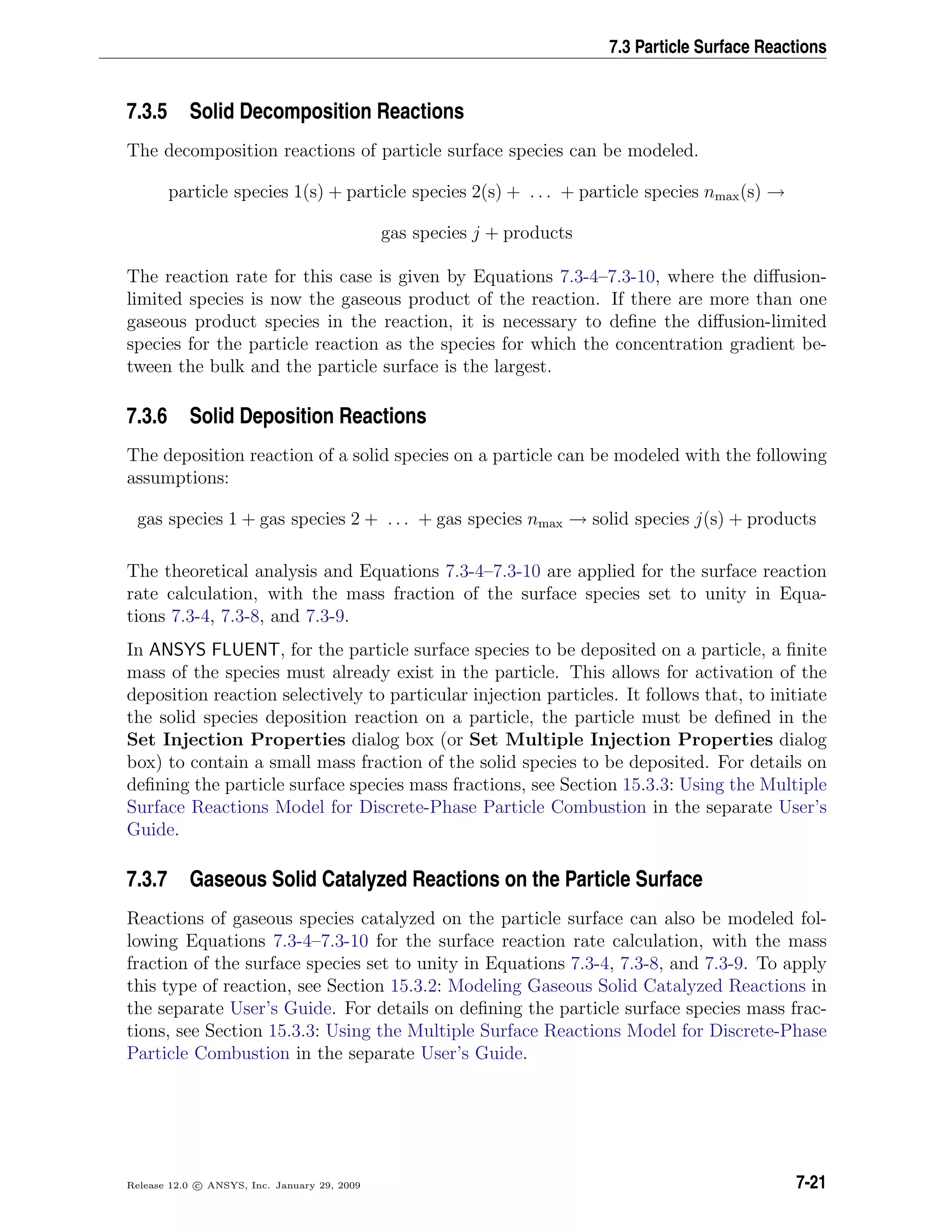 7.3 Particle Surface Reactions
7.3.5 Solid Decomposition Reactions
The decomposition reactions of particle surface species can be modeled.
particle species 1(s) + particle species 2(s) + . . . + particle species nmax(s) →
gas species j + products
The reaction rate for this case is given by Equations 7.3-4–7.3-10, where the diﬀusion-
limited species is now the gaseous product of the reaction. If there are more than one
gaseous product species in the reaction, it is necessary to deﬁne the diﬀusion-limited
species for the particle reaction as the species for which the concentration gradient be-
tween the bulk and the particle surface is the largest.
7.3.6 Solid Deposition Reactions
The deposition reaction of a solid species on a particle can be modeled with the following
assumptions:
gas species 1 + gas species 2 + . . . + gas species nmax → solid species j(s) + products
The theoretical analysis and Equations 7.3-4–7.3-10 are applied for the surface reaction
rate calculation, with the mass fraction of the surface species set to unity in Equa-
tions 7.3-4, 7.3-8, and 7.3-9.
In ANSYS FLUENT, for the particle surface species to be deposited on a particle, a ﬁnite
mass of the species must already exist in the particle. This allows for activation of the
deposition reaction selectively to particular injection particles. It follows that, to initiate
the solid species deposition reaction on a particle, the particle must be deﬁned in the
Set Injection Properties dialog box (or Set Multiple Injection Properties dialog
box) to contain a small mass fraction of the solid species to be deposited. For details on
deﬁning the particle surface species mass fractions, see Section 15.3.3: Using the Multiple
Surface Reactions Model for Discrete-Phase Particle Combustion in the separate User’s
Guide.
7.3.7 Gaseous Solid Catalyzed Reactions on the Particle Surface
Reactions of gaseous species catalyzed on the particle surface can also be modeled fol-
lowing Equations 7.3-4–7.3-10 for the surface reaction rate calculation, with the mass
fraction of the surface species set to unity in Equations 7.3-4, 7.3-8, and 7.3-9. To apply
this type of reaction, see Section 15.3.2: Modeling Gaseous Solid Catalyzed Reactions in
the separate User’s Guide. For details on deﬁning the particle surface species mass frac-
tions, see Section 15.3.3: Using the Multiple Surface Reactions Model for Discrete-Phase
Particle Combustion in the separate User’s Guide.
Release 12.0 c ANSYS, Inc. January 29, 2009 7-21
 