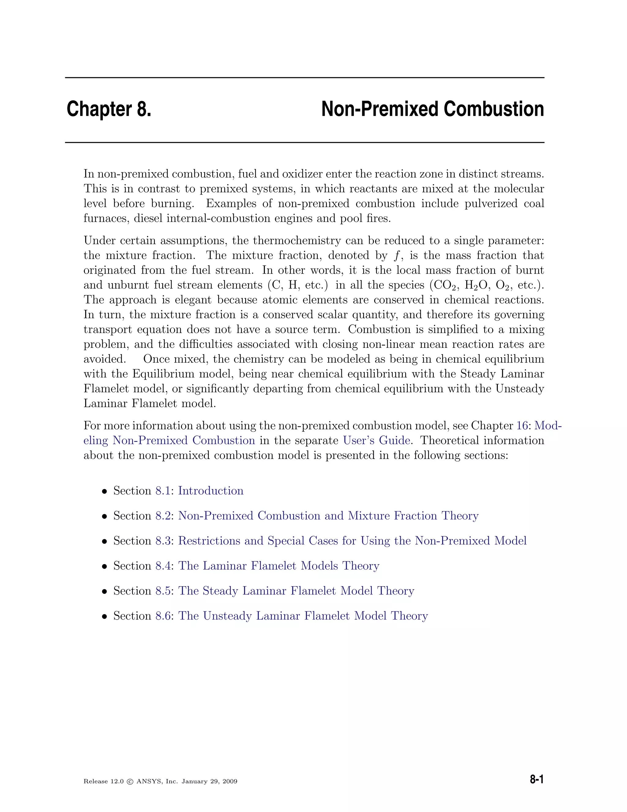 Chapter 8. Non-Premixed Combustion
In non-premixed combustion, fuel and oxidizer enter the reaction zone in distinct streams.
This is in contrast to premixed systems, in which reactants are mixed at the molecular
level before burning. Examples of non-premixed combustion include pulverized coal
furnaces, diesel internal-combustion engines and pool ﬁres.
Under certain assumptions, the thermochemistry can be reduced to a single parameter:
the mixture fraction. The mixture fraction, denoted by f, is the mass fraction that
originated from the fuel stream. In other words, it is the local mass fraction of burnt
and unburnt fuel stream elements (C, H, etc.) in all the species (CO2, H2O, O2, etc.).
The approach is elegant because atomic elements are conserved in chemical reactions.
In turn, the mixture fraction is a conserved scalar quantity, and therefore its governing
transport equation does not have a source term. Combustion is simpliﬁed to a mixing
problem, and the diﬃculties associated with closing non-linear mean reaction rates are
avoided. Once mixed, the chemistry can be modeled as being in chemical equilibrium
with the Equilibrium model, being near chemical equilibrium with the Steady Laminar
Flamelet model, or signiﬁcantly departing from chemical equilibrium with the Unsteady
Laminar Flamelet model.
For more information about using the non-premixed combustion model, see Chapter 16: Mod-
eling Non-Premixed Combustion in the separate User’s Guide. Theoretical information
about the non-premixed combustion model is presented in the following sections:
• Section 8.1: Introduction
• Section 8.2: Non-Premixed Combustion and Mixture Fraction Theory
• Section 8.3: Restrictions and Special Cases for Using the Non-Premixed Model
• Section 8.4: The Laminar Flamelet Models Theory
• Section 8.5: The Steady Laminar Flamelet Model Theory
• Section 8.6: The Unsteady Laminar Flamelet Model Theory
Release 12.0 c ANSYS, Inc. January 29, 2009 8-1
 