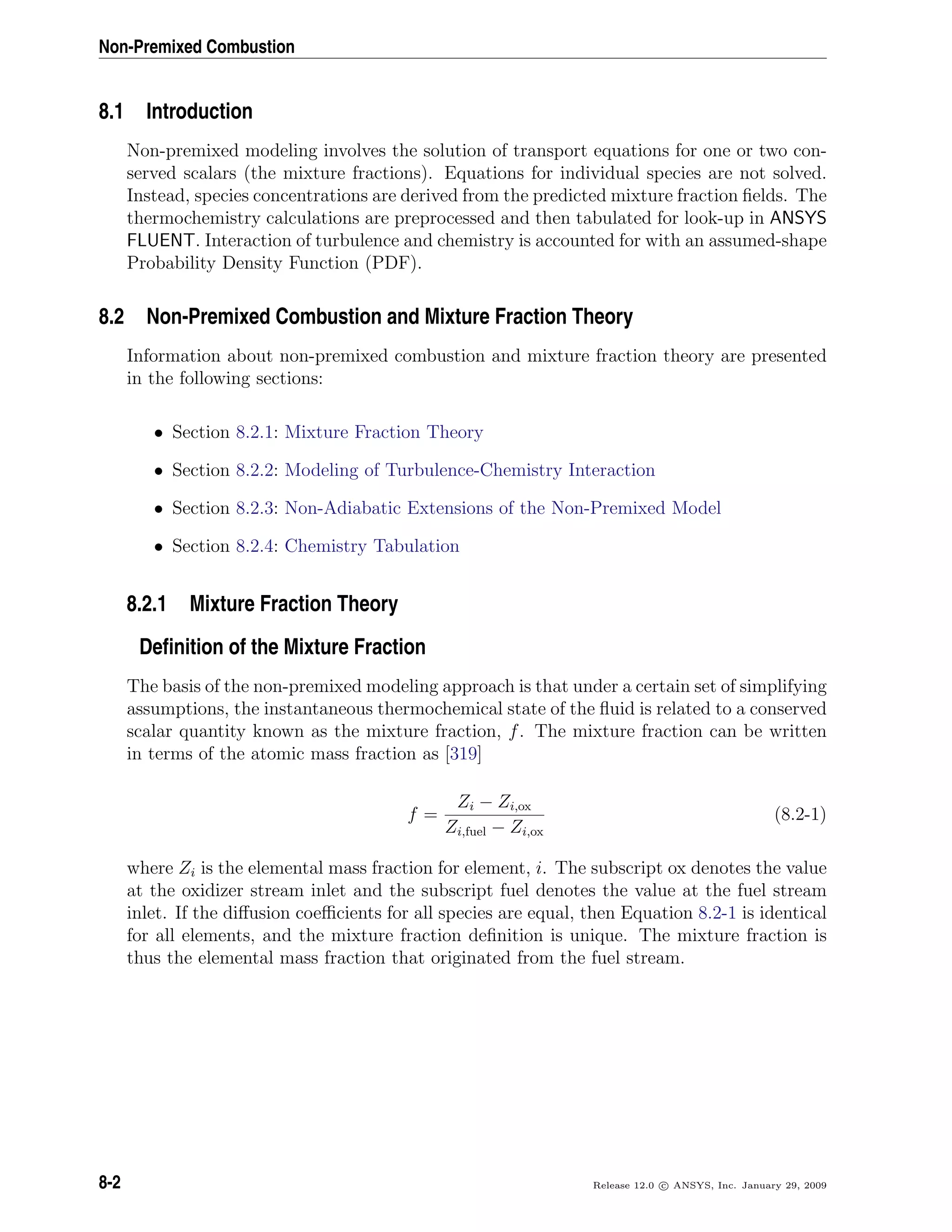 Non-Premixed Combustion
8.1 Introduction
Non-premixed modeling involves the solution of transport equations for one or two con-
served scalars (the mixture fractions). Equations for individual species are not solved.
Instead, species concentrations are derived from the predicted mixture fraction ﬁelds. The
thermochemistry calculations are preprocessed and then tabulated for look-up in ANSYS
FLUENT. Interaction of turbulence and chemistry is accounted for with an assumed-shape
Probability Density Function (PDF).
8.2 Non-Premixed Combustion and Mixture Fraction Theory
Information about non-premixed combustion and mixture fraction theory are presented
in the following sections:
• Section 8.2.1: Mixture Fraction Theory
• Section 8.2.2: Modeling of Turbulence-Chemistry Interaction
• Section 8.2.3: Non-Adiabatic Extensions of the Non-Premixed Model
• Section 8.2.4: Chemistry Tabulation
8.2.1 Mixture Fraction Theory
Deﬁnition of the Mixture Fraction
The basis of the non-premixed modeling approach is that under a certain set of simplifying
assumptions, the instantaneous thermochemical state of the ﬂuid is related to a conserved
scalar quantity known as the mixture fraction, f. The mixture fraction can be written
in terms of the atomic mass fraction as [319]
f =
Zi − Zi,ox
Zi,fuel − Zi,ox
(8.2-1)
where Zi is the elemental mass fraction for element, i. The subscript ox denotes the value
at the oxidizer stream inlet and the subscript fuel denotes the value at the fuel stream
inlet. If the diﬀusion coeﬃcients for all species are equal, then Equation 8.2-1 is identical
for all elements, and the mixture fraction deﬁnition is unique. The mixture fraction is
thus the elemental mass fraction that originated from the fuel stream.
8-2 Release 12.0 c ANSYS, Inc. January 29, 2009
 
