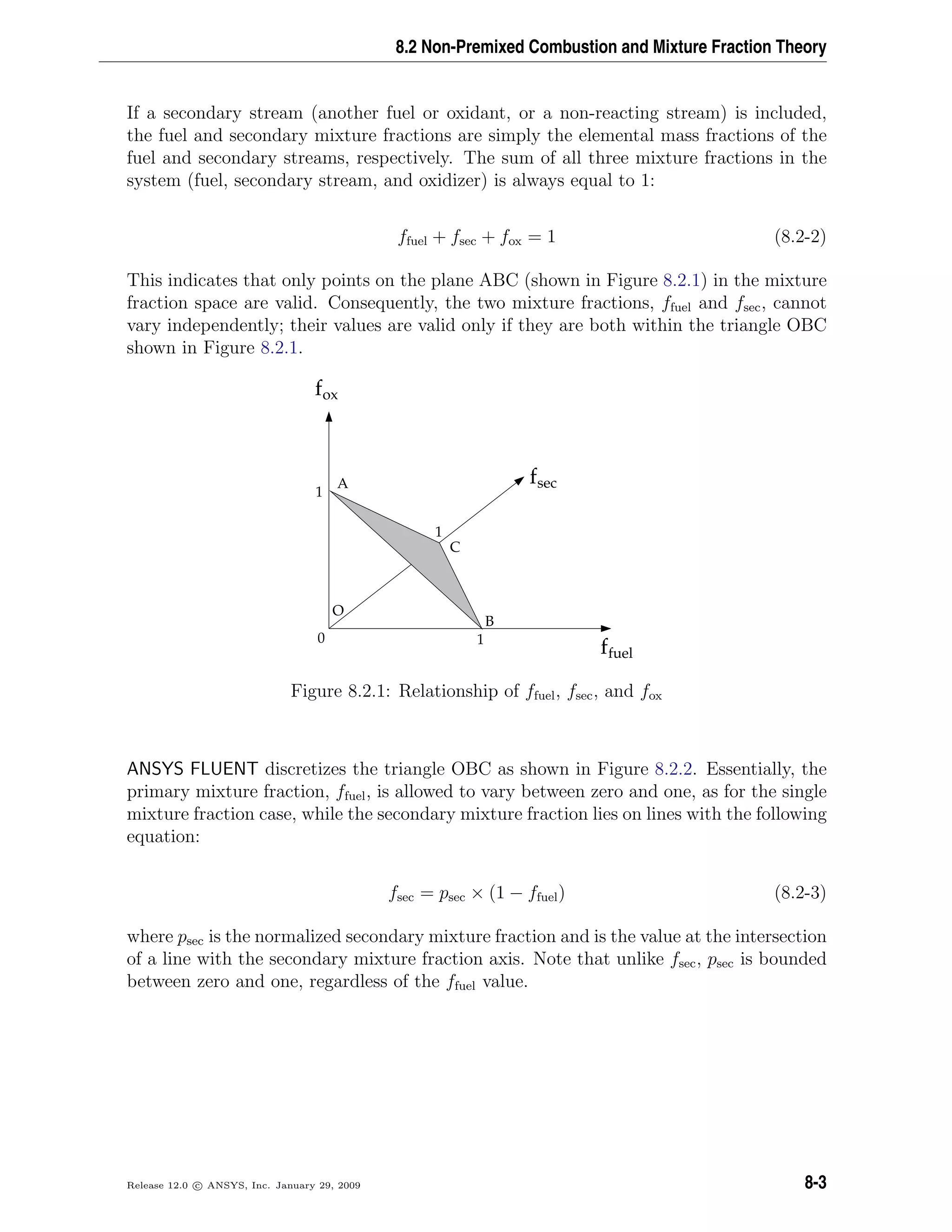 8.2 Non-Premixed Combustion and Mixture Fraction Theory
If a secondary stream (another fuel or oxidant, or a non-reacting stream) is included,
the fuel and secondary mixture fractions are simply the elemental mass fractions of the
fuel and secondary streams, respectively. The sum of all three mixture fractions in the
system (fuel, secondary stream, and oxidizer) is always equal to 1:
ffuel + fsec + fox = 1 (8.2-2)
This indicates that only points on the plane ABC (shown in Figure 8.2.1) in the mixture
fraction space are valid. Consequently, the two mixture fractions, ffuel and fsec, cannot
vary independently; their values are valid only if they are both within the triangle OBC
shown in Figure 8.2.1.
fox
B
C
A
O
ffuel
fsec
1
1
1
0
Figure 8.2.1: Relationship of ffuel, fsec, and fox
ANSYS FLUENT discretizes the triangle OBC as shown in Figure 8.2.2. Essentially, the
primary mixture fraction, ffuel, is allowed to vary between zero and one, as for the single
mixture fraction case, while the secondary mixture fraction lies on lines with the following
equation:
fsec = psec × (1 − ffuel) (8.2-3)
where psec is the normalized secondary mixture fraction and is the value at the intersection
of a line with the secondary mixture fraction axis. Note that unlike fsec, psec is bounded
between zero and one, regardless of the ffuel value.
Release 12.0 c ANSYS, Inc. January 29, 2009 8-3
 