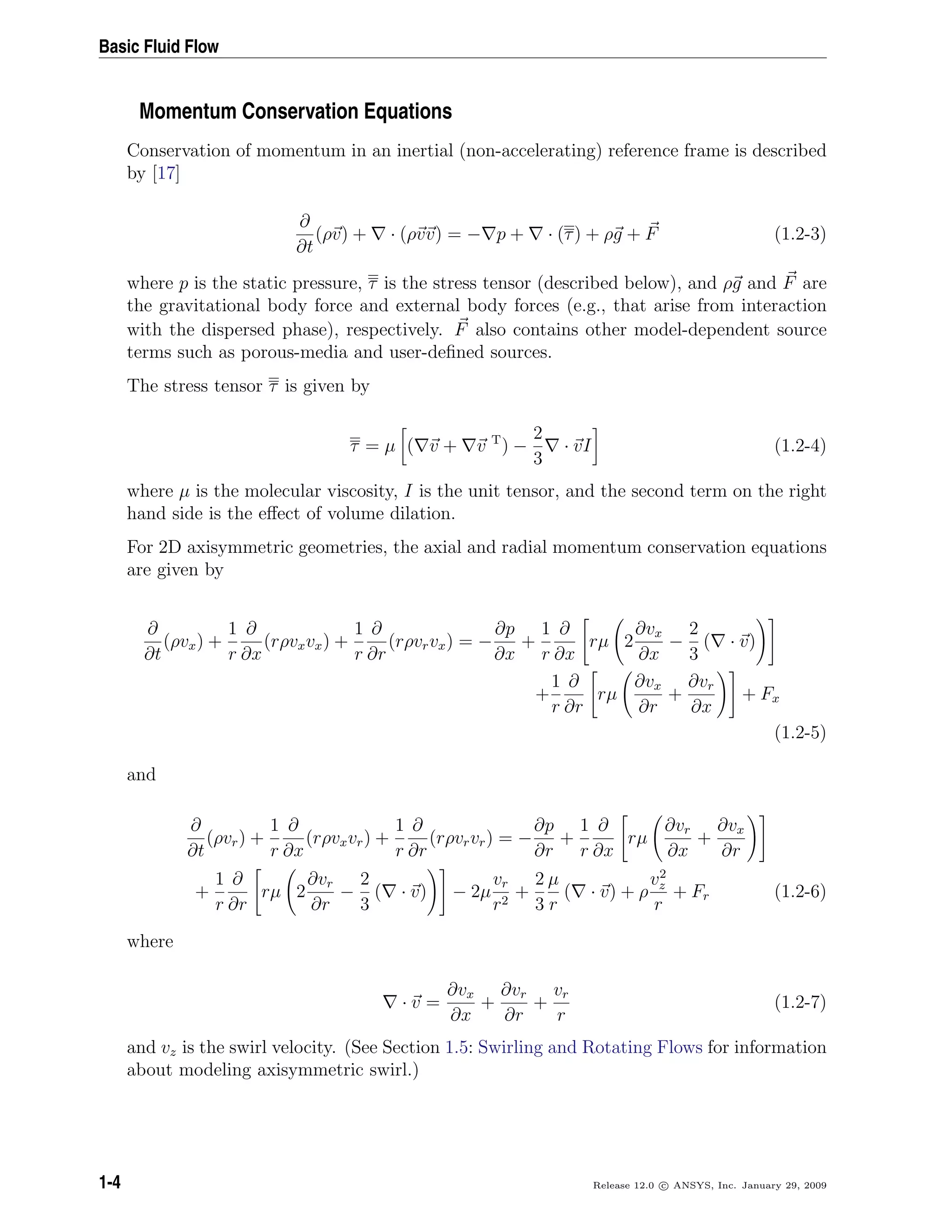 Basic Fluid Flow
Momentum Conservation Equations
Conservation of momentum in an inertial (non-accelerating) reference frame is described
by [17]
∂
∂t
(ρv) + · (ρvv) = − p + · (τ) + ρg + F (1.2-3)
where p is the static pressure, τ is the stress tensor (described below), and ρg and F are
the gravitational body force and external body forces (e.g., that arise from interaction
with the dispersed phase), respectively. F also contains other model-dependent source
terms such as porous-media and user-deﬁned sources.
The stress tensor τ is given by
τ = µ ( v + v T
) −
2
3
· vI (1.2-4)
where µ is the molecular viscosity, I is the unit tensor, and the second term on the right
hand side is the eﬀect of volume dilation.
For 2D axisymmetric geometries, the axial and radial momentum conservation equations
are given by
∂
∂t
(ρvx) +
1
r
∂
∂x
(rρvxvx) +
1
r
∂
∂r
(rρvrvx) = −
∂p
∂x
+
1
r
∂
∂x
rµ 2
∂vx
∂x
−
2
3
( · v)
+
1
r
∂
∂r
rµ
∂vx
∂r
+
∂vr
∂x
+ Fx
(1.2-5)
and
∂
∂t
(ρvr) +
1
r
∂
∂x
(rρvxvr) +
1
r
∂
∂r
(rρvrvr) = −
∂p
∂r
+
1
r
∂
∂x
rµ
∂vr
∂x
+
∂vx
∂r
+
1
r
∂
∂r
rµ 2
∂vr
∂r
−
2
3
( · v) − 2µ
vr
r2
+
2
3
µ
r
( · v) + ρ
v2
z
r
+ Fr (1.2-6)
where
· v =
∂vx
∂x
+
∂vr
∂r
+
vr
r
(1.2-7)
and vz is the swirl velocity. (See Section 1.5: Swirling and Rotating Flows for information
about modeling axisymmetric swirl.)
1-4 Release 12.0 c ANSYS, Inc. January 29, 2009
 