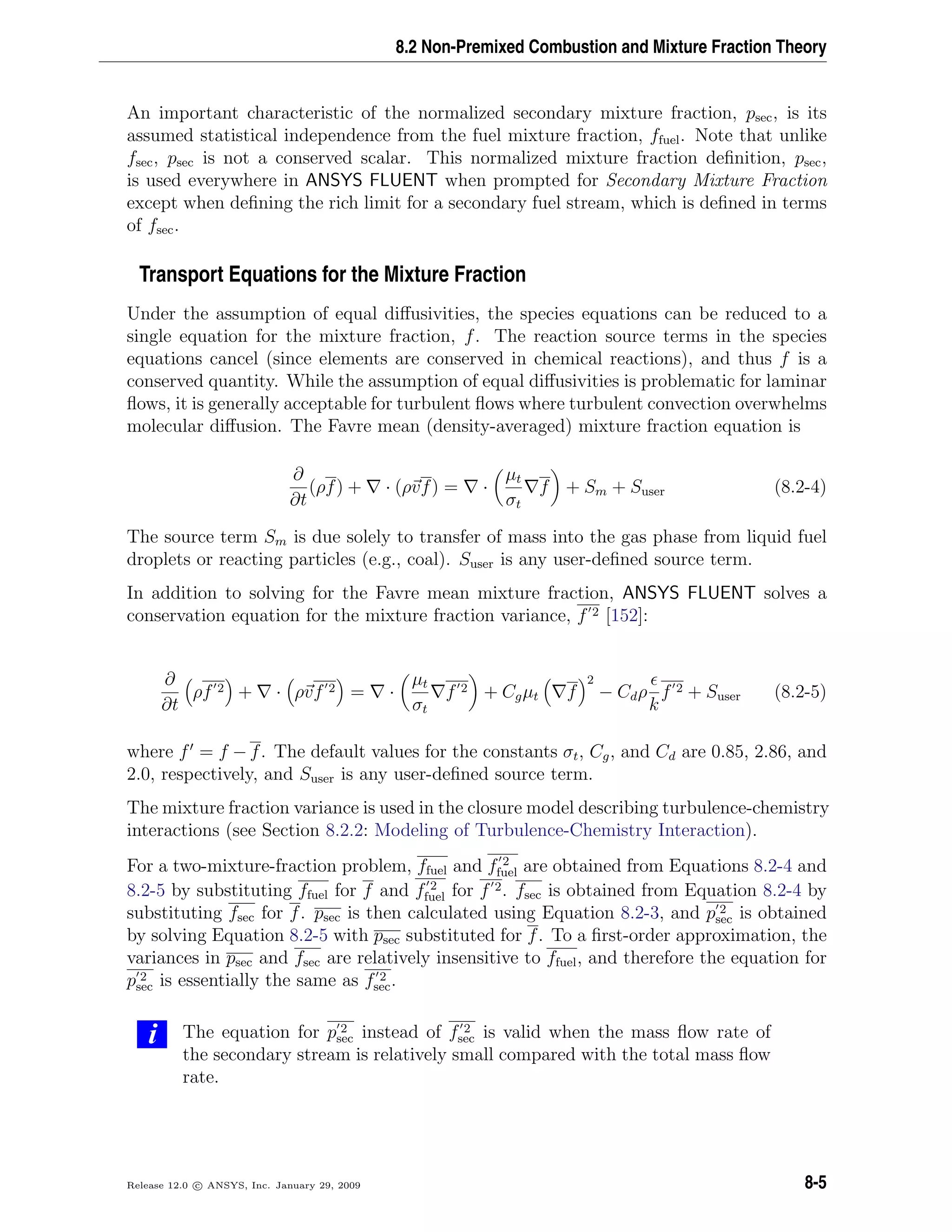 8.2 Non-Premixed Combustion and Mixture Fraction Theory
An important characteristic of the normalized secondary mixture fraction, psec, is its
assumed statistical independence from the fuel mixture fraction, ffuel. Note that unlike
fsec, psec is not a conserved scalar. This normalized mixture fraction deﬁnition, psec,
is used everywhere in ANSYS FLUENT when prompted for Secondary Mixture Fraction
except when deﬁning the rich limit for a secondary fuel stream, which is deﬁned in terms
of fsec.
Transport Equations for the Mixture Fraction
Under the assumption of equal diﬀusivities, the species equations can be reduced to a
single equation for the mixture fraction, f. The reaction source terms in the species
equations cancel (since elements are conserved in chemical reactions), and thus f is a
conserved quantity. While the assumption of equal diﬀusivities is problematic for laminar
ﬂows, it is generally acceptable for turbulent ﬂows where turbulent convection overwhelms
molecular diﬀusion. The Favre mean (density-averaged) mixture fraction equation is
∂
∂t
(ρf) + · (ρvf) = ·
µt
σt
f + Sm + Suser (8.2-4)
The source term Sm is due solely to transfer of mass into the gas phase from liquid fuel
droplets or reacting particles (e.g., coal). Suser is any user-deﬁned source term.
In addition to solving for the Favre mean mixture fraction, ANSYS FLUENT solves a
conservation equation for the mixture fraction variance, f 2 [152]:
∂
∂t
ρf 2 + · ρvf 2 = ·
µt
σt
f 2 + Cgµt f
2
− Cdρ
k
f 2 + Suser (8.2-5)
where f = f − f. The default values for the constants σt, Cg, and Cd are 0.85, 2.86, and
2.0, respectively, and Suser is any user-deﬁned source term.
The mixture fraction variance is used in the closure model describing turbulence-chemistry
interactions (see Section 8.2.2: Modeling of Turbulence-Chemistry Interaction).
For a two-mixture-fraction problem, ffuel and f 2
fuel are obtained from Equations 8.2-4 and
8.2-5 by substituting ffuel for f and f 2
fuel for f 2. fsec is obtained from Equation 8.2-4 by
substituting fsec for f. psec is then calculated using Equation 8.2-3, and p 2
sec is obtained
by solving Equation 8.2-5 with psec substituted for f. To a ﬁrst-order approximation, the
variances in psec and fsec are relatively insensitive to ffuel, and therefore the equation for
p 2
sec is essentially the same as f 2
sec.
i The equation for p 2
sec instead of f 2
sec is valid when the mass ﬂow rate of
the secondary stream is relatively small compared with the total mass ﬂow
rate.
Release 12.0 c ANSYS, Inc. January 29, 2009 8-5
 