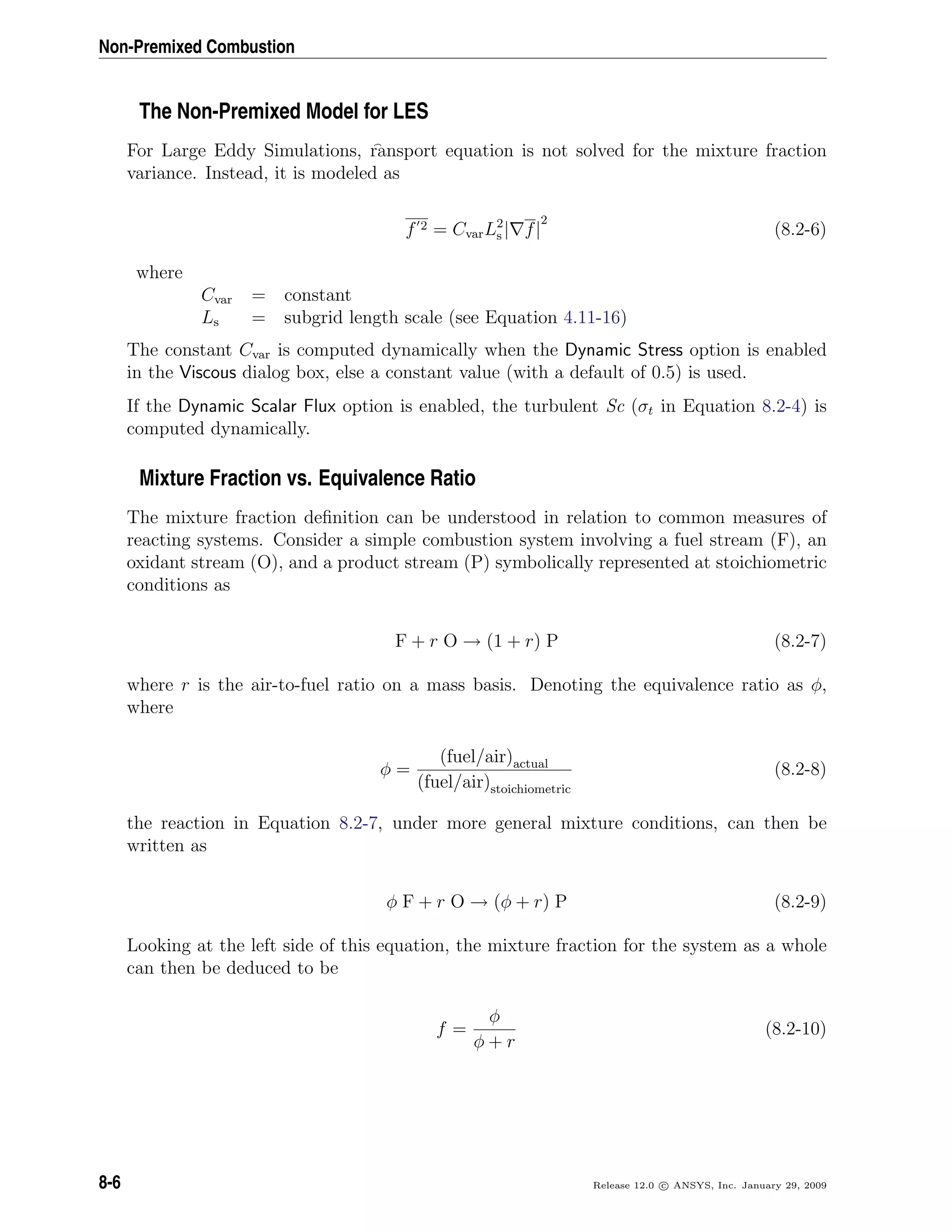 Non-Premixed Combustion
The Non-Premixed Model for LES
For Large Eddy Simulations, ransport equation is not solved for the mixture fraction
variance. Instead, it is modeled as
f 2 = CvarL2
s | f|
2
(8.2-6)
where
Cvar = constant
Ls = subgrid length scale (see Equation 4.11-16)
The constant Cvar is computed dynamically when the Dynamic Stress option is enabled
in the Viscous dialog box, else a constant value (with a default of 0.5) is used.
If the Dynamic Scalar Flux option is enabled, the turbulent Sc (σt in Equation 8.2-4) is
computed dynamically.
Mixture Fraction vs. Equivalence Ratio
The mixture fraction deﬁnition can be understood in relation to common measures of
reacting systems. Consider a simple combustion system involving a fuel stream (F), an
oxidant stream (O), and a product stream (P) symbolically represented at stoichiometric
conditions as
F + r O → (1 + r) P (8.2-7)
where r is the air-to-fuel ratio on a mass basis. Denoting the equivalence ratio as φ,
where
φ =
(fuel/air)actual
(fuel/air)stoichiometric
(8.2-8)
the reaction in Equation 8.2-7, under more general mixture conditions, can then be
written as
φ F + r O → (φ + r) P (8.2-9)
Looking at the left side of this equation, the mixture fraction for the system as a whole
can then be deduced to be
f =
φ
φ + r
(8.2-10)
8-6 Release 12.0 c ANSYS, Inc. January 29, 2009
 