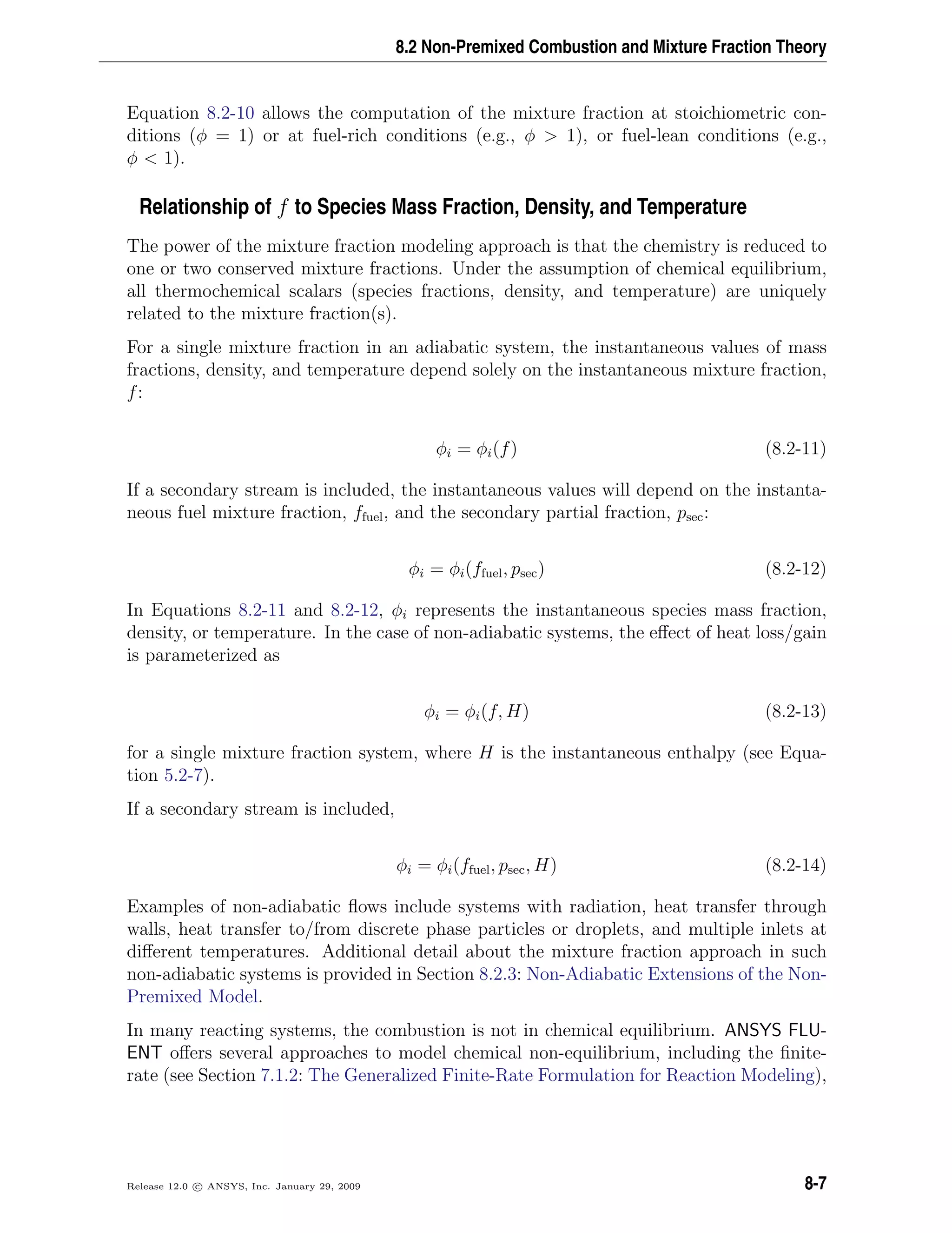 8.2 Non-Premixed Combustion and Mixture Fraction Theory
Equation 8.2-10 allows the computation of the mixture fraction at stoichiometric con-
ditions (φ = 1) or at fuel-rich conditions (e.g., φ > 1), or fuel-lean conditions (e.g.,
φ < 1).
Relationship of f to Species Mass Fraction, Density, and Temperature
The power of the mixture fraction modeling approach is that the chemistry is reduced to
one or two conserved mixture fractions. Under the assumption of chemical equilibrium,
all thermochemical scalars (species fractions, density, and temperature) are uniquely
related to the mixture fraction(s).
For a single mixture fraction in an adiabatic system, the instantaneous values of mass
fractions, density, and temperature depend solely on the instantaneous mixture fraction,
f:
φi = φi(f) (8.2-11)
If a secondary stream is included, the instantaneous values will depend on the instanta-
neous fuel mixture fraction, ffuel, and the secondary partial fraction, psec:
φi = φi(ffuel, psec) (8.2-12)
In Equations 8.2-11 and 8.2-12, φi represents the instantaneous species mass fraction,
density, or temperature. In the case of non-adiabatic systems, the eﬀect of heat loss/gain
is parameterized as
φi = φi(f, H) (8.2-13)
for a single mixture fraction system, where H is the instantaneous enthalpy (see Equa-
tion 5.2-7).
If a secondary stream is included,
φi = φi(ffuel, psec, H) (8.2-14)
Examples of non-adiabatic ﬂows include systems with radiation, heat transfer through
walls, heat transfer to/from discrete phase particles or droplets, and multiple inlets at
diﬀerent temperatures. Additional detail about the mixture fraction approach in such
non-adiabatic systems is provided in Section 8.2.3: Non-Adiabatic Extensions of the Non-
Premixed Model.
In many reacting systems, the combustion is not in chemical equilibrium. ANSYS FLU-
ENT oﬀers several approaches to model chemical non-equilibrium, including the ﬁnite-
rate (see Section 7.1.2: The Generalized Finite-Rate Formulation for Reaction Modeling),
Release 12.0 c ANSYS, Inc. January 29, 2009 8-7
 