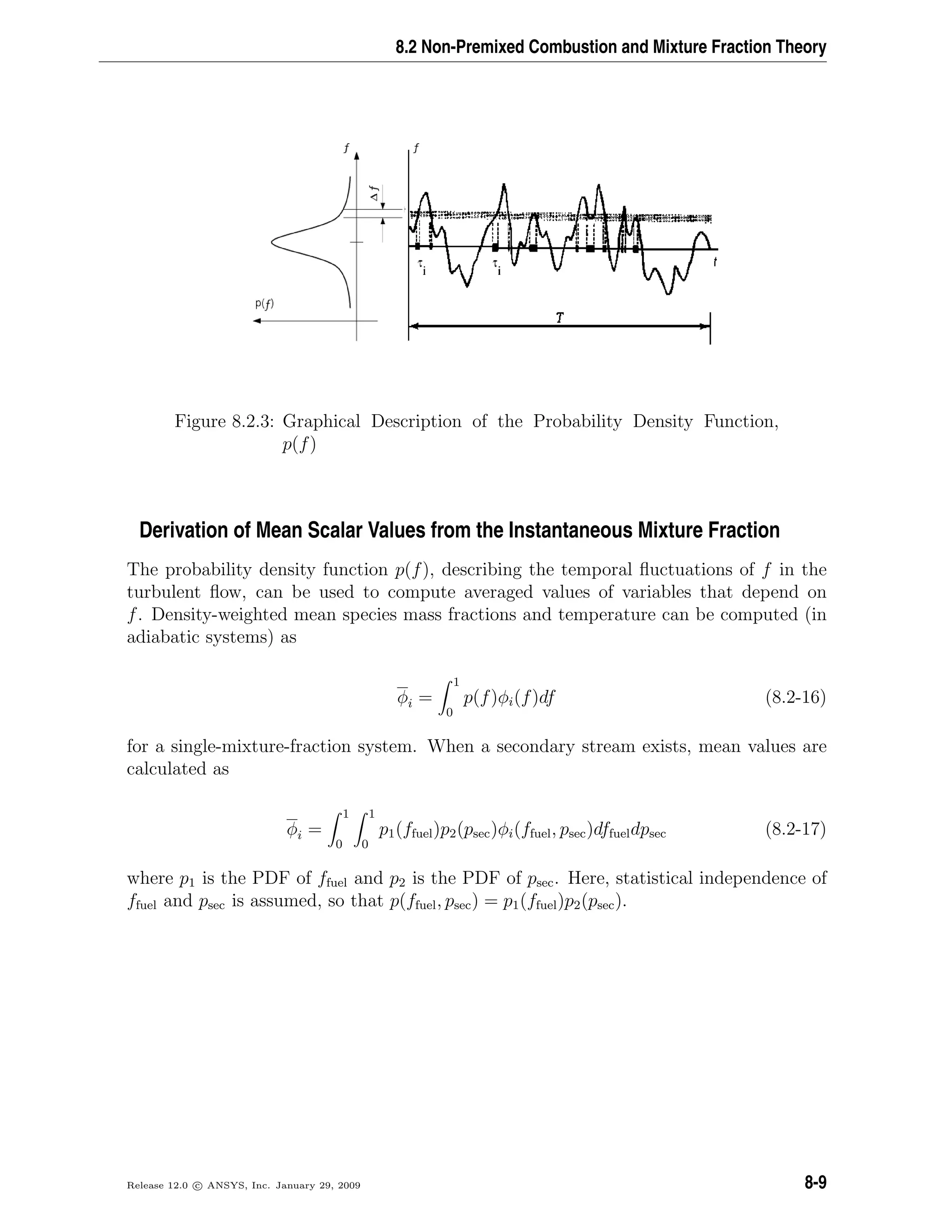 8.2 Non-Premixed Combustion and Mixture Fraction Theory
Figure 8.2.3: Graphical Description of the Probability Density Function,
p(f)
Derivation of Mean Scalar Values from the Instantaneous Mixture Fraction
The probability density function p(f), describing the temporal ﬂuctuations of f in the
turbulent ﬂow, can be used to compute averaged values of variables that depend on
f. Density-weighted mean species mass fractions and temperature can be computed (in
adiabatic systems) as
φi =
1
0
p(f)φi(f)df (8.2-16)
for a single-mixture-fraction system. When a secondary stream exists, mean values are
calculated as
φi =
1
0
1
0
p1(ffuel)p2(psec)φi(ffuel, psec)dffueldpsec (8.2-17)
where p1 is the PDF of ffuel and p2 is the PDF of psec. Here, statistical independence of
ffuel and psec is assumed, so that p(ffuel, psec) = p1(ffuel)p2(psec).
Release 12.0 c ANSYS, Inc. January 29, 2009 8-9
 