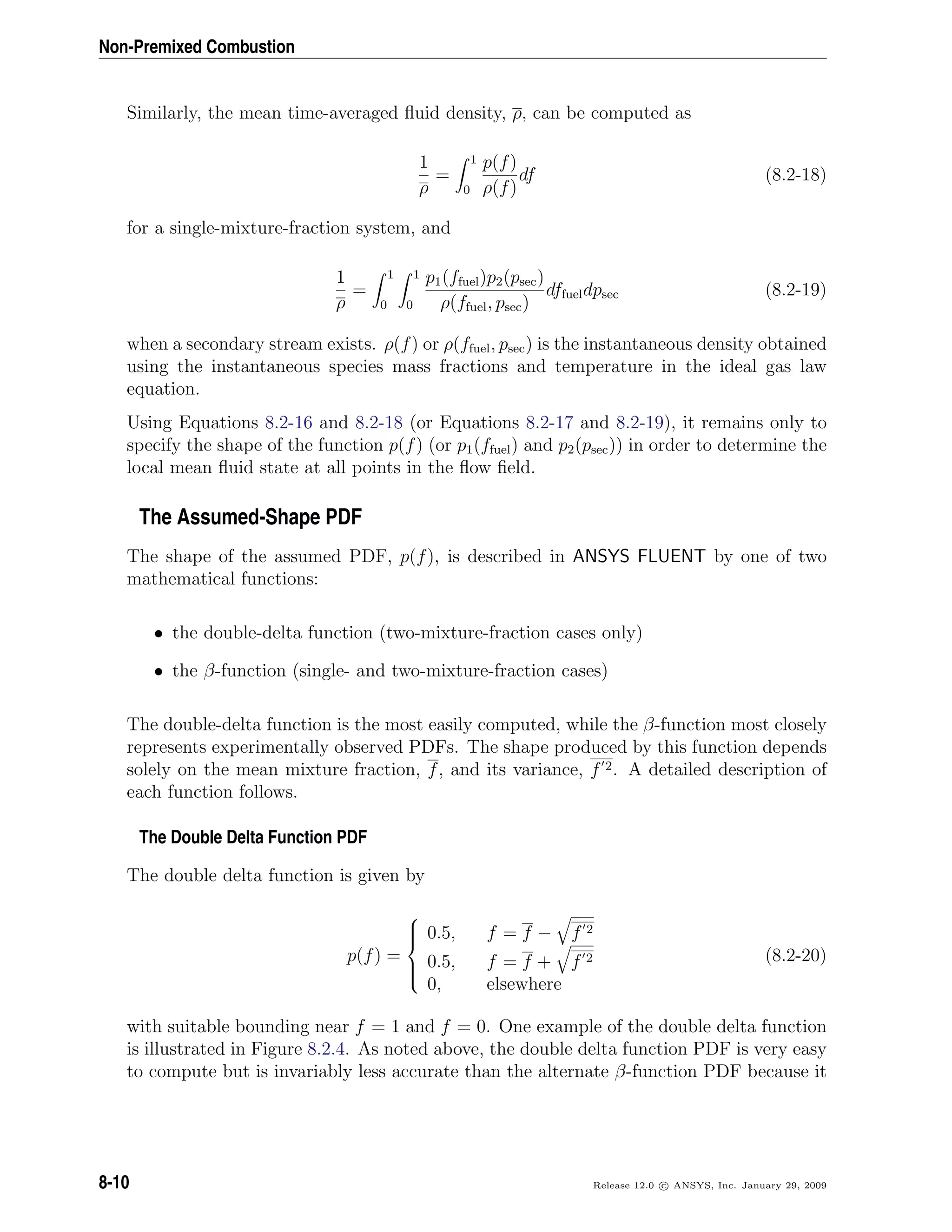 Non-Premixed Combustion
Similarly, the mean time-averaged ﬂuid density, ρ, can be computed as
1
ρ
=
1
0
p(f)
ρ(f)
df (8.2-18)
for a single-mixture-fraction system, and
1
ρ
=
1
0
1
0
p1(ffuel)p2(psec)
ρ(ffuel, psec)
dffueldpsec (8.2-19)
when a secondary stream exists. ρ(f) or ρ(ffuel, psec) is the instantaneous density obtained
using the instantaneous species mass fractions and temperature in the ideal gas law
equation.
Using Equations 8.2-16 and 8.2-18 (or Equations 8.2-17 and 8.2-19), it remains only to
specify the shape of the function p(f) (or p1(ffuel) and p2(psec)) in order to determine the
local mean ﬂuid state at all points in the ﬂow ﬁeld.
The Assumed-Shape PDF
The shape of the assumed PDF, p(f), is described in ANSYS FLUENT by one of two
mathematical functions:
• the double-delta function (two-mixture-fraction cases only)
• the β-function (single- and two-mixture-fraction cases)
The double-delta function is the most easily computed, while the β-function most closely
represents experimentally observed PDFs. The shape produced by this function depends
solely on the mean mixture fraction, f, and its variance, f 2. A detailed description of
each function follows.
The Double Delta Function PDF
The double delta function is given by
p(f) =



0.5, f = f − f 2
0.5, f = f + f 2
0, elsewhere
(8.2-20)
with suitable bounding near f = 1 and f = 0. One example of the double delta function
is illustrated in Figure 8.2.4. As noted above, the double delta function PDF is very easy
to compute but is invariably less accurate than the alternate β-function PDF because it
8-10 Release 12.0 c ANSYS, Inc. January 29, 2009
 
