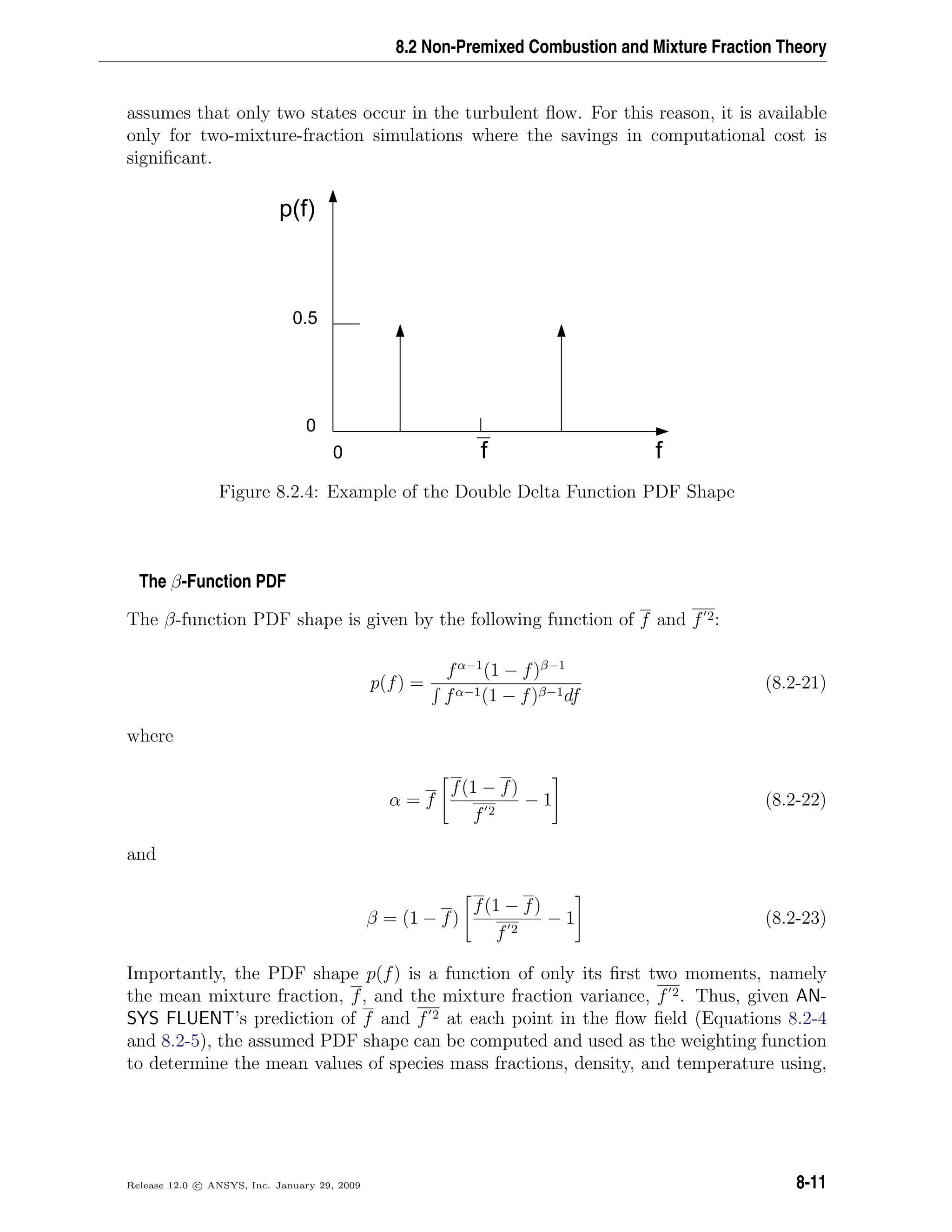 8.2 Non-Premixed Combustion and Mixture Fraction Theory
assumes that only two states occur in the turbulent ﬂow. For this reason, it is available
only for two-mixture-fraction simulations where the savings in computational cost is
signiﬁcant.
0 ff
p(f)
0.5
0
Figure 8.2.4: Example of the Double Delta Function PDF Shape
The β-Function PDF
The β-function PDF shape is given by the following function of f and f 2:
p(f) =
fα−1
(1 − f)β−1
fα−1(1 − f)β−1df
(8.2-21)
where
α = f
f(1 − f)
f 2
− 1 (8.2-22)
and
β = (1 − f)
f(1 − f)
f 2
− 1 (8.2-23)
Importantly, the PDF shape p(f) is a function of only its ﬁrst two moments, namely
the mean mixture fraction, f, and the mixture fraction variance, f 2. Thus, given AN-
SYS FLUENT’s prediction of f and f 2 at each point in the ﬂow ﬁeld (Equations 8.2-4
and 8.2-5), the assumed PDF shape can be computed and used as the weighting function
to determine the mean values of species mass fractions, density, and temperature using,
Release 12.0 c ANSYS, Inc. January 29, 2009 8-11
 