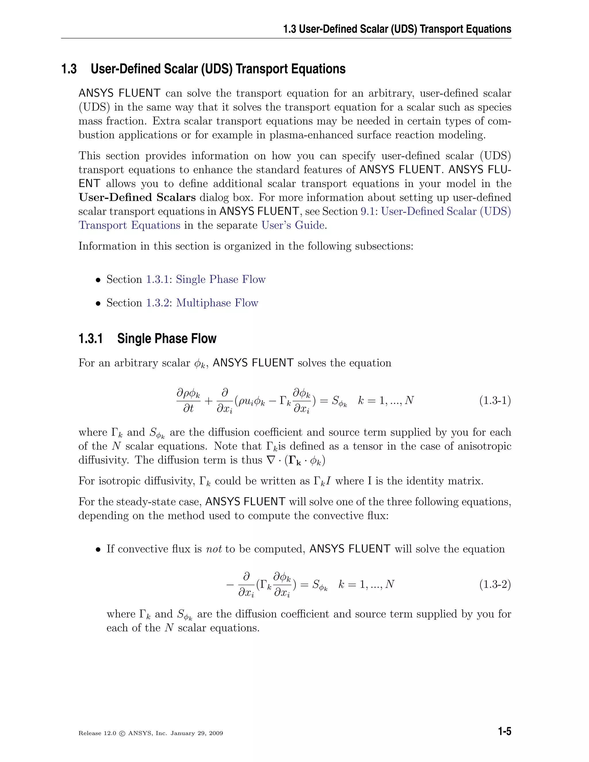 1.3 User-Deﬁned Scalar (UDS) Transport Equations
1.3 User-Deﬁned Scalar (UDS) Transport Equations
ANSYS FLUENT can solve the transport equation for an arbitrary, user-deﬁned scalar
(UDS) in the same way that it solves the transport equation for a scalar such as species
mass fraction. Extra scalar transport equations may be needed in certain types of com-
bustion applications or for example in plasma-enhanced surface reaction modeling.
This section provides information on how you can specify user-deﬁned scalar (UDS)
transport equations to enhance the standard features of ANSYS FLUENT. ANSYS FLU-
ENT allows you to deﬁne additional scalar transport equations in your model in the
User-Deﬁned Scalars dialog box. For more information about setting up user-deﬁned
scalar transport equations in ANSYS FLUENT, see Section 9.1: User-Deﬁned Scalar (UDS)
Transport Equations in the separate User’s Guide.
Information in this section is organized in the following subsections:
• Section 1.3.1: Single Phase Flow
• Section 1.3.2: Multiphase Flow
1.3.1 Single Phase Flow
For an arbitrary scalar φk, ANSYS FLUENT solves the equation
∂ρφk
∂t
+
∂
∂xi
(ρuiφk − Γk
∂φk
∂xi
) = Sφk
k = 1, ..., N (1.3-1)
where Γk and Sφk
are the diﬀusion coeﬃcient and source term supplied by you for each
of the N scalar equations. Note that Γkis deﬁned as a tensor in the case of anisotropic
diﬀusivity. The diﬀusion term is thus · (Γk · φk)
For isotropic diﬀusivity, Γk could be written as ΓkI where I is the identity matrix.
For the steady-state case, ANSYS FLUENT will solve one of the three following equations,
depending on the method used to compute the convective ﬂux:
• If convective ﬂux is not to be computed, ANSYS FLUENT will solve the equation
−
∂
∂xi
(Γk
∂φk
∂xi
) = Sφk
k = 1, ..., N (1.3-2)
where Γk and Sφk
are the diﬀusion coeﬃcient and source term supplied by you for
each of the N scalar equations.
Release 12.0 c ANSYS, Inc. January 29, 2009 1-5
 