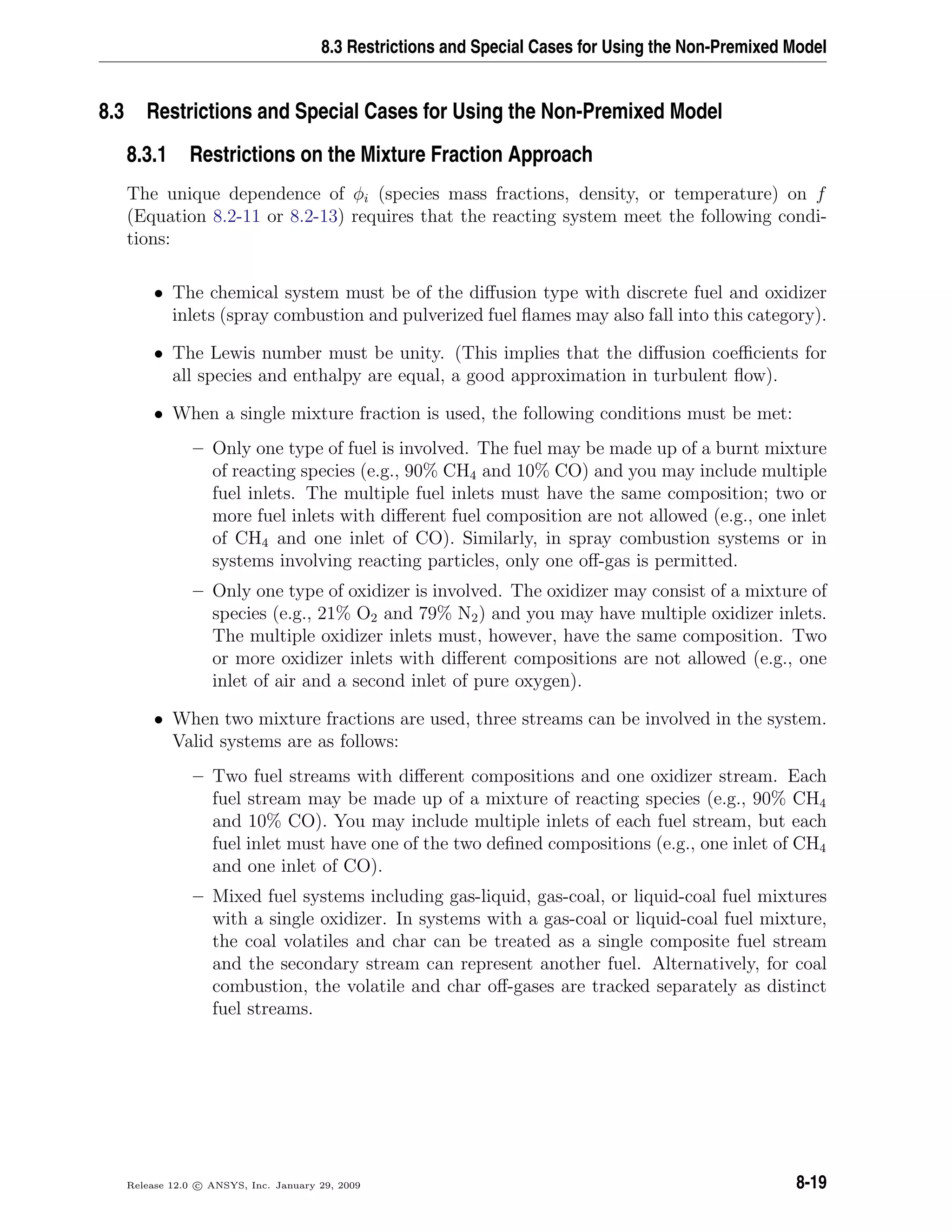 8.3 Restrictions and Special Cases for Using the Non-Premixed Model
8.3 Restrictions and Special Cases for Using the Non-Premixed Model
8.3.1 Restrictions on the Mixture Fraction Approach
The unique dependence of φi (species mass fractions, density, or temperature) on f
(Equation 8.2-11 or 8.2-13) requires that the reacting system meet the following condi-
tions:
• The chemical system must be of the diﬀusion type with discrete fuel and oxidizer
inlets (spray combustion and pulverized fuel ﬂames may also fall into this category).
• The Lewis number must be unity. (This implies that the diﬀusion coeﬃcients for
all species and enthalpy are equal, a good approximation in turbulent ﬂow).
• When a single mixture fraction is used, the following conditions must be met:
– Only one type of fuel is involved. The fuel may be made up of a burnt mixture
of reacting species (e.g., 90% CH4 and 10% CO) and you may include multiple
fuel inlets. The multiple fuel inlets must have the same composition; two or
more fuel inlets with diﬀerent fuel composition are not allowed (e.g., one inlet
of CH4 and one inlet of CO). Similarly, in spray combustion systems or in
systems involving reacting particles, only one oﬀ-gas is permitted.
– Only one type of oxidizer is involved. The oxidizer may consist of a mixture of
species (e.g., 21% O2 and 79% N2) and you may have multiple oxidizer inlets.
The multiple oxidizer inlets must, however, have the same composition. Two
or more oxidizer inlets with diﬀerent compositions are not allowed (e.g., one
inlet of air and a second inlet of pure oxygen).
• When two mixture fractions are used, three streams can be involved in the system.
Valid systems are as follows:
– Two fuel streams with diﬀerent compositions and one oxidizer stream. Each
fuel stream may be made up of a mixture of reacting species (e.g., 90% CH4
and 10% CO). You may include multiple inlets of each fuel stream, but each
fuel inlet must have one of the two deﬁned compositions (e.g., one inlet of CH4
and one inlet of CO).
– Mixed fuel systems including gas-liquid, gas-coal, or liquid-coal fuel mixtures
with a single oxidizer. In systems with a gas-coal or liquid-coal fuel mixture,
the coal volatiles and char can be treated as a single composite fuel stream
and the secondary stream can represent another fuel. Alternatively, for coal
combustion, the volatile and char oﬀ-gases are tracked separately as distinct
fuel streams.
Release 12.0 c ANSYS, Inc. January 29, 2009 8-19
 