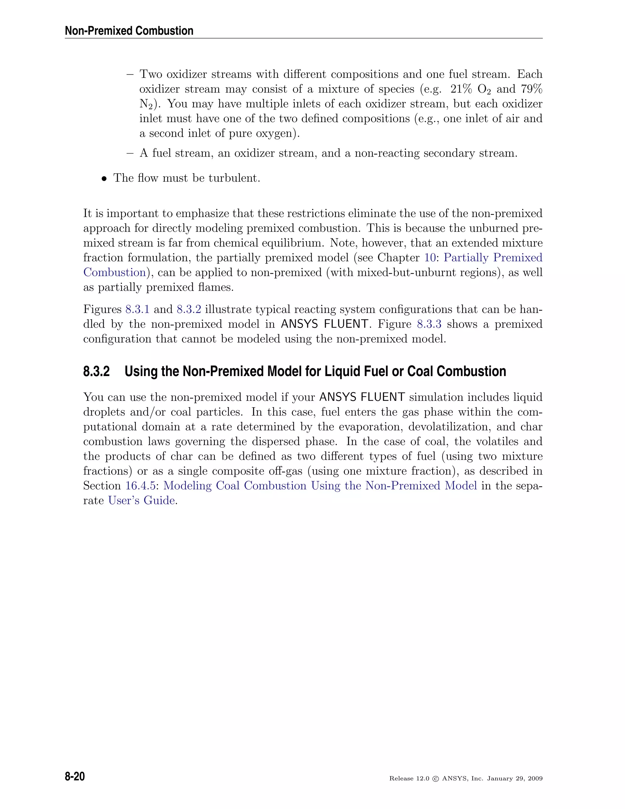 Non-Premixed Combustion
– Two oxidizer streams with diﬀerent compositions and one fuel stream. Each
oxidizer stream may consist of a mixture of species (e.g. 21% O2 and 79%
N2). You may have multiple inlets of each oxidizer stream, but each oxidizer
inlet must have one of the two deﬁned compositions (e.g., one inlet of air and
a second inlet of pure oxygen).
– A fuel stream, an oxidizer stream, and a non-reacting secondary stream.
• The ﬂow must be turbulent.
It is important to emphasize that these restrictions eliminate the use of the non-premixed
approach for directly modeling premixed combustion. This is because the unburned pre-
mixed stream is far from chemical equilibrium. Note, however, that an extended mixture
fraction formulation, the partially premixed model (see Chapter 10: Partially Premixed
Combustion), can be applied to non-premixed (with mixed-but-unburnt regions), as well
as partially premixed ﬂames.
Figures 8.3.1 and 8.3.2 illustrate typical reacting system conﬁgurations that can be han-
dled by the non-premixed model in ANSYS FLUENT. Figure 8.3.3 shows a premixed
conﬁguration that cannot be modeled using the non-premixed model.
8.3.2 Using the Non-Premixed Model for Liquid Fuel or Coal Combustion
You can use the non-premixed model if your ANSYS FLUENT simulation includes liquid
droplets and/or coal particles. In this case, fuel enters the gas phase within the com-
putational domain at a rate determined by the evaporation, devolatilization, and char
combustion laws governing the dispersed phase. In the case of coal, the volatiles and
the products of char can be deﬁned as two diﬀerent types of fuel (using two mixture
fractions) or as a single composite oﬀ-gas (using one mixture fraction), as described in
Section 16.4.5: Modeling Coal Combustion Using the Non-Premixed Model in the sepa-
rate User’s Guide.
8-20 Release 12.0 c ANSYS, Inc. January 29, 2009
 