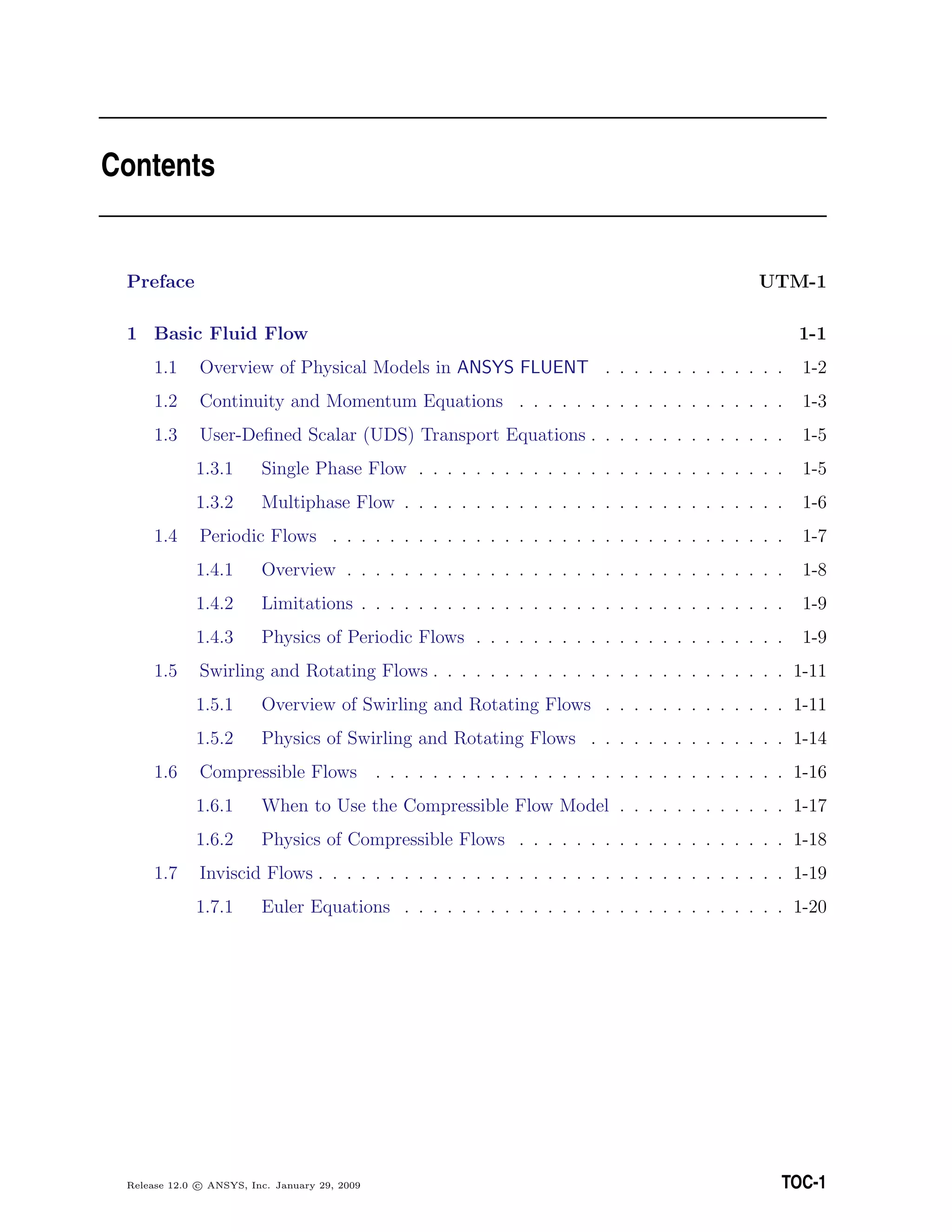 Contents
Preface UTM-1
1 Basic Fluid Flow 1-1
1.1 Overview of Physical Models in ANSYS FLUENT . . . . . . . . . . . . . 1-2
1.2 Continuity and Momentum Equations . . . . . . . . . . . . . . . . . . . 1-3
1.3 User-Deﬁned Scalar (UDS) Transport Equations . . . . . . . . . . . . . . 1-5
1.3.1 Single Phase Flow . . . . . . . . . . . . . . . . . . . . . . . . . . 1-5
1.3.2 Multiphase Flow . . . . . . . . . . . . . . . . . . . . . . . . . . . 1-6
1.4 Periodic Flows . . . . . . . . . . . . . . . . . . . . . . . . . . . . . . . . 1-7
1.4.1 Overview . . . . . . . . . . . . . . . . . . . . . . . . . . . . . . . 1-8
1.4.2 Limitations . . . . . . . . . . . . . . . . . . . . . . . . . . . . . . 1-9
1.4.3 Physics of Periodic Flows . . . . . . . . . . . . . . . . . . . . . . 1-9
1.5 Swirling and Rotating Flows . . . . . . . . . . . . . . . . . . . . . . . . . 1-11
1.5.1 Overview of Swirling and Rotating Flows . . . . . . . . . . . . . 1-11
1.5.2 Physics of Swirling and Rotating Flows . . . . . . . . . . . . . . 1-14
1.6 Compressible Flows . . . . . . . . . . . . . . . . . . . . . . . . . . . . . 1-16
1.6.1 When to Use the Compressible Flow Model . . . . . . . . . . . . 1-17
1.6.2 Physics of Compressible Flows . . . . . . . . . . . . . . . . . . . 1-18
1.7 Inviscid Flows . . . . . . . . . . . . . . . . . . . . . . . . . . . . . . . . . 1-19
1.7.1 Euler Equations . . . . . . . . . . . . . . . . . . . . . . . . . . . 1-20
Release 12.0 c ANSYS, Inc. January 29, 2009 TOC-1
 