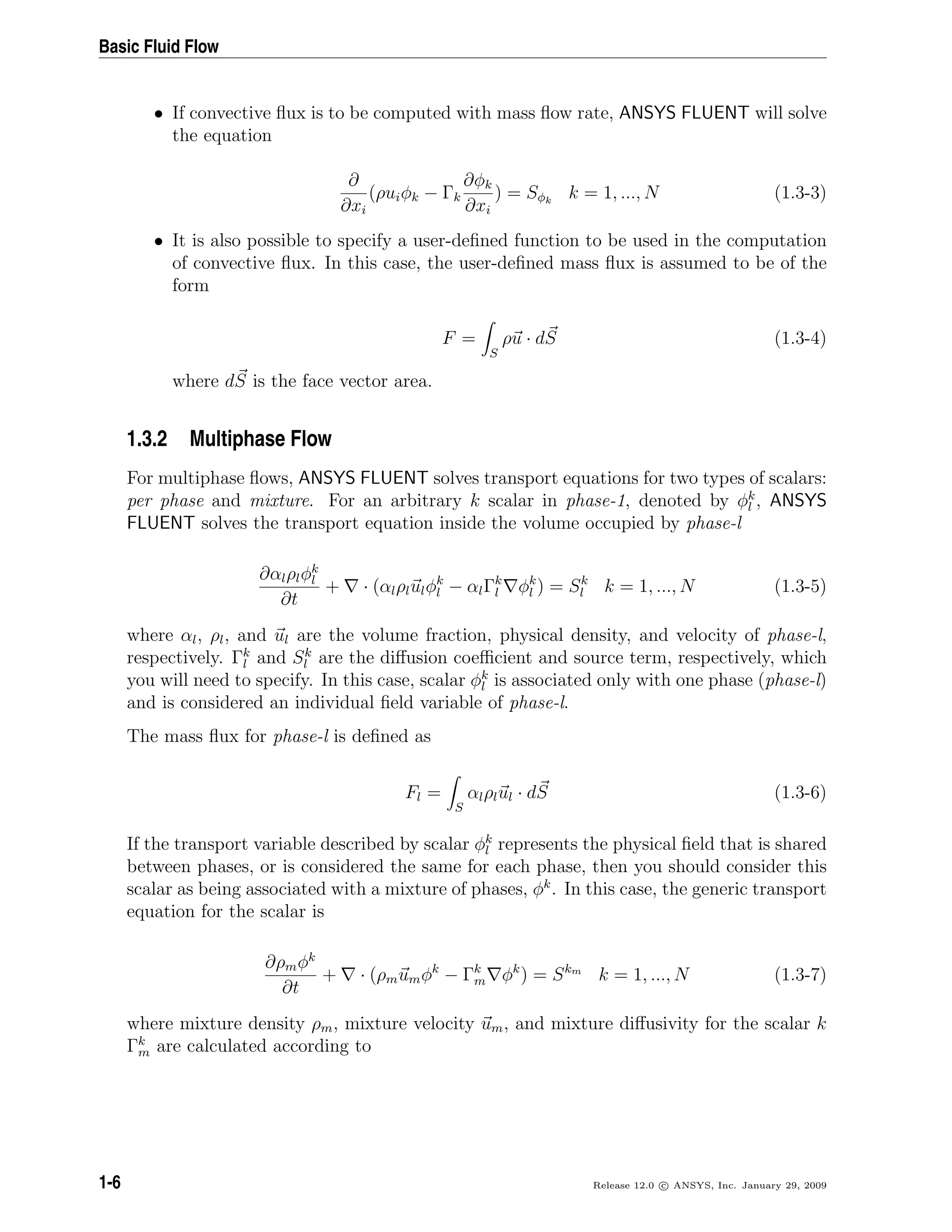 Basic Fluid Flow
• If convective ﬂux is to be computed with mass ﬂow rate, ANSYS FLUENT will solve
the equation
∂
∂xi
(ρuiφk − Γk
∂φk
∂xi
) = Sφk
k = 1, ..., N (1.3-3)
• It is also possible to specify a user-deﬁned function to be used in the computation
of convective ﬂux. In this case, the user-deﬁned mass ﬂux is assumed to be of the
form
F =
S
ρu · dS (1.3-4)
where dS is the face vector area.
1.3.2 Multiphase Flow
For multiphase ﬂows, ANSYS FLUENT solves transport equations for two types of scalars:
per phase and mixture. For an arbitrary k scalar in phase-1, denoted by φk
l , ANSYS
FLUENT solves the transport equation inside the volume occupied by phase-l
∂αlρlφk
l
∂t
+ · (αlρlulφk
l − αlΓk
l φk
l ) = Sk
l k = 1, ..., N (1.3-5)
where αl, ρl, and ul are the volume fraction, physical density, and velocity of phase-l,
respectively. Γk
l and Sk
l are the diﬀusion coeﬃcient and source term, respectively, which
you will need to specify. In this case, scalar φk
l is associated only with one phase (phase-l)
and is considered an individual ﬁeld variable of phase-l.
The mass ﬂux for phase-l is deﬁned as
Fl =
S
αlρlul · dS (1.3-6)
If the transport variable described by scalar φk
l represents the physical ﬁeld that is shared
between phases, or is considered the same for each phase, then you should consider this
scalar as being associated with a mixture of phases, φk
. In this case, the generic transport
equation for the scalar is
∂ρmφk
∂t
+ · (ρmumφk
− Γk
m φk
) = Skm
k = 1, ..., N (1.3-7)
where mixture density ρm, mixture velocity um, and mixture diﬀusivity for the scalar k
Γk
m are calculated according to
1-6 Release 12.0 c ANSYS, Inc. January 29, 2009
 