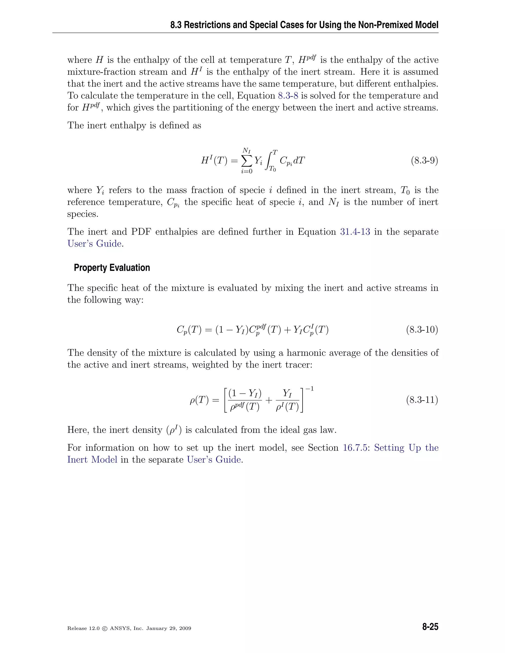 8.3 Restrictions and Special Cases for Using the Non-Premixed Model
where H is the enthalpy of the cell at temperature T, Hpdf
is the enthalpy of the active
mixture-fraction stream and HI
is the enthalpy of the inert stream. Here it is assumed
that the inert and the active streams have the same temperature, but diﬀerent enthalpies.
To calculate the temperature in the cell, Equation 8.3-8 is solved for the temperature and
for Hpdf
, which gives the partitioning of the energy between the inert and active streams.
The inert enthalpy is deﬁned as
HI
(T) =
NI
i=0
Yi
T
T0
Cpi
dT (8.3-9)
where Yi refers to the mass fraction of specie i deﬁned in the inert stream, T0 is the
reference temperature, Cpi
the speciﬁc heat of specie i, and NI is the number of inert
species.
The inert and PDF enthalpies are deﬁned further in Equation 31.4-13 in the separate
User’s Guide.
Property Evaluation
The speciﬁc heat of the mixture is evaluated by mixing the inert and active streams in
the following way:
Cp(T) = (1 − YI)Cpdf
p (T) + YICI
p (T) (8.3-10)
The density of the mixture is calculated by using a harmonic average of the densities of
the active and inert streams, weighted by the inert tracer:
ρ(T) =
(1 − YI)
ρpdf (T)
+
YI
ρI(T)
−1
(8.3-11)
Here, the inert density (ρI
) is calculated from the ideal gas law.
For information on how to set up the inert model, see Section 16.7.5: Setting Up the
Inert Model in the separate User’s Guide.
Release 12.0 c ANSYS, Inc. January 29, 2009 8-25
 