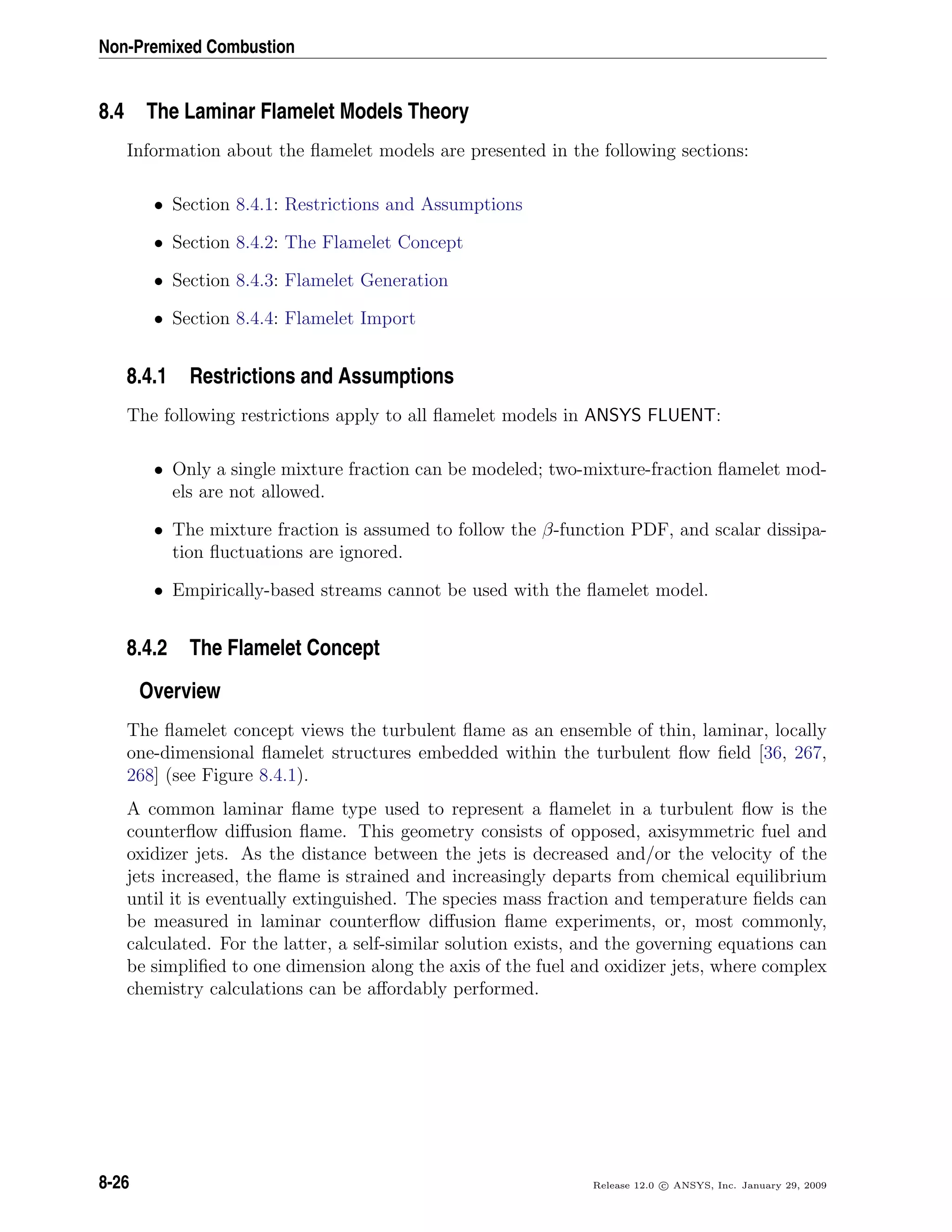 Non-Premixed Combustion
8.4 The Laminar Flamelet Models Theory
Information about the ﬂamelet models are presented in the following sections:
• Section 8.4.1: Restrictions and Assumptions
• Section 8.4.2: The Flamelet Concept
• Section 8.4.3: Flamelet Generation
• Section 8.4.4: Flamelet Import
8.4.1 Restrictions and Assumptions
The following restrictions apply to all ﬂamelet models in ANSYS FLUENT:
• Only a single mixture fraction can be modeled; two-mixture-fraction ﬂamelet mod-
els are not allowed.
• The mixture fraction is assumed to follow the β-function PDF, and scalar dissipa-
tion ﬂuctuations are ignored.
• Empirically-based streams cannot be used with the ﬂamelet model.
8.4.2 The Flamelet Concept
Overview
The ﬂamelet concept views the turbulent ﬂame as an ensemble of thin, laminar, locally
one-dimensional ﬂamelet structures embedded within the turbulent ﬂow ﬁeld [36, 267,
268] (see Figure 8.4.1).
A common laminar ﬂame type used to represent a ﬂamelet in a turbulent ﬂow is the
counterﬂow diﬀusion ﬂame. This geometry consists of opposed, axisymmetric fuel and
oxidizer jets. As the distance between the jets is decreased and/or the velocity of the
jets increased, the ﬂame is strained and increasingly departs from chemical equilibrium
until it is eventually extinguished. The species mass fraction and temperature ﬁelds can
be measured in laminar counterﬂow diﬀusion ﬂame experiments, or, most commonly,
calculated. For the latter, a self-similar solution exists, and the governing equations can
be simpliﬁed to one dimension along the axis of the fuel and oxidizer jets, where complex
chemistry calculations can be aﬀordably performed.
8-26 Release 12.0 c ANSYS, Inc. January 29, 2009
 