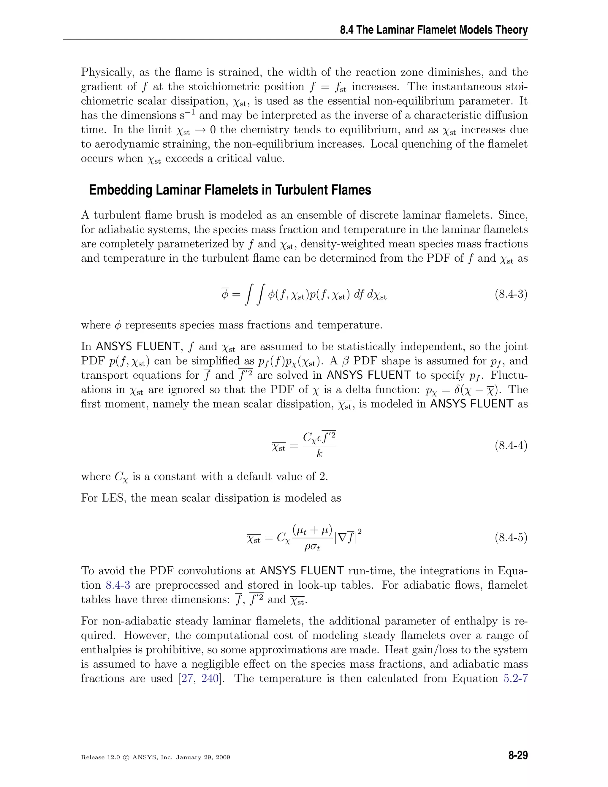 8.4 The Laminar Flamelet Models Theory
Physically, as the ﬂame is strained, the width of the reaction zone diminishes, and the
gradient of f at the stoichiometric position f = fst increases. The instantaneous stoi-
chiometric scalar dissipation, χst, is used as the essential non-equilibrium parameter. It
has the dimensions s−1
and may be interpreted as the inverse of a characteristic diﬀusion
time. In the limit χst → 0 the chemistry tends to equilibrium, and as χst increases due
to aerodynamic straining, the non-equilibrium increases. Local quenching of the ﬂamelet
occurs when χst exceeds a critical value.
Embedding Laminar Flamelets in Turbulent Flames
A turbulent ﬂame brush is modeled as an ensemble of discrete laminar ﬂamelets. Since,
for adiabatic systems, the species mass fraction and temperature in the laminar ﬂamelets
are completely parameterized by f and χst, density-weighted mean species mass fractions
and temperature in the turbulent ﬂame can be determined from the PDF of f and χst as
φ = φ(f, χst)p(f, χst) df dχst (8.4-3)
where φ represents species mass fractions and temperature.
In ANSYS FLUENT, f and χst are assumed to be statistically independent, so the joint
PDF p(f, χst) can be simpliﬁed as pf (f)pχ(χst). A β PDF shape is assumed for pf , and
transport equations for f and f 2 are solved in ANSYS FLUENT to specify pf . Fluctu-
ations in χst are ignored so that the PDF of χ is a delta function: pχ = δ(χ − χ). The
ﬁrst moment, namely the mean scalar dissipation, χst, is modeled in ANSYS FLUENT as
χst =
Cχ f 2
k
(8.4-4)
where Cχ is a constant with a default value of 2.
For LES, the mean scalar dissipation is modeled as
χst = Cχ
(µt + µ)
ρσt
| f|
2
(8.4-5)
To avoid the PDF convolutions at ANSYS FLUENT run-time, the integrations in Equa-
tion 8.4-3 are preprocessed and stored in look-up tables. For adiabatic ﬂows, ﬂamelet
tables have three dimensions: f, f 2 and χst.
For non-adiabatic steady laminar ﬂamelets, the additional parameter of enthalpy is re-
quired. However, the computational cost of modeling steady ﬂamelets over a range of
enthalpies is prohibitive, so some approximations are made. Heat gain/loss to the system
is assumed to have a negligible eﬀect on the species mass fractions, and adiabatic mass
fractions are used [27, 240]. The temperature is then calculated from Equation 5.2-7
Release 12.0 c ANSYS, Inc. January 29, 2009 8-29
 