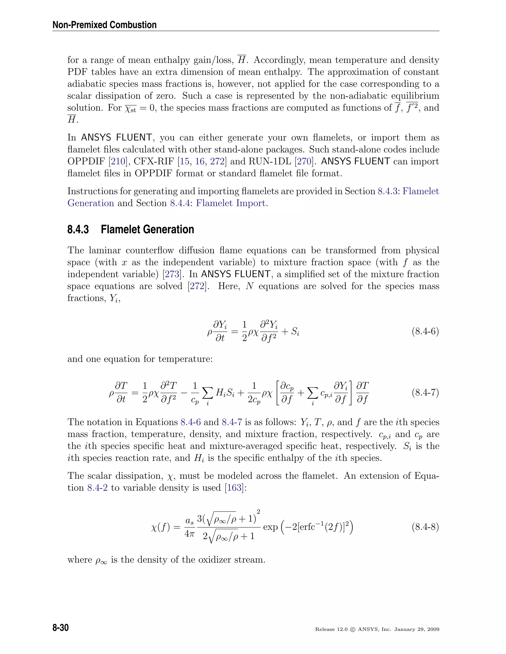 Non-Premixed Combustion
for a range of mean enthalpy gain/loss, H. Accordingly, mean temperature and density
PDF tables have an extra dimension of mean enthalpy. The approximation of constant
adiabatic species mass fractions is, however, not applied for the case corresponding to a
scalar dissipation of zero. Such a case is represented by the non-adiabatic equilibrium
solution. For χst = 0, the species mass fractions are computed as functions of f, f 2, and
H.
In ANSYS FLUENT, you can either generate your own ﬂamelets, or import them as
ﬂamelet ﬁles calculated with other stand-alone packages. Such stand-alone codes include
OPPDIF [210], CFX-RIF [15, 16, 272] and RUN-1DL [270]. ANSYS FLUENT can import
ﬂamelet ﬁles in OPPDIF format or standard ﬂamelet ﬁle format.
Instructions for generating and importing ﬂamelets are provided in Section 8.4.3: Flamelet
Generation and Section 8.4.4: Flamelet Import.
8.4.3 Flamelet Generation
The laminar counterﬂow diﬀusion ﬂame equations can be transformed from physical
space (with x as the independent variable) to mixture fraction space (with f as the
independent variable) [273]. In ANSYS FLUENT, a simpliﬁed set of the mixture fraction
space equations are solved [272]. Here, N equations are solved for the species mass
fractions, Yi,
ρ
∂Yi
∂t
=
1
2
ρχ
∂2
Yi
∂f2
+ Si (8.4-6)
and one equation for temperature:
ρ
∂T
∂t
=
1
2
ρχ
∂2
T
∂f2
−
1
cp i
HiSi +
1
2cp
ρχ
∂cp
∂f
+
i
cp,i
∂Yi
∂f
∂T
∂f
(8.4-7)
The notation in Equations 8.4-6 and 8.4-7 is as follows: Yi, T, ρ, and f are the ith species
mass fraction, temperature, density, and mixture fraction, respectively. cp,i and cp are
the ith species speciﬁc heat and mixture-averaged speciﬁc heat, respectively. Si is the
ith species reaction rate, and Hi is the speciﬁc enthalpy of the ith species.
The scalar dissipation, χ, must be modeled across the ﬂamelet. An extension of Equa-
tion 8.4-2 to variable density is used [163]:
χ(f) =
as
4π
3( ρ∞/ρ + 1)
2
2 ρ∞/ρ + 1
exp −2[erfc−1
(2f)]2
(8.4-8)
where ρ∞ is the density of the oxidizer stream.
8-30 Release 12.0 c ANSYS, Inc. January 29, 2009
 