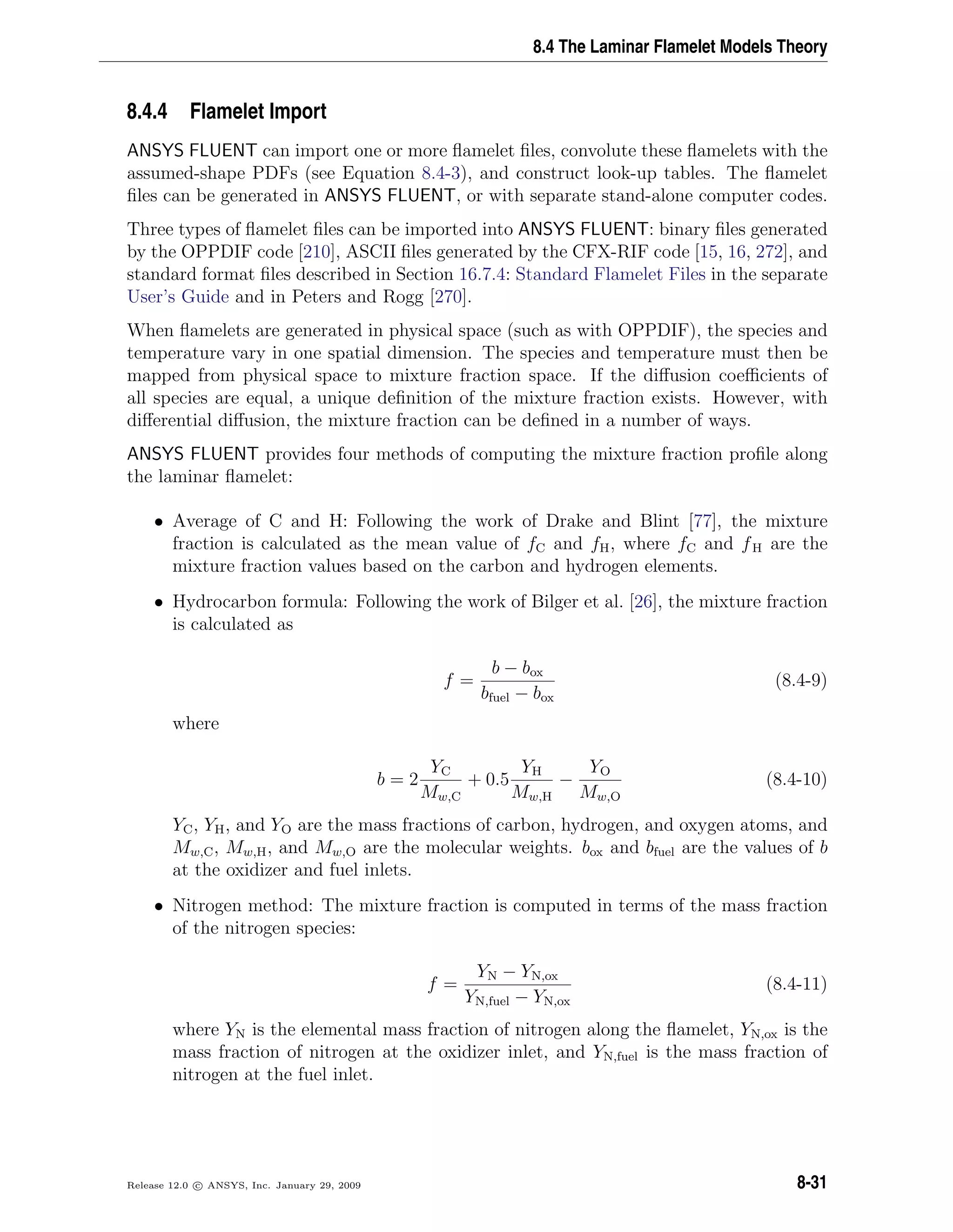 8.4 The Laminar Flamelet Models Theory
8.4.4 Flamelet Import
ANSYS FLUENT can import one or more ﬂamelet ﬁles, convolute these ﬂamelets with the
assumed-shape PDFs (see Equation 8.4-3), and construct look-up tables. The ﬂamelet
ﬁles can be generated in ANSYS FLUENT, or with separate stand-alone computer codes.
Three types of ﬂamelet ﬁles can be imported into ANSYS FLUENT: binary ﬁles generated
by the OPPDIF code [210], ASCII ﬁles generated by the CFX-RIF code [15, 16, 272], and
standard format ﬁles described in Section 16.7.4: Standard Flamelet Files in the separate
User’s Guide and in Peters and Rogg [270].
When ﬂamelets are generated in physical space (such as with OPPDIF), the species and
temperature vary in one spatial dimension. The species and temperature must then be
mapped from physical space to mixture fraction space. If the diﬀusion coeﬃcients of
all species are equal, a unique deﬁnition of the mixture fraction exists. However, with
diﬀerential diﬀusion, the mixture fraction can be deﬁned in a number of ways.
ANSYS FLUENT provides four methods of computing the mixture fraction proﬁle along
the laminar ﬂamelet:
• Average of C and H: Following the work of Drake and Blint [77], the mixture
fraction is calculated as the mean value of fC and fH, where fC and fH are the
mixture fraction values based on the carbon and hydrogen elements.
• Hydrocarbon formula: Following the work of Bilger et al. [26], the mixture fraction
is calculated as
f =
b − box
bfuel − box
(8.4-9)
where
b = 2
YC
Mw,C
+ 0.5
YH
Mw,H
−
YO
Mw,O
(8.4-10)
YC, YH, and YO are the mass fractions of carbon, hydrogen, and oxygen atoms, and
Mw,C, Mw,H, and Mw,O are the molecular weights. box and bfuel are the values of b
at the oxidizer and fuel inlets.
• Nitrogen method: The mixture fraction is computed in terms of the mass fraction
of the nitrogen species:
f =
YN − YN,ox
YN,fuel − YN,ox
(8.4-11)
where YN is the elemental mass fraction of nitrogen along the ﬂamelet, YN,ox is the
mass fraction of nitrogen at the oxidizer inlet, and YN,fuel is the mass fraction of
nitrogen at the fuel inlet.
Release 12.0 c ANSYS, Inc. January 29, 2009 8-31
 