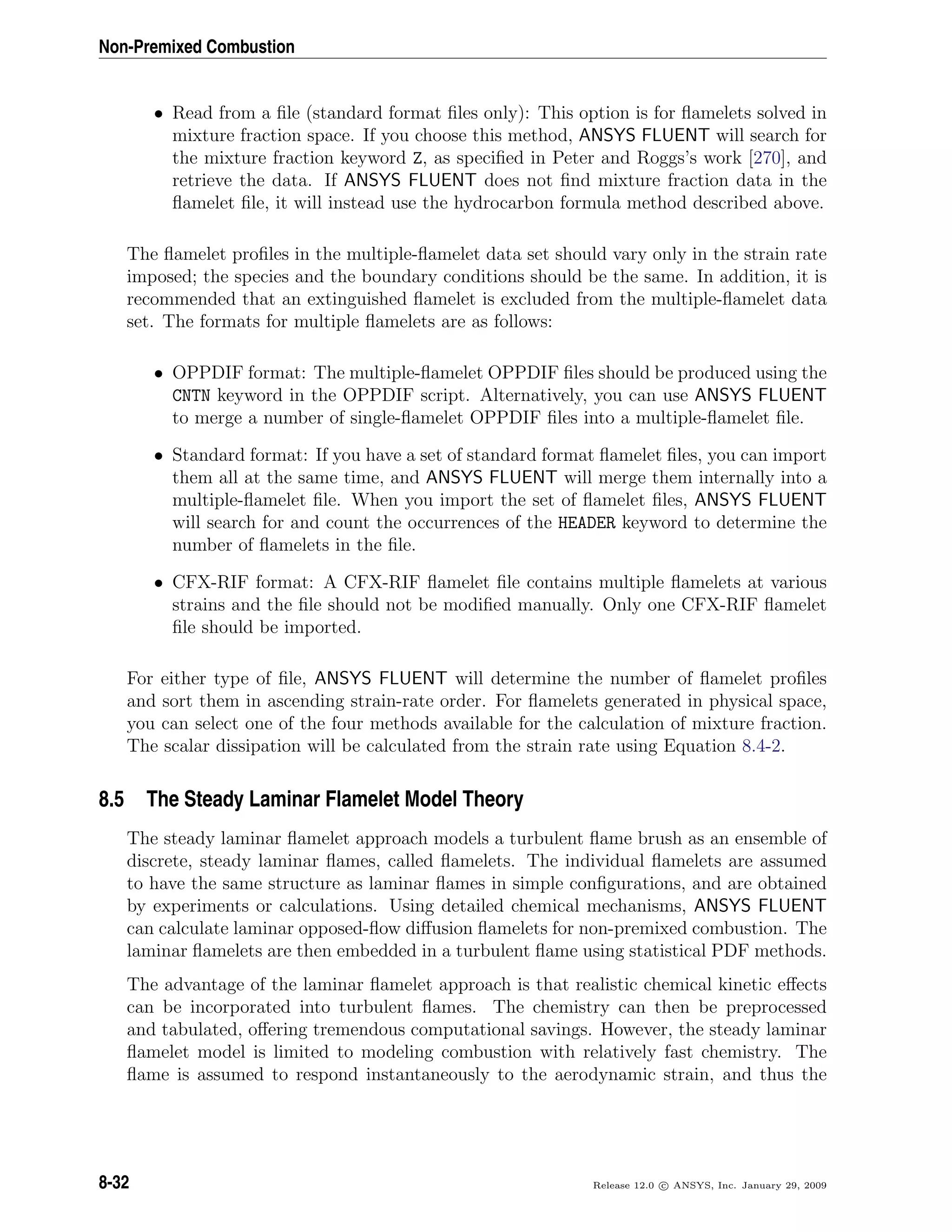 Non-Premixed Combustion
• Read from a ﬁle (standard format ﬁles only): This option is for ﬂamelets solved in
mixture fraction space. If you choose this method, ANSYS FLUENT will search for
the mixture fraction keyword Z, as speciﬁed in Peter and Roggs’s work [270], and
retrieve the data. If ANSYS FLUENT does not ﬁnd mixture fraction data in the
ﬂamelet ﬁle, it will instead use the hydrocarbon formula method described above.
The ﬂamelet proﬁles in the multiple-ﬂamelet data set should vary only in the strain rate
imposed; the species and the boundary conditions should be the same. In addition, it is
recommended that an extinguished ﬂamelet is excluded from the multiple-ﬂamelet data
set. The formats for multiple ﬂamelets are as follows:
• OPPDIF format: The multiple-ﬂamelet OPPDIF ﬁles should be produced using the
CNTN keyword in the OPPDIF script. Alternatively, you can use ANSYS FLUENT
to merge a number of single-ﬂamelet OPPDIF ﬁles into a multiple-ﬂamelet ﬁle.
• Standard format: If you have a set of standard format ﬂamelet ﬁles, you can import
them all at the same time, and ANSYS FLUENT will merge them internally into a
multiple-ﬂamelet ﬁle. When you import the set of ﬂamelet ﬁles, ANSYS FLUENT
will search for and count the occurrences of the HEADER keyword to determine the
number of ﬂamelets in the ﬁle.
• CFX-RIF format: A CFX-RIF ﬂamelet ﬁle contains multiple ﬂamelets at various
strains and the ﬁle should not be modiﬁed manually. Only one CFX-RIF ﬂamelet
ﬁle should be imported.
For either type of ﬁle, ANSYS FLUENT will determine the number of ﬂamelet proﬁles
and sort them in ascending strain-rate order. For ﬂamelets generated in physical space,
you can select one of the four methods available for the calculation of mixture fraction.
The scalar dissipation will be calculated from the strain rate using Equation 8.4-2.
8.5 The Steady Laminar Flamelet Model Theory
The steady laminar ﬂamelet approach models a turbulent ﬂame brush as an ensemble of
discrete, steady laminar ﬂames, called ﬂamelets. The individual ﬂamelets are assumed
to have the same structure as laminar ﬂames in simple conﬁgurations, and are obtained
by experiments or calculations. Using detailed chemical mechanisms, ANSYS FLUENT
can calculate laminar opposed-ﬂow diﬀusion ﬂamelets for non-premixed combustion. The
laminar ﬂamelets are then embedded in a turbulent ﬂame using statistical PDF methods.
The advantage of the laminar ﬂamelet approach is that realistic chemical kinetic eﬀects
can be incorporated into turbulent ﬂames. The chemistry can then be preprocessed
and tabulated, oﬀering tremendous computational savings. However, the steady laminar
ﬂamelet model is limited to modeling combustion with relatively fast chemistry. The
ﬂame is assumed to respond instantaneously to the aerodynamic strain, and thus the
8-32 Release 12.0 c ANSYS, Inc. January 29, 2009
 