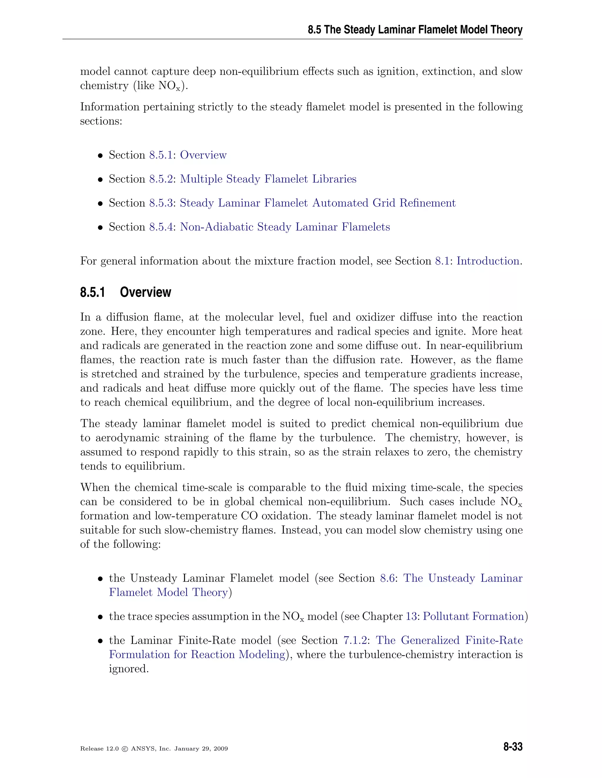 8.5 The Steady Laminar Flamelet Model Theory
model cannot capture deep non-equilibrium eﬀects such as ignition, extinction, and slow
chemistry (like NOx).
Information pertaining strictly to the steady ﬂamelet model is presented in the following
sections:
• Section 8.5.1: Overview
• Section 8.5.2: Multiple Steady Flamelet Libraries
• Section 8.5.3: Steady Laminar Flamelet Automated Grid Reﬁnement
• Section 8.5.4: Non-Adiabatic Steady Laminar Flamelets
For general information about the mixture fraction model, see Section 8.1: Introduction.
8.5.1 Overview
In a diﬀusion ﬂame, at the molecular level, fuel and oxidizer diﬀuse into the reaction
zone. Here, they encounter high temperatures and radical species and ignite. More heat
and radicals are generated in the reaction zone and some diﬀuse out. In near-equilibrium
ﬂames, the reaction rate is much faster than the diﬀusion rate. However, as the ﬂame
is stretched and strained by the turbulence, species and temperature gradients increase,
and radicals and heat diﬀuse more quickly out of the ﬂame. The species have less time
to reach chemical equilibrium, and the degree of local non-equilibrium increases.
The steady laminar ﬂamelet model is suited to predict chemical non-equilibrium due
to aerodynamic straining of the ﬂame by the turbulence. The chemistry, however, is
assumed to respond rapidly to this strain, so as the strain relaxes to zero, the chemistry
tends to equilibrium.
When the chemical time-scale is comparable to the ﬂuid mixing time-scale, the species
can be considered to be in global chemical non-equilibrium. Such cases include NOx
formation and low-temperature CO oxidation. The steady laminar ﬂamelet model is not
suitable for such slow-chemistry ﬂames. Instead, you can model slow chemistry using one
of the following:
• the Unsteady Laminar Flamelet model (see Section 8.6: The Unsteady Laminar
Flamelet Model Theory)
• the trace species assumption in the NOx model (see Chapter 13: Pollutant Formation)
• the Laminar Finite-Rate model (see Section 7.1.2: The Generalized Finite-Rate
Formulation for Reaction Modeling), where the turbulence-chemistry interaction is
ignored.
Release 12.0 c ANSYS, Inc. January 29, 2009 8-33
 