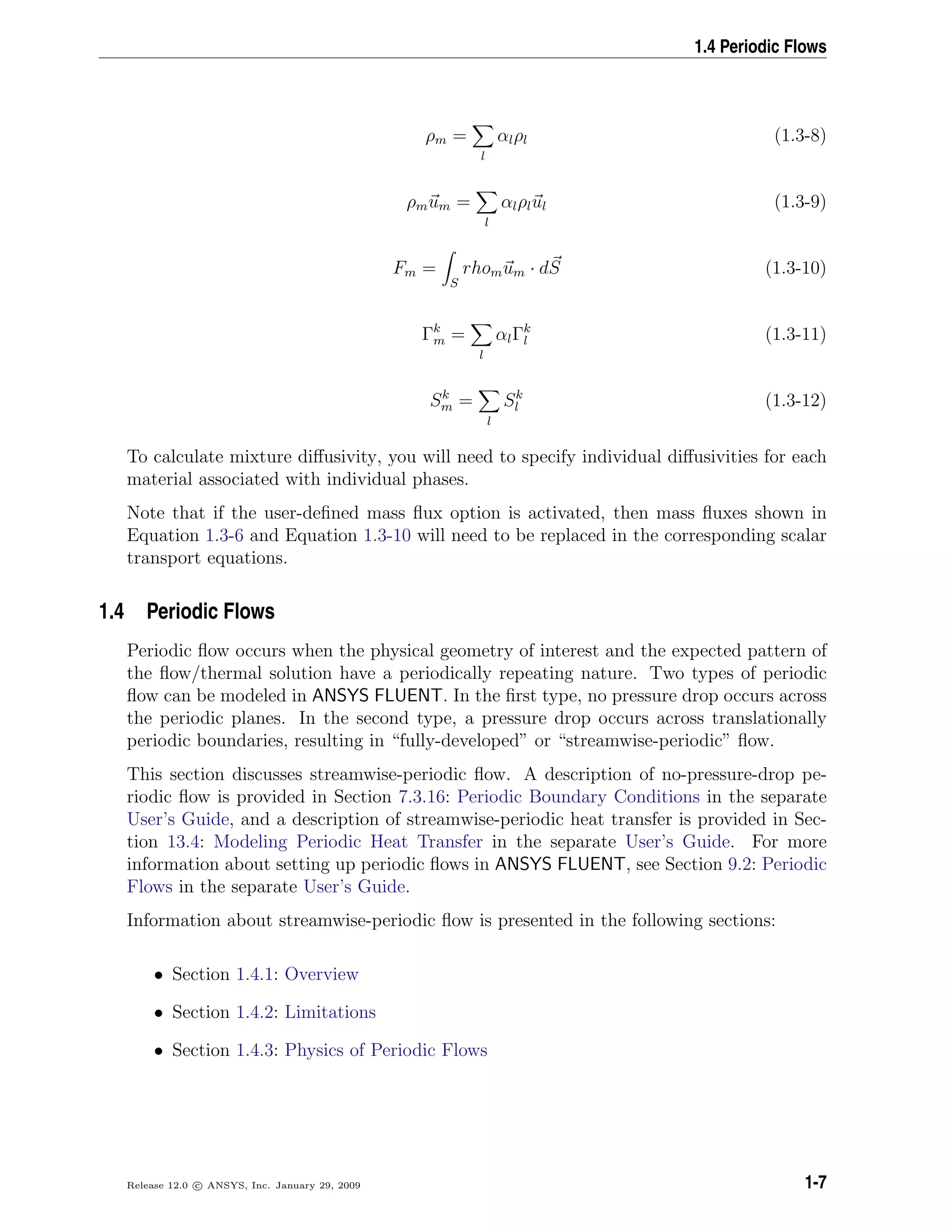 1.4 Periodic Flows
ρm =
l
αlρl (1.3-8)
ρmum =
l
αlρlul (1.3-9)
Fm =
S
rhomum · dS (1.3-10)
Γk
m =
l
αlΓk
l (1.3-11)
Sk
m =
l
Sk
l (1.3-12)
To calculate mixture diﬀusivity, you will need to specify individual diﬀusivities for each
material associated with individual phases.
Note that if the user-deﬁned mass ﬂux option is activated, then mass ﬂuxes shown in
Equation 1.3-6 and Equation 1.3-10 will need to be replaced in the corresponding scalar
transport equations.
1.4 Periodic Flows
Periodic ﬂow occurs when the physical geometry of interest and the expected pattern of
the ﬂow/thermal solution have a periodically repeating nature. Two types of periodic
ﬂow can be modeled in ANSYS FLUENT. In the ﬁrst type, no pressure drop occurs across
the periodic planes. In the second type, a pressure drop occurs across translationally
periodic boundaries, resulting in “fully-developed” or “streamwise-periodic” ﬂow.
This section discusses streamwise-periodic ﬂow. A description of no-pressure-drop pe-
riodic ﬂow is provided in Section 7.3.16: Periodic Boundary Conditions in the separate
User’s Guide, and a description of streamwise-periodic heat transfer is provided in Sec-
tion 13.4: Modeling Periodic Heat Transfer in the separate User’s Guide. For more
information about setting up periodic ﬂows in ANSYS FLUENT, see Section 9.2: Periodic
Flows in the separate User’s Guide.
Information about streamwise-periodic ﬂow is presented in the following sections:
• Section 1.4.1: Overview
• Section 1.4.2: Limitations
• Section 1.4.3: Physics of Periodic Flows
Release 12.0 c ANSYS, Inc. January 29, 2009 1-7
 
