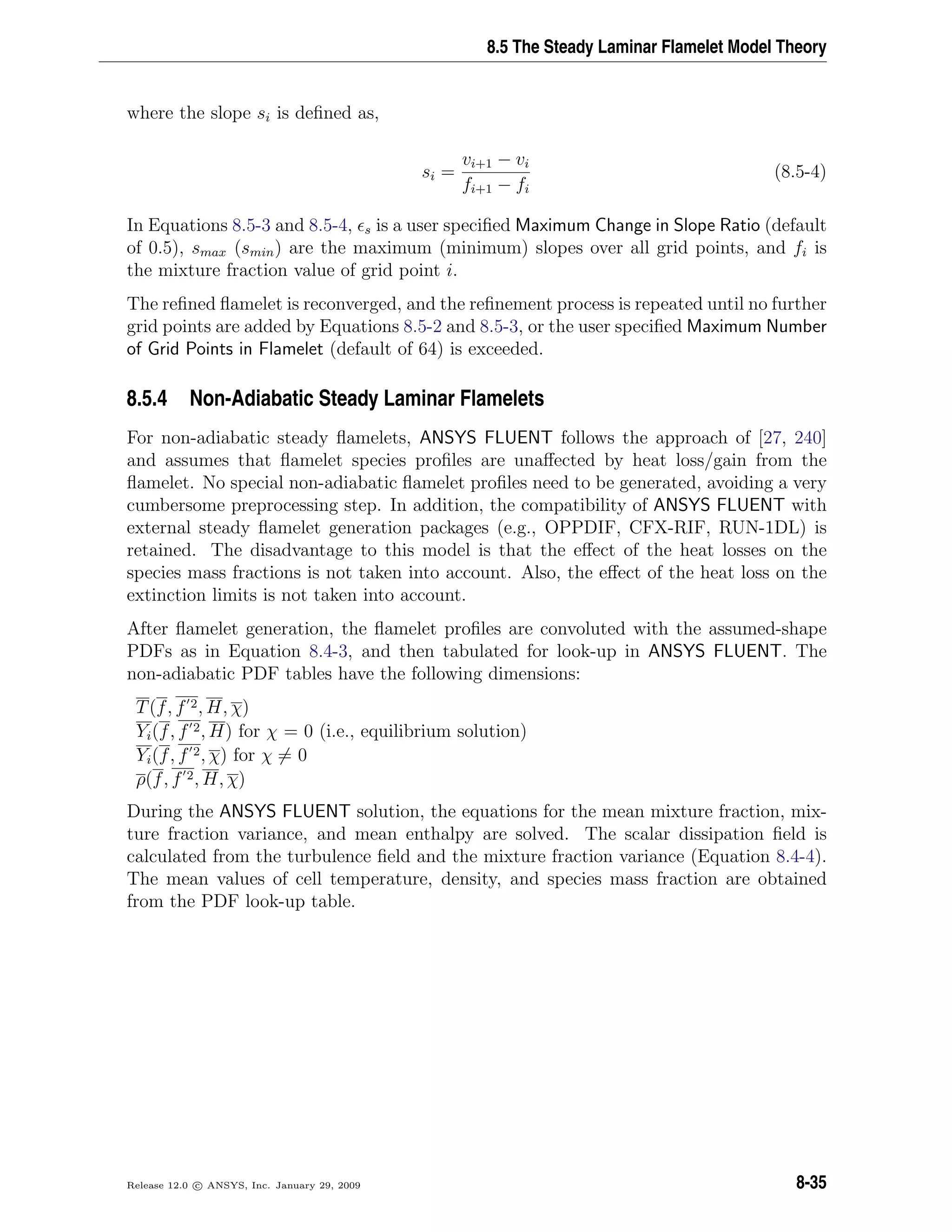 8.5 The Steady Laminar Flamelet Model Theory
where the slope si is deﬁned as,
si =
vi+1 − vi
fi+1 − fi
(8.5-4)
In Equations 8.5-3 and 8.5-4, s is a user speciﬁed Maximum Change in Slope Ratio (default
of 0.5), smax (smin) are the maximum (minimum) slopes over all grid points, and fi is
the mixture fraction value of grid point i.
The reﬁned ﬂamelet is reconverged, and the reﬁnement process is repeated until no further
grid points are added by Equations 8.5-2 and 8.5-3, or the user speciﬁed Maximum Number
of Grid Points in Flamelet (default of 64) is exceeded.
8.5.4 Non-Adiabatic Steady Laminar Flamelets
For non-adiabatic steady ﬂamelets, ANSYS FLUENT follows the approach of [27, 240]
and assumes that ﬂamelet species proﬁles are unaﬀected by heat loss/gain from the
ﬂamelet. No special non-adiabatic ﬂamelet proﬁles need to be generated, avoiding a very
cumbersome preprocessing step. In addition, the compatibility of ANSYS FLUENT with
external steady ﬂamelet generation packages (e.g., OPPDIF, CFX-RIF, RUN-1DL) is
retained. The disadvantage to this model is that the eﬀect of the heat losses on the
species mass fractions is not taken into account. Also, the eﬀect of the heat loss on the
extinction limits is not taken into account.
After ﬂamelet generation, the ﬂamelet proﬁles are convoluted with the assumed-shape
PDFs as in Equation 8.4-3, and then tabulated for look-up in ANSYS FLUENT. The
non-adiabatic PDF tables have the following dimensions:
T(f, f 2, H, χ)
Yi(f, f 2, H) for χ = 0 (i.e., equilibrium solution)
Yi(f, f 2, χ) for χ = 0
ρ(f, f 2, H, χ)
During the ANSYS FLUENT solution, the equations for the mean mixture fraction, mix-
ture fraction variance, and mean enthalpy are solved. The scalar dissipation ﬁeld is
calculated from the turbulence ﬁeld and the mixture fraction variance (Equation 8.4-4).
The mean values of cell temperature, density, and species mass fraction are obtained
from the PDF look-up table.
Release 12.0 c ANSYS, Inc. January 29, 2009 8-35
 