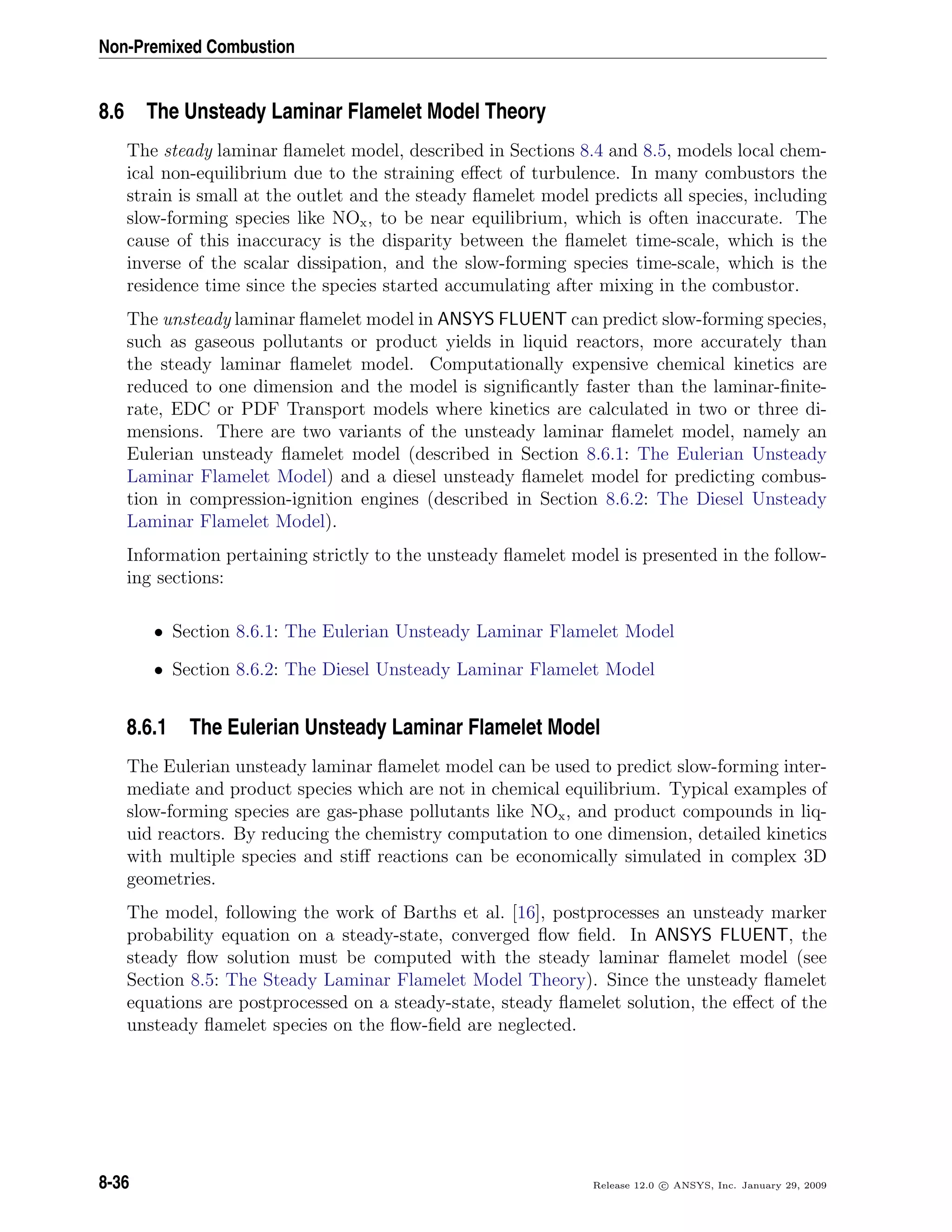 Non-Premixed Combustion
8.6 The Unsteady Laminar Flamelet Model Theory
The steady laminar ﬂamelet model, described in Sections 8.4 and 8.5, models local chem-
ical non-equilibrium due to the straining eﬀect of turbulence. In many combustors the
strain is small at the outlet and the steady ﬂamelet model predicts all species, including
slow-forming species like NOx, to be near equilibrium, which is often inaccurate. The
cause of this inaccuracy is the disparity between the ﬂamelet time-scale, which is the
inverse of the scalar dissipation, and the slow-forming species time-scale, which is the
residence time since the species started accumulating after mixing in the combustor.
The unsteady laminar ﬂamelet model in ANSYS FLUENT can predict slow-forming species,
such as gaseous pollutants or product yields in liquid reactors, more accurately than
the steady laminar ﬂamelet model. Computationally expensive chemical kinetics are
reduced to one dimension and the model is signiﬁcantly faster than the laminar-ﬁnite-
rate, EDC or PDF Transport models where kinetics are calculated in two or three di-
mensions. There are two variants of the unsteady laminar ﬂamelet model, namely an
Eulerian unsteady ﬂamelet model (described in Section 8.6.1: The Eulerian Unsteady
Laminar Flamelet Model) and a diesel unsteady ﬂamelet model for predicting combus-
tion in compression-ignition engines (described in Section 8.6.2: The Diesel Unsteady
Laminar Flamelet Model).
Information pertaining strictly to the unsteady ﬂamelet model is presented in the follow-
ing sections:
• Section 8.6.1: The Eulerian Unsteady Laminar Flamelet Model
• Section 8.6.2: The Diesel Unsteady Laminar Flamelet Model
8.6.1 The Eulerian Unsteady Laminar Flamelet Model
The Eulerian unsteady laminar ﬂamelet model can be used to predict slow-forming inter-
mediate and product species which are not in chemical equilibrium. Typical examples of
slow-forming species are gas-phase pollutants like NOx, and product compounds in liq-
uid reactors. By reducing the chemistry computation to one dimension, detailed kinetics
with multiple species and stiﬀ reactions can be economically simulated in complex 3D
geometries.
The model, following the work of Barths et al. [16], postprocesses an unsteady marker
probability equation on a steady-state, converged ﬂow ﬁeld. In ANSYS FLUENT, the
steady ﬂow solution must be computed with the steady laminar ﬂamelet model (see
Section 8.5: The Steady Laminar Flamelet Model Theory). Since the unsteady ﬂamelet
equations are postprocessed on a steady-state, steady ﬂamelet solution, the eﬀect of the
unsteady ﬂamelet species on the ﬂow-ﬁeld are neglected.
8-36 Release 12.0 c ANSYS, Inc. January 29, 2009
 