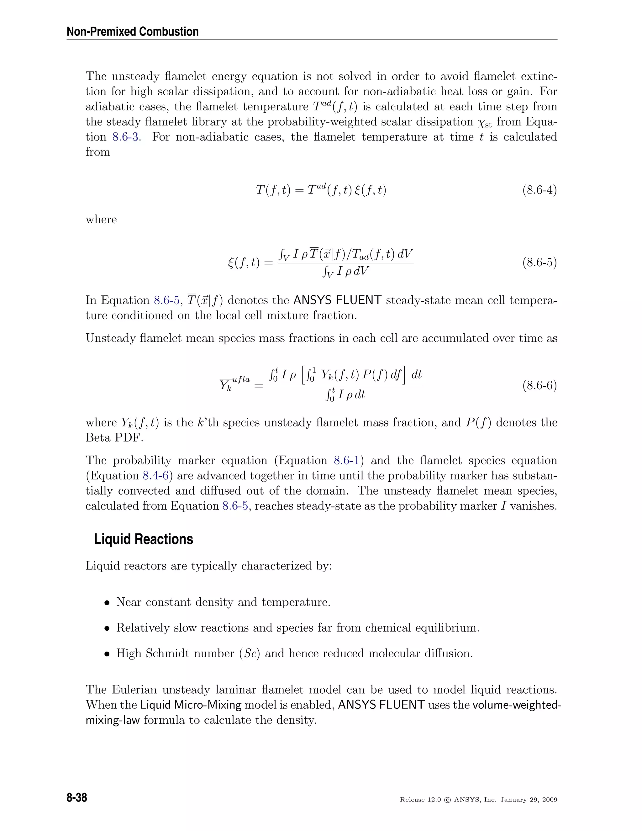 Non-Premixed Combustion
The unsteady ﬂamelet energy equation is not solved in order to avoid ﬂamelet extinc-
tion for high scalar dissipation, and to account for non-adiabatic heat loss or gain. For
adiabatic cases, the ﬂamelet temperature Tad
(f, t) is calculated at each time step from
the steady ﬂamelet library at the probability-weighted scalar dissipation χst from Equa-
tion 8.6-3. For non-adiabatic cases, the ﬂamelet temperature at time t is calculated
from
T(f, t) = Tad
(f, t) ξ(f, t) (8.6-4)
where
ξ(f, t) = V I ρ T(x|f)/Tad(f, t) dV
V I ρ dV
(8.6-5)
In Equation 8.6-5, T(x|f) denotes the ANSYS FLUENT steady-state mean cell tempera-
ture conditioned on the local cell mixture fraction.
Unsteady ﬂamelet mean species mass fractions in each cell are accumulated over time as
Yk
ufla
=
t
0 I ρ 1
0 Yk(f, t) P(f) df dt
t
0 I ρ dt
(8.6-6)
where Yk(f, t) is the k’th species unsteady ﬂamelet mass fraction, and P(f) denotes the
Beta PDF.
The probability marker equation (Equation 8.6-1) and the ﬂamelet species equation
(Equation 8.4-6) are advanced together in time until the probability marker has substan-
tially convected and diﬀused out of the domain. The unsteady ﬂamelet mean species,
calculated from Equation 8.6-5, reaches steady-state as the probability marker I vanishes.
Liquid Reactions
Liquid reactors are typically characterized by:
• Near constant density and temperature.
• Relatively slow reactions and species far from chemical equilibrium.
• High Schmidt number (Sc) and hence reduced molecular diﬀusion.
The Eulerian unsteady laminar ﬂamelet model can be used to model liquid reactions.
When the Liquid Micro-Mixing model is enabled, ANSYS FLUENT uses the volume-weighted-
mixing-law formula to calculate the density.
8-38 Release 12.0 c ANSYS, Inc. January 29, 2009
 