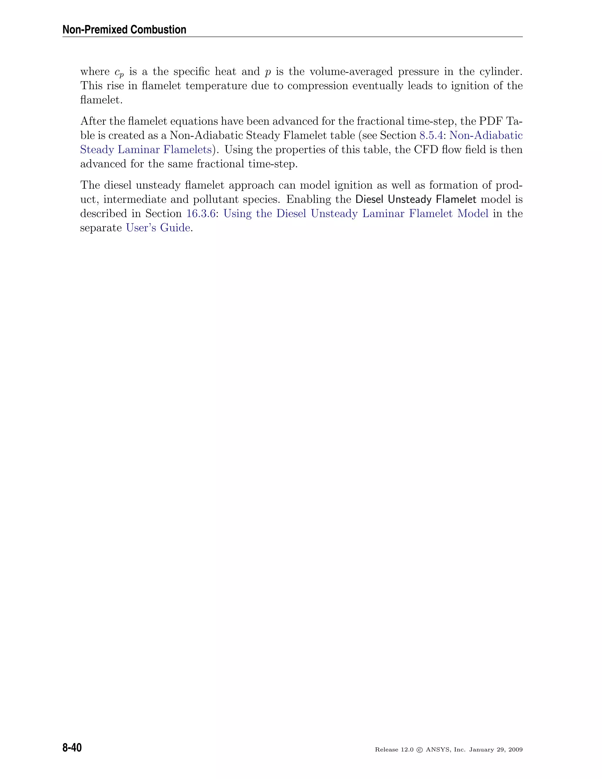Non-Premixed Combustion
where cp is a the speciﬁc heat and p is the volume-averaged pressure in the cylinder.
This rise in ﬂamelet temperature due to compression eventually leads to ignition of the
ﬂamelet.
After the ﬂamelet equations have been advanced for the fractional time-step, the PDF Ta-
ble is created as a Non-Adiabatic Steady Flamelet table (see Section 8.5.4: Non-Adiabatic
Steady Laminar Flamelets). Using the properties of this table, the CFD ﬂow ﬁeld is then
advanced for the same fractional time-step.
The diesel unsteady ﬂamelet approach can model ignition as well as formation of prod-
uct, intermediate and pollutant species. Enabling the Diesel Unsteady Flamelet model is
described in Section 16.3.6: Using the Diesel Unsteady Laminar Flamelet Model in the
separate User’s Guide.
8-40 Release 12.0 c ANSYS, Inc. January 29, 2009
 