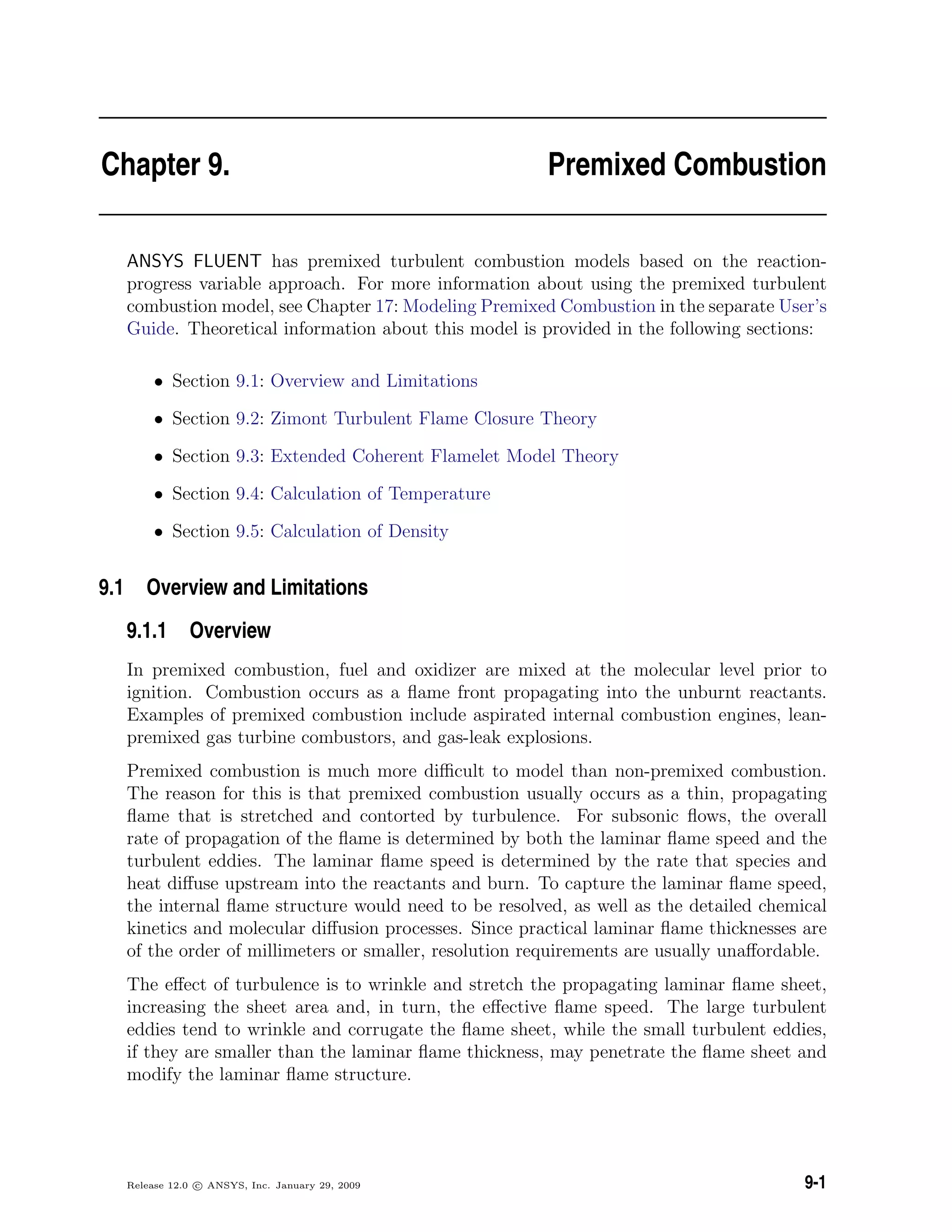 Chapter 9. Premixed Combustion
ANSYS FLUENT has premixed turbulent combustion models based on the reaction-
progress variable approach. For more information about using the premixed turbulent
combustion model, see Chapter 17: Modeling Premixed Combustion in the separate User’s
Guide. Theoretical information about this model is provided in the following sections:
• Section 9.1: Overview and Limitations
• Section 9.2: Zimont Turbulent Flame Closure Theory
• Section 9.3: Extended Coherent Flamelet Model Theory
• Section 9.4: Calculation of Temperature
• Section 9.5: Calculation of Density
9.1 Overview and Limitations
9.1.1 Overview
In premixed combustion, fuel and oxidizer are mixed at the molecular level prior to
ignition. Combustion occurs as a ﬂame front propagating into the unburnt reactants.
Examples of premixed combustion include aspirated internal combustion engines, lean-
premixed gas turbine combustors, and gas-leak explosions.
Premixed combustion is much more diﬃcult to model than non-premixed combustion.
The reason for this is that premixed combustion usually occurs as a thin, propagating
ﬂame that is stretched and contorted by turbulence. For subsonic ﬂows, the overall
rate of propagation of the ﬂame is determined by both the laminar ﬂame speed and the
turbulent eddies. The laminar ﬂame speed is determined by the rate that species and
heat diﬀuse upstream into the reactants and burn. To capture the laminar ﬂame speed,
the internal ﬂame structure would need to be resolved, as well as the detailed chemical
kinetics and molecular diﬀusion processes. Since practical laminar ﬂame thicknesses are
of the order of millimeters or smaller, resolution requirements are usually unaﬀordable.
The eﬀect of turbulence is to wrinkle and stretch the propagating laminar ﬂame sheet,
increasing the sheet area and, in turn, the eﬀective ﬂame speed. The large turbulent
eddies tend to wrinkle and corrugate the ﬂame sheet, while the small turbulent eddies,
if they are smaller than the laminar ﬂame thickness, may penetrate the ﬂame sheet and
modify the laminar ﬂame structure.
Release 12.0 c ANSYS, Inc. January 29, 2009 9-1
 