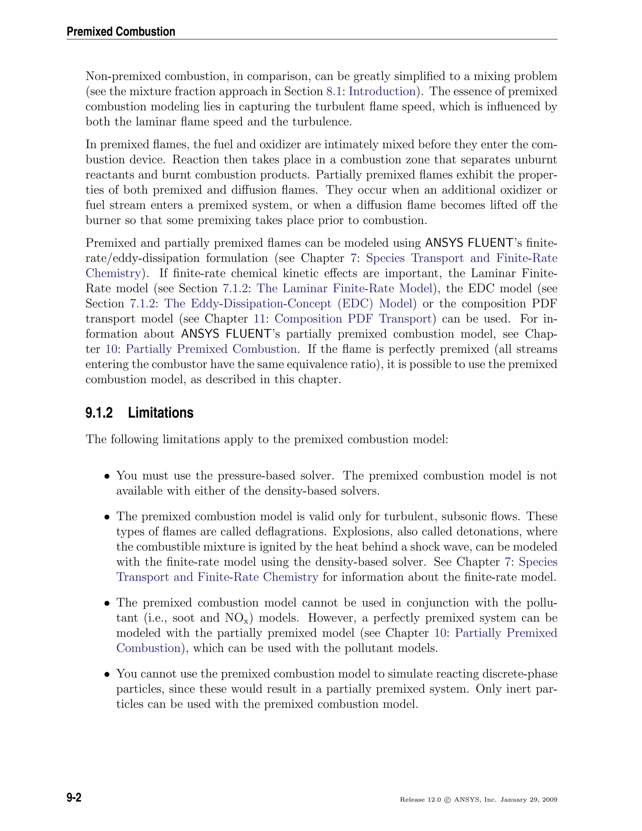 Premixed Combustion
Non-premixed combustion, in comparison, can be greatly simpliﬁed to a mixing problem
(see the mixture fraction approach in Section 8.1: Introduction). The essence of premixed
combustion modeling lies in capturing the turbulent ﬂame speed, which is inﬂuenced by
both the laminar ﬂame speed and the turbulence.
In premixed ﬂames, the fuel and oxidizer are intimately mixed before they enter the com-
bustion device. Reaction then takes place in a combustion zone that separates unburnt
reactants and burnt combustion products. Partially premixed ﬂames exhibit the proper-
ties of both premixed and diﬀusion ﬂames. They occur when an additional oxidizer or
fuel stream enters a premixed system, or when a diﬀusion ﬂame becomes lifted oﬀ the
burner so that some premixing takes place prior to combustion.
Premixed and partially premixed ﬂames can be modeled using ANSYS FLUENT’s ﬁnite-
rate/eddy-dissipation formulation (see Chapter 7: Species Transport and Finite-Rate
Chemistry). If ﬁnite-rate chemical kinetic eﬀects are important, the Laminar Finite-
Rate model (see Section 7.1.2: The Laminar Finite-Rate Model), the EDC model (see
Section 7.1.2: The Eddy-Dissipation-Concept (EDC) Model) or the composition PDF
transport model (see Chapter 11: Composition PDF Transport) can be used. For in-
formation about ANSYS FLUENT’s partially premixed combustion model, see Chap-
ter 10: Partially Premixed Combustion. If the ﬂame is perfectly premixed (all streams
entering the combustor have the same equivalence ratio), it is possible to use the premixed
combustion model, as described in this chapter.
9.1.2 Limitations
The following limitations apply to the premixed combustion model:
• You must use the pressure-based solver. The premixed combustion model is not
available with either of the density-based solvers.
• The premixed combustion model is valid only for turbulent, subsonic ﬂows. These
types of ﬂames are called deﬂagrations. Explosions, also called detonations, where
the combustible mixture is ignited by the heat behind a shock wave, can be modeled
with the ﬁnite-rate model using the density-based solver. See Chapter 7: Species
Transport and Finite-Rate Chemistry for information about the ﬁnite-rate model.
• The premixed combustion model cannot be used in conjunction with the pollu-
tant (i.e., soot and NOx) models. However, a perfectly premixed system can be
modeled with the partially premixed model (see Chapter 10: Partially Premixed
Combustion), which can be used with the pollutant models.
• You cannot use the premixed combustion model to simulate reacting discrete-phase
particles, since these would result in a partially premixed system. Only inert par-
ticles can be used with the premixed combustion model.
9-2 Release 12.0 c ANSYS, Inc. January 29, 2009
 