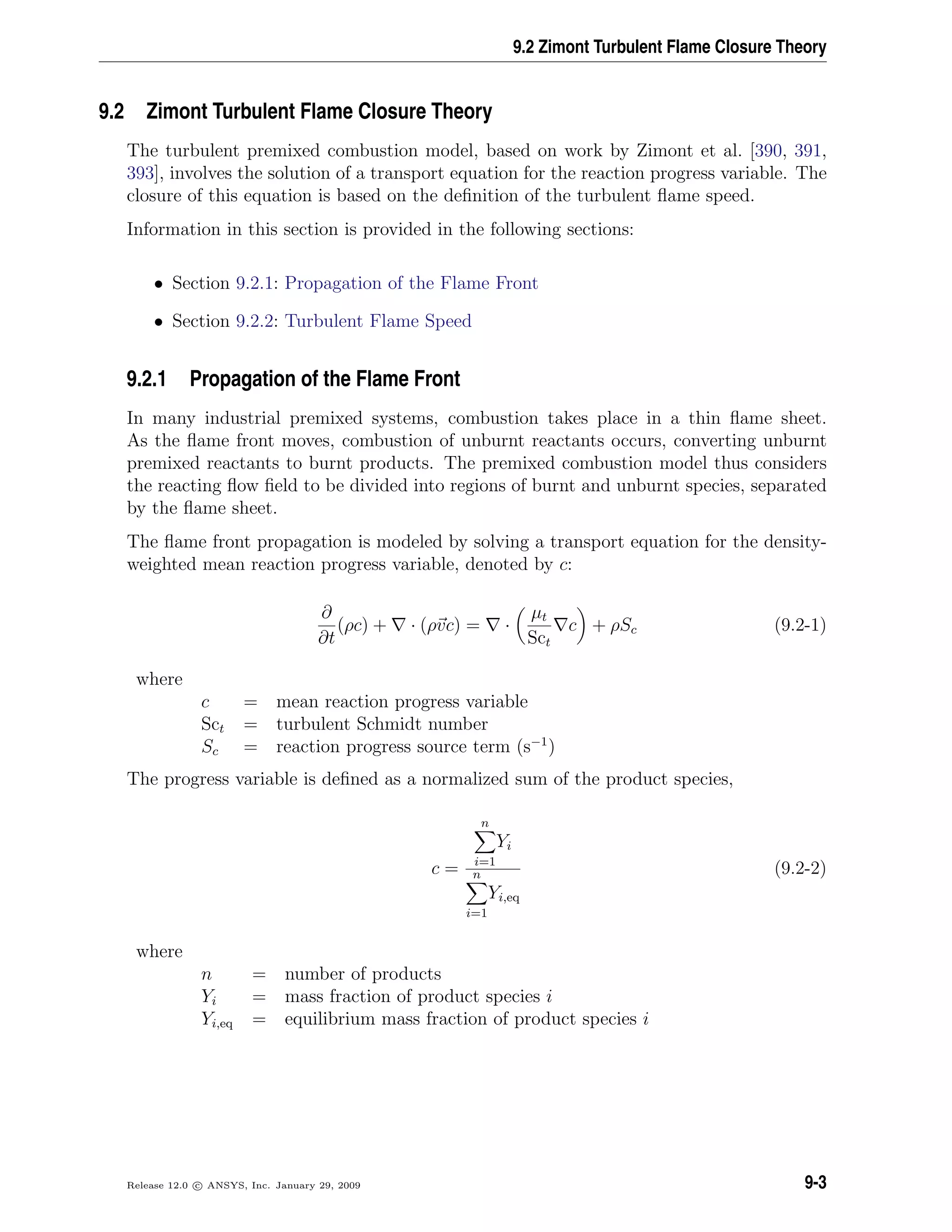 9.2 Zimont Turbulent Flame Closure Theory
9.2 Zimont Turbulent Flame Closure Theory
The turbulent premixed combustion model, based on work by Zimont et al. [390, 391,
393], involves the solution of a transport equation for the reaction progress variable. The
closure of this equation is based on the deﬁnition of the turbulent ﬂame speed.
Information in this section is provided in the following sections:
• Section 9.2.1: Propagation of the Flame Front
• Section 9.2.2: Turbulent Flame Speed
9.2.1 Propagation of the Flame Front
In many industrial premixed systems, combustion takes place in a thin ﬂame sheet.
As the ﬂame front moves, combustion of unburnt reactants occurs, converting unburnt
premixed reactants to burnt products. The premixed combustion model thus considers
the reacting ﬂow ﬁeld to be divided into regions of burnt and unburnt species, separated
by the ﬂame sheet.
The ﬂame front propagation is modeled by solving a transport equation for the density-
weighted mean reaction progress variable, denoted by c:
∂
∂t
(ρc) + · (ρvc) = ·
µt
Sct
c + ρSc (9.2-1)
where
c = mean reaction progress variable
Sct = turbulent Schmidt number
Sc = reaction progress source term (s−1
)
The progress variable is deﬁned as a normalized sum of the product species,
c =
n
i=1
Yi
n
i=1
Yi,eq
(9.2-2)
where
n = number of products
Yi = mass fraction of product species i
Yi,eq = equilibrium mass fraction of product species i
Release 12.0 c ANSYS, Inc. January 29, 2009 9-3
 