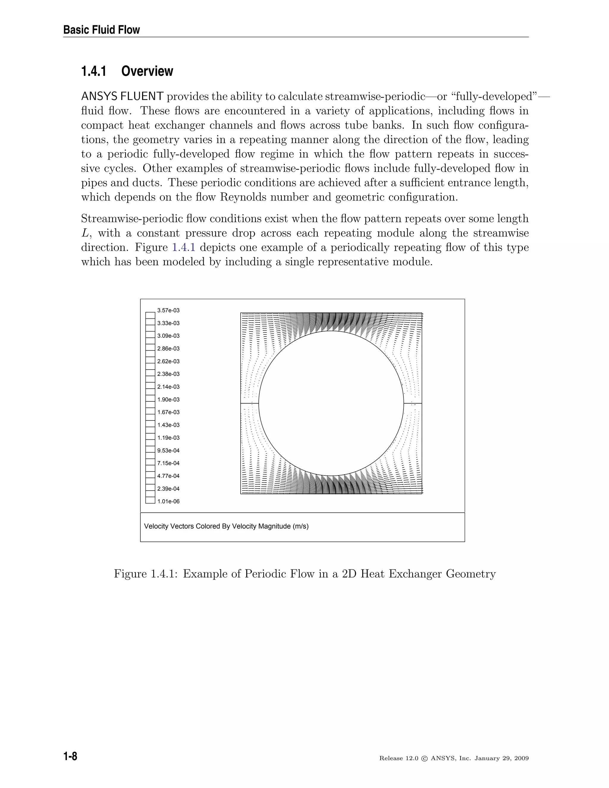Basic Fluid Flow
1.4.1 Overview
ANSYS FLUENT provides the ability to calculate streamwise-periodic—or “fully-developed”—
ﬂuid ﬂow. These ﬂows are encountered in a variety of applications, including ﬂows in
compact heat exchanger channels and ﬂows across tube banks. In such ﬂow conﬁgura-
tions, the geometry varies in a repeating manner along the direction of the ﬂow, leading
to a periodic fully-developed ﬂow regime in which the ﬂow pattern repeats in succes-
sive cycles. Other examples of streamwise-periodic ﬂows include fully-developed ﬂow in
pipes and ducts. These periodic conditions are achieved after a suﬃcient entrance length,
which depends on the ﬂow Reynolds number and geometric conﬁguration.
Streamwise-periodic ﬂow conditions exist when the ﬂow pattern repeats over some length
L, with a constant pressure drop across each repeating module along the streamwise
direction. Figure 1.4.1 depicts one example of a periodically repeating ﬂow of this type
which has been modeled by including a single representative module.
Velocity Vectors Colored By Velocity Magnitude (m/s)
3.57e-03
3.33e-03
3.09e-03
2.86e-03
2.62e-03
2.38e-03
2.14e-03
1.90e-03
1.67e-03
1.43e-03
1.19e-03
9.53e-04
7.15e-04
4.77e-04
2.39e-04
1.01e-06
Figure 1.4.1: Example of Periodic Flow in a 2D Heat Exchanger Geometry
1-8 Release 12.0 c ANSYS, Inc. January 29, 2009
 