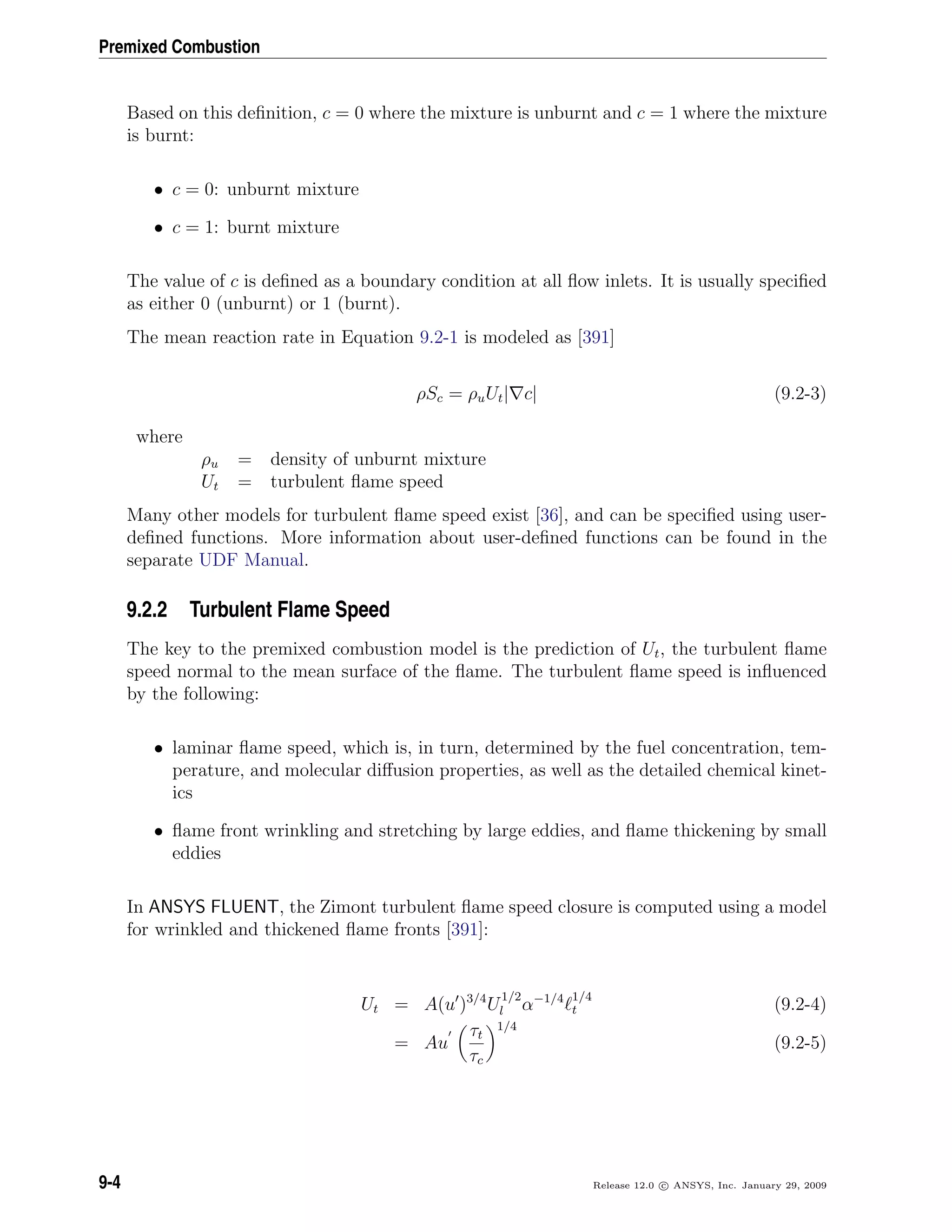 Premixed Combustion
Based on this deﬁnition, c = 0 where the mixture is unburnt and c = 1 where the mixture
is burnt:
• c = 0: unburnt mixture
• c = 1: burnt mixture
The value of c is deﬁned as a boundary condition at all ﬂow inlets. It is usually speciﬁed
as either 0 (unburnt) or 1 (burnt).
The mean reaction rate in Equation 9.2-1 is modeled as [391]
ρSc = ρuUt| c| (9.2-3)
where
ρu = density of unburnt mixture
Ut = turbulent ﬂame speed
Many other models for turbulent ﬂame speed exist [36], and can be speciﬁed using user-
deﬁned functions. More information about user-deﬁned functions can be found in the
separate UDF Manual.
9.2.2 Turbulent Flame Speed
The key to the premixed combustion model is the prediction of Ut, the turbulent ﬂame
speed normal to the mean surface of the ﬂame. The turbulent ﬂame speed is inﬂuenced
by the following:
• laminar ﬂame speed, which is, in turn, determined by the fuel concentration, tem-
perature, and molecular diﬀusion properties, as well as the detailed chemical kinet-
ics
• ﬂame front wrinkling and stretching by large eddies, and ﬂame thickening by small
eddies
In ANSYS FLUENT, the Zimont turbulent ﬂame speed closure is computed using a model
for wrinkled and thickened ﬂame fronts [391]:
Ut = A(u )3/4
U
1/2
l α−1/4 1/4
t (9.2-4)
= Au
τt
τc
1/4
(9.2-5)
9-4 Release 12.0 c ANSYS, Inc. January 29, 2009
 