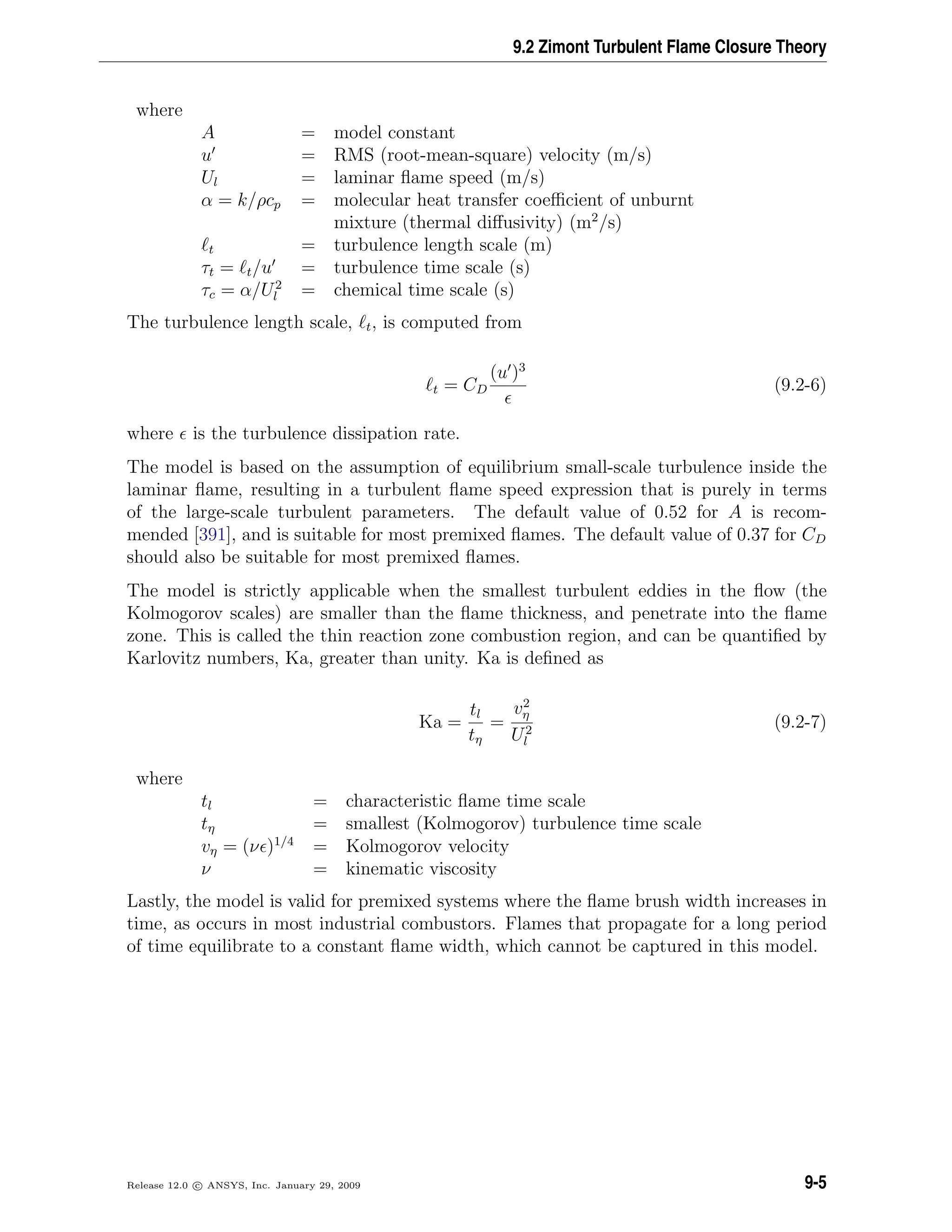 9.2 Zimont Turbulent Flame Closure Theory
where
A = model constant
u = RMS (root-mean-square) velocity (m/s)
Ul = laminar ﬂame speed (m/s)
α = k/ρcp = molecular heat transfer coeﬃcient of unburnt
mixture (thermal diﬀusivity) (m2
/s)
t = turbulence length scale (m)
τt = t/u = turbulence time scale (s)
τc = α/U2
l = chemical time scale (s)
The turbulence length scale, t, is computed from
t = CD
(u )3
(9.2-6)
where is the turbulence dissipation rate.
The model is based on the assumption of equilibrium small-scale turbulence inside the
laminar ﬂame, resulting in a turbulent ﬂame speed expression that is purely in terms
of the large-scale turbulent parameters. The default value of 0.52 for A is recom-
mended [391], and is suitable for most premixed ﬂames. The default value of 0.37 for CD
should also be suitable for most premixed ﬂames.
The model is strictly applicable when the smallest turbulent eddies in the ﬂow (the
Kolmogorov scales) are smaller than the ﬂame thickness, and penetrate into the ﬂame
zone. This is called the thin reaction zone combustion region, and can be quantiﬁed by
Karlovitz numbers, Ka, greater than unity. Ka is deﬁned as
Ka =
tl
tη
=
v2
η
U2
l
(9.2-7)
where
tl = characteristic ﬂame time scale
tη = smallest (Kolmogorov) turbulence time scale
vη = (ν )1/4
= Kolmogorov velocity
ν = kinematic viscosity
Lastly, the model is valid for premixed systems where the ﬂame brush width increases in
time, as occurs in most industrial combustors. Flames that propagate for a long period
of time equilibrate to a constant ﬂame width, which cannot be captured in this model.
Release 12.0 c ANSYS, Inc. January 29, 2009 9-5
 
