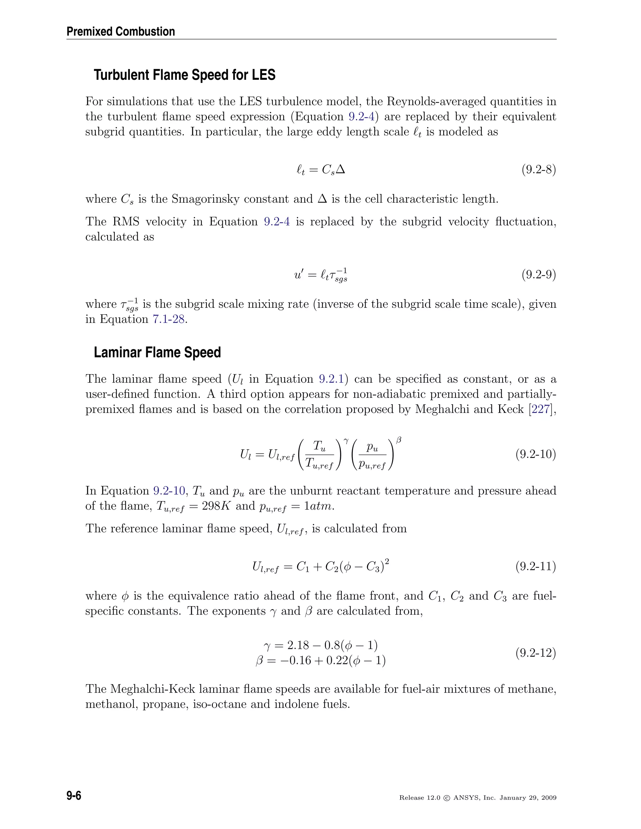 Premixed Combustion
Turbulent Flame Speed for LES
For simulations that use the LES turbulence model, the Reynolds-averaged quantities in
the turbulent ﬂame speed expression (Equation 9.2-4) are replaced by their equivalent
subgrid quantities. In particular, the large eddy length scale t is modeled as
t = Cs∆ (9.2-8)
where Cs is the Smagorinsky constant and ∆ is the cell characteristic length.
The RMS velocity in Equation 9.2-4 is replaced by the subgrid velocity ﬂuctuation,
calculated as
u = tτ−1
sgs (9.2-9)
where τ−1
sgs is the subgrid scale mixing rate (inverse of the subgrid scale time scale), given
in Equation 7.1-28.
Laminar Flame Speed
The laminar ﬂame speed (Ul in Equation 9.2.1) can be speciﬁed as constant, or as a
user-deﬁned function. A third option appears for non-adiabatic premixed and partially-
premixed ﬂames and is based on the correlation proposed by Meghalchi and Keck [227],
Ul = Ul,ref
Tu
Tu,ref
γ
pu
pu,ref
β
(9.2-10)
In Equation 9.2-10, Tu and pu are the unburnt reactant temperature and pressure ahead
of the ﬂame, Tu,ref = 298K and pu,ref = 1atm.
The reference laminar ﬂame speed, Ul,ref , is calculated from
Ul,ref = C1 + C2(φ − C3)2
(9.2-11)
where φ is the equivalence ratio ahead of the ﬂame front, and C1, C2 and C3 are fuel-
speciﬁc constants. The exponents γ and β are calculated from,
γ = 2.18 − 0.8(φ − 1)
β = −0.16 + 0.22(φ − 1)
(9.2-12)
The Meghalchi-Keck laminar ﬂame speeds are available for fuel-air mixtures of methane,
methanol, propane, iso-octane and indolene fuels.
9-6 Release 12.0 c ANSYS, Inc. January 29, 2009
 