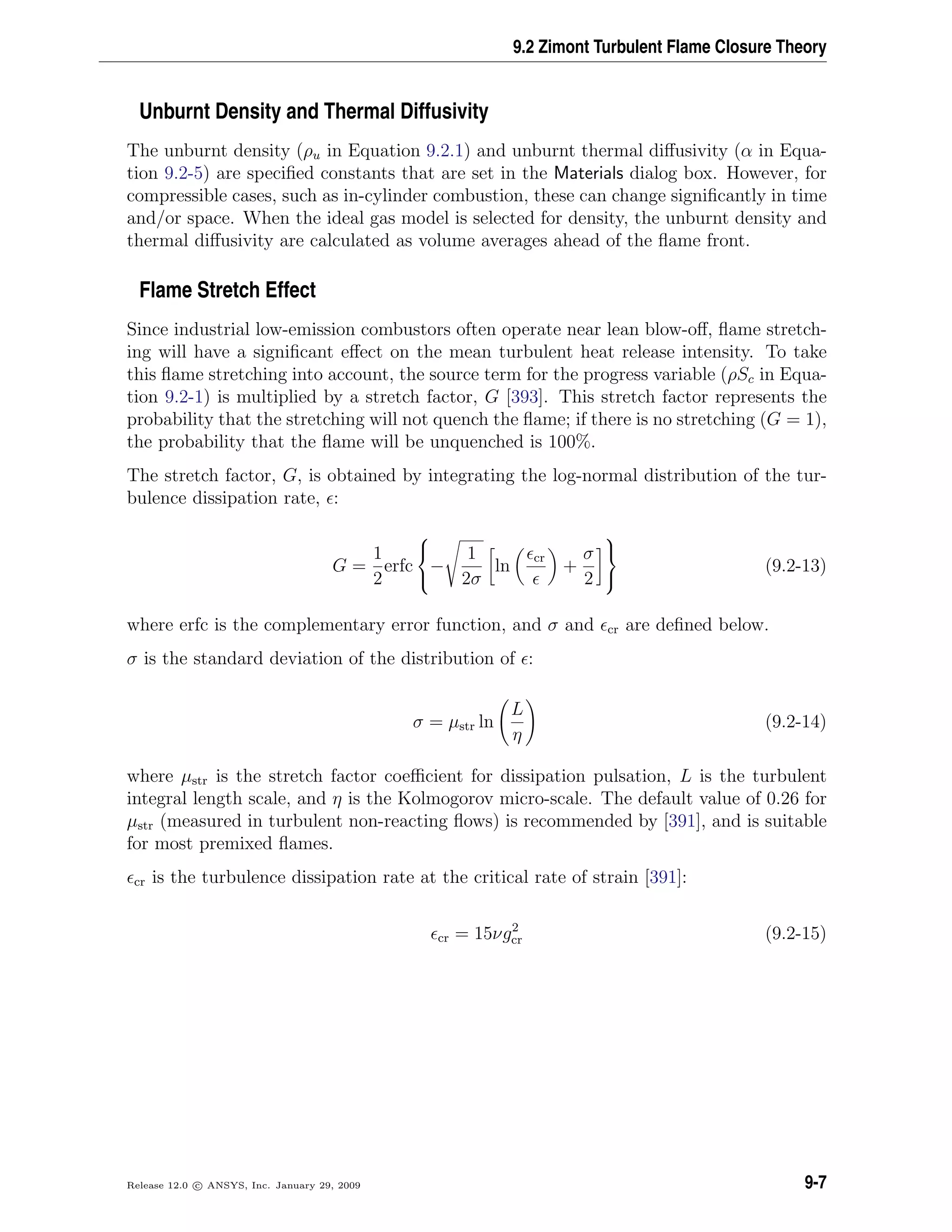 9.2 Zimont Turbulent Flame Closure Theory
Unburnt Density and Thermal Diffusivity
The unburnt density (ρu in Equation 9.2.1) and unburnt thermal diﬀusivity (α in Equa-
tion 9.2-5) are speciﬁed constants that are set in the Materials dialog box. However, for
compressible cases, such as in-cylinder combustion, these can change signiﬁcantly in time
and/or space. When the ideal gas model is selected for density, the unburnt density and
thermal diﬀusivity are calculated as volume averages ahead of the ﬂame front.
Flame Stretch Effect
Since industrial low-emission combustors often operate near lean blow-oﬀ, ﬂame stretch-
ing will have a signiﬁcant eﬀect on the mean turbulent heat release intensity. To take
this ﬂame stretching into account, the source term for the progress variable (ρSc in Equa-
tion 9.2-1) is multiplied by a stretch factor, G [393]. This stretch factor represents the
probability that the stretching will not quench the ﬂame; if there is no stretching (G = 1),
the probability that the ﬂame will be unquenched is 100%.
The stretch factor, G, is obtained by integrating the log-normal distribution of the tur-
bulence dissipation rate, :
G =
1
2
erfc



−
1
2σ
ln
cr
+
σ
2



(9.2-13)
where erfc is the complementary error function, and σ and cr are deﬁned below.
σ is the standard deviation of the distribution of :
σ = µstr ln
L
η
(9.2-14)
where µstr is the stretch factor coeﬃcient for dissipation pulsation, L is the turbulent
integral length scale, and η is the Kolmogorov micro-scale. The default value of 0.26 for
µstr (measured in turbulent non-reacting ﬂows) is recommended by [391], and is suitable
for most premixed ﬂames.
cr is the turbulence dissipation rate at the critical rate of strain [391]:
cr = 15νg2
cr (9.2-15)
Release 12.0 c ANSYS, Inc. January 29, 2009 9-7
 